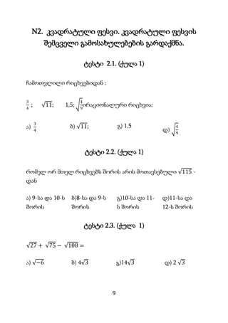 9
N2. კვადრატული ფესვი. კვადრატული ფესვის
შემცველი გამოსახულებების გარდაქმნა.
ტესტი 2.1. (ქულა 1)
ჩამოთვლილი რიცხვებიდან :
3
4
; 11; 1,5;
4
9
ირაციონალური რიცხვია:
ა)
3
4
ბ) 11; გ) 1,5
დ)
4
9
ტესტი 2.2. (ქულა 1)
რომელ ორ მთელ რიცხვებს შორის არის მოთავსებული 115 -
დან
ა) 9-სა და 10-ს
შორის
ბ)8-სა და 9-ს
შორის
გ)10-სა და 11-
ს შორის
დ)11-სა და
12-ს შორის
ტესტი 2.3. (ქულა 1)
27 + 75 − 108 =
ა) −6 ბ) 4 3 გ)14 3 დ) 2 3
 