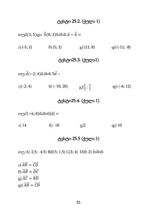 91
ტესტი 25.2. (ქულა 1)
თუ𝑎(3; 5)და 𝑏(8;3)მაშინ 𝑎 − 𝑏 =
ა) (-5; 2) ბ) (5; 2) გ) (11; 8) დ) (-11; -8)
ტესტი25.3. (ქულა1)
თუ...