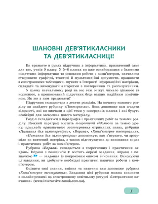 3
ШАНОВНІ ДЕВ’ЯТИКЛАСНИКИ
ТА ДЕВ’ЯТИКЛАСНИЦІ!
Ви тримаєте в руках підручник з інформатики, призначений саме
для вас, учнів 9 класу. У 5–8 класах ви вже ознайомилися з базовими
поняттями інформатики та основами роботи з комп’ютером, навчилися
створювати графічні, текстові й мультимедійні документи, працювати
з електронними таблицями, шукати в Інтернеті інформаційні матеріали,
складати та виконувати алгоритми з повторенням та розгалуженням.
У цьому навчальному році на вас теж очікує чимало цікавого та
корисного, а пропонований підручник буде вашим надійним помічни-
ком. Як же з ним працювати?
Підручник складається з десяти розділів. На початку кожного роз-
ділу ви знайдете рубрику «Повторюємо». Вона допоможе вам згадати
відомості, які ви вивчали з цієї теми у попередніх класах і які будуть
необхідні для засвоєння нового матеріалу.
Розділ складається з параграфів і практичних робіт за темами роз-
ділу. Кожний параграф містить теоретичні відомості за темою уро-
ку, приклади практичного застосування отриманих знань, рубрики
«Питання для самоперевірки», «Вправа», «Комп’ютерне те­стування».
«Питання для самоперевірки» допоможуть вам з’ясувати, чи зрозу-
міли ви вивчений матеріал, а також підготуватися до виконання вправ
і практичних робіт за комп’ютером.
Рубрика «Вправа» складається з теоретичних і практичних за-
вдань. Вправи з позначкою містять окремі завдання, вправи з по-
значкою — завдання із покроковим описом виконання. Виконуючи
ці завдання, ви здобудете необхідні практичні навич­ки роботи з ком­
п’ютером.
Оцінити свої знання, вміння та навички вам допоможе рубрика
«Комп’ютерне те­стування». Завдання цієї рубрики можна виконати
в онлайн-режимі на електронному освітньому ресурсі «Інтерактивне на-
вчання» (www.interactive.ranok.com.ua).
 