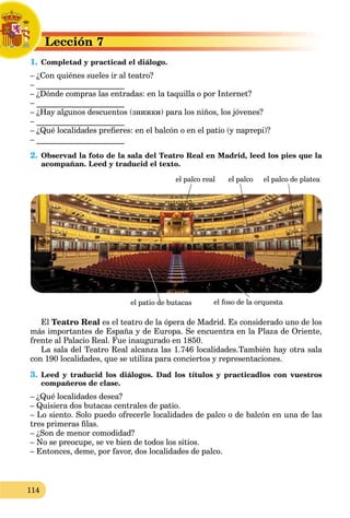 114
Lección 7L
1. Completad y practicad el diálogo.C
– ¿Con quiénes sueles ir al teatro?
– ______________________
– ¿Dónde compras las entradas: en la taquilla o por Internet?
– ______________________
– ¿Hay algunos descuentos (знижки) para los niños, los jóvenes?
– ______________________
– ¿Qué localidades preﬁeres: en el balcón o en el patio (у партері)?
– ______________________
2. Observad la foto de la sala del Teatro Real en Madrid, leed los pies que la
acompañan. Leed y traducid el texto.
el palco real
el patio de butacas el foso de la orquesta
el palco el palco de platea
El Teatro Real es el teatro de la ópera de Madrid. Es considerado uno de los
más importantes de España y de Europa. Se encuentra en la Plaza de Oriente,
frente al Palacio Real. Fue inaugurado en 1850.
La sala del Teatro Real alcanza las 1.746 localidades.También hay otra sala
con 190 localidades, que se utiliza para conciertos y representaciones.
3. Leed y traducid los diálogos. Dad los títulos y practicadlos con vuestros
compañeros de clase.
– ¿Qué localidades desea?
– Quisiera dos butacas centrales de patio.
– Lo siento. Solo puedo ofrecerle localidades de palco o de balcón en una de las
tres primeras ﬁlas.
– ¿Son de menor comodidad?
– No se preocupe, se ve bien de todos los sitios.
– Entonces, deme, por favor, dos localidades de palco.
 