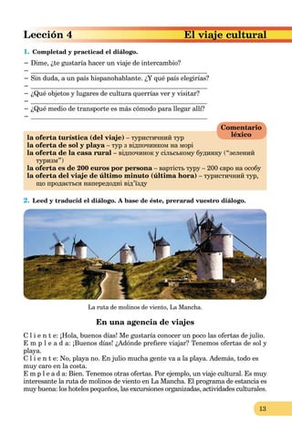 13
El viaje cultural
1. Completad y practicad el diálogo.
− Dime, ¿te gustaría hacer un viaje de intercambio?
−
− Sin duda, a un país hispanohablante. ¿Y qué país elegirías?
−
− ¿Qué objetos y lugares de cultura querrías ver y visitar?
−
− ¿Qué medio de transporte es más cómodo para llegar allí?
−
la oferta turística (del viaje) – туристичний тур
la oferta de sol y playa – тур з відпочинком на моріa
la oferta de la casa rural – відпочинок у сільському будинку (“зелений
туризм”)
la oferta es de 200 euros por persona – вартість туру – 200 євро на особуa
la oferta del viaje de último minuto (última hora) – туристичний тур,
що продається напередодні від’їзду
2. Leed y traducid el diálogo. A base de éste, prerarad vuestro diálogo.
La ruta de molinos de viento, La Mancha.
En una agencia de viajes
C l i e n t e: ¡Hola, buenos días! Me gustaría conocer un poco las ofertas de julio.
E m p l e a d a: ¡Buenos días! ¿Adónde preﬁere viajar? Tenemos ofertas de sol y
playa.
C l i e n t e: No, playa no. En julio mucha gente va a la playa. Además, todo es
muy caro en la costa.
E m p l e a d a: Bien. Tenemos otras ofertas. Por ejemplo, un viaje cultural. Es muy
interesante la ruta de molinos de viento en La Mancha. El programa de estancia es
muy buena: los hoteles pequeños, las excursiones organizadas, actividades culturales.
Comentario
léxico
 