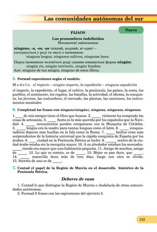 133
tónomas del surLas comunidades aut
FIJAOS
Los pronombres indeﬁnidos
Неозначені займенники
ninguno, -a, -os, -as (ніякий, жодний, ні один) –
узгоджується у роді та числі з іменником:
ninguna lengua, ningunos cultivos, ningunas leyes.
Перед іменником чоловічого роду однини вживається форма ningún:
ningún río, ningún territorio, ningún hombre.
Але: ninguno de tus amigos, ninguno de estos libros.
5. Formad expresiones según el modelo.
M o d e l o: el imperio – ningún imperio, la expedición – ninguna expedición
el imperio, la expedición, el lugar, el cultivo, la península, los países, la costa, los
pueblos, el continente, los regalos, las batallas, la actividad, el idioma, la conquis-
ta, los jóvenes, las costumbres, el mercado, las plantas, las canciones, los instru-
mentos musicales
6. Completad las frases con ninguno(ningún), ninguna, ningunos, ningunas.
1.____ de mis amigos tiene el libro que buscas. 2. _____ visitante ha comprado las
cosas de artesanía. 3. _____ ﬁesta es la más querida por los españoles que la Navi-
dad. 4. _____ monumentos pueden compararse con la Mezquita de Córdoba.
5. _____ lengua era la madre para tantas lenguas como el latín. 6. _____ conquis-
tadores dejaron más huellas en la Isla como la Roma. 7. _____ hechos eran más
sorprendentes de la historia universal que la rápida conquista de España por los
árabes. 8. ____ ciudad en la Península Ibérica se luchó. 9. ______ centro de la ciu-
dad árabe estaba sin la mezquita mayor. 10. A su alrededor estaban los mercados.
_____ tienda era mayor que una habitación pequeña. 11. Amigo de muchos, amigo
de _____. 12. Lo que es común, es de _____. 13. Mejor es pan duro, que _____.
14. _____ maravilla dura más de tres días; luego con otra se olvida.
15. Secreto de uno es de _____.
7. Contad el papel de la Región de Murcia en el desarrollo histórico de la
Península Ibérica.
Deberes de casa
1. Contad lo que distingue la Región de Murcia o Andalucía de otras comuni-
dades autónomas.
2. Formad 8 frases con las expresiones del ejercicio 5.
Nuevo
 
