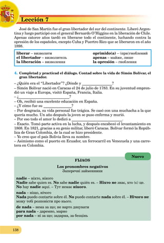 138
Lección 7L
José de San Martín fue el gran libertador del sur del continente. Liberó Argen-J
tina y luego participó con el general Bernardo O’Higgins en la liberación de Chile.
Apenas catorce años tardó en liberarse todo el continente, luchando contra la
opresión de los españoles, excepto Cuba y Puertro Rico que se liberaron en el año
1898.
liberar – визволяти oprimido(a) – (при)гноблений
el libertador – визволитель apenas – майже, лише
la liberación – визволення la opresión – гноблення
4. Completad y practicad el diálogo. Contad sobre la vida de Simón Bolívar, el
gran libertador.
– ¿Quién era el “Libertador”? ¿Dónde y ________________?
– Simón Bolívar nació en Caracas el 24 de julio de 1783. En su juventud empren-
dió un viaje a Europa, visitó España, Francia, Italia.
– ¿___________________________?
– Oh, recibió una excelente educación en España.
– ¿Y cómo fue su _______________?
– Por desgracia, su vida personal fue trágica. Se casó con una muchacha a la que
quería mucho. Un año después la joven se puso enferma y murió.
– Por eso todo el amor lo dedicó a ___________________________.
– Exacto. Tomó parte activa en la lucha, y después encabezó el levantamiento en
1808. En 1821, gracias a su genio militar, liberó Caracas. Bolívar formó la Repúb-
lica de Gran Colombia, de la cual se hizo presidente.
– Yo creo que el país Bolivia lleva su nombre.
– Asimismo como el puerto en Ecuador, un ferrocarril en Venezuela y una carre-
tera en Colombia.
FIJAOS
Los pronombres negativos
Заперечні займенники
nadie – ніхто, нікого
Nadie sabe quien es. No sabe nadie quién es. – Ніхто не знає, хто (є) це.
No hay nadie aquí. – Тут немає нікого.
nada – ніщо, нічого
Nada puedo contarte sobre él. No puedo contarte nada sobre él. – Нічого не
можу тобі розповісти про нього.
de nada – нема за що; не варто дякувати
para nada – даремно, марноa
por nada – ні за що; задарма, за безцінь
Nuevo
 