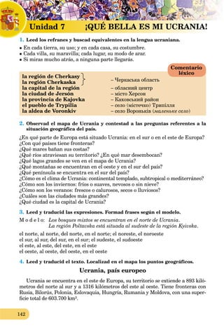 142
1. Leed los refranes y buscad equivalentes en la lengua ucraniana.
 Еn cada tierra, su uso; y en cada casa, su costumbre.
 Cada villa, su maravilla; cada lugar, su modo de arar.
 Si miras mucho atrás, a ninguna parte llegarás.
la región de Cherkasy
– Черкаська областьla región Cherkaska
la capital de la región – обласний центр
la ciudad de Jersón – місто Херсон
la provincia de Kajovka – Каховський район
el pueblo de Trypilia – село (містечко) Трипілля
la aldea de Voronkiv – село Вороньків (маленьке село(( )
2. Observad el mapa de Ucrania y contestad a las preguntas referentes a la
situación geográfica del país.
¿En qué parte de Europa está situado Ucrania: en el sur o en el este de Europa?
¿Con qué países tiene fronteras?
¿Qué mares bañan sus costas?
¿Qué ríos atraviesan su territorio? ¿En qué mar desembocan?
¿Qué lagos grandes se ven en el mapa de Ucrania?
¿Qué montañas se encuentran en el oeste y en el sur del país?
¿Qué península se encuentra en el sur del país?
¿Cómo es el clima de Ucrania: continental templado, subtropical o mediterráneo?
¿Cómo son los inviernos: fríos o suaves, nevosos o sin nieve?
¿Cómo son los veranos: frescos o calurosos, secos o lluviosos?
¿Cuáles son las ciudades más grandes?
¿Qué ciudad es la capital de Ucrania?
3. Leed y traducid las expresiones. Formad frases según el modelo.
M o d e l o: Los bosques mixtos se encuentran en el norte de Ucrania.
La región Poltavska está situada al sudeste de la región Kyivska.
el norte, al norte, del norte, en el norte; el noreste, el noroeste
el sur, al sur, del sur, en el sur; el sudeste, el sudoeste
el este, al este, del este, en el este
el oeste, al oeste, del oeste, en el oeste
4. Leed y traducid el texto. Localizad en el mapa los puntos geográficos.
Ucrania, país europeo
Ucrania se encuentra en el este dea Europa, su territorio se extiende a 893 kiló-
metros del norte al sur y а 1316 kilómetros del este al oeste. Tiene fronteras con
Rusia, Bilorús, Polonia, Eslovaquia, Hungría, Rumania ya Moldova, con una super-
ﬁcie total de 603.700 km².
Comentario
léxico
L1 L1 L
Unidad 7 ¡ !QUÉ BELLA ES MI UCRANIA!
 
