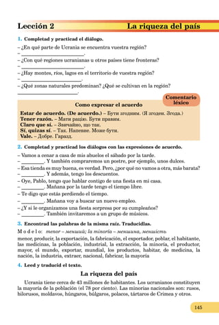 145
riqueza del país
1. Completad y practicad el diálogo.
– ¿En qué parte de Ucrania se encuentra vuestra región?
– _________________________.
– ¿Con qué regiones ucranianas u otros países tiene fronteras?
– _________________________.
– ¿Hay montes, ríos, lagos en el territorio de vuestra región?
– ________________________.
– ¿Qué zonas naturales predominan? ¿Qué se cultivan en la región?
________________________.
Como expresar el acuerdo
Estar de acuerdo. (De acuerdo.) – Бути згодним. (Я згоден. Згода.)
Tener razón. – Мати рацію. Бyти правим.
Claro que sí. – Звичайно, що так.
Sí, quizas sí. – Так. Напевне. Може бути.
Vale. – Добре. Гаразд.
2. Completad y practicad los diálogos con las expresiones de acuerdo.
– Vamos a cenar a casa de mis abuelos el sábado por la tarde.
– _________. Y también compraremos un postre, por ejemplo, unos dulces.
– Esa tienda es muy buena, es verdad. Pero, ¿por qué no vamos a otra, más barata?
– _________. Y además, tengo los descuentos.
– Oye, Pablo, tengo que hablar contigo de una ﬁesta en mi casa.
– _________. Mañana por la tarde tengo el tiempo libre.
– Te digo que estás perdiendo el tiempo.
– _________. Mañana voy a buscar un nuevo empleo.
– ¿Y si le organizamos una ﬁesta sorpresa por su cumpleaños?
– _________. También invitaremos a un grupo de músicos.
3. Encontrad las palabras de la misma raíz. Traducidlas.
M o d e l o: menor – менший; la minoría – меншина, меншість
menor, producir, la exportación, la fabricación, el exportador, poblar, el habitante,
las medicinas, la población, industrial, la extracción, la minoría, el productor,
mayor, el mundo, exportar, mundial, los productos, habitar, de medicina, la
nación, la industria, extraer, nacional, fabricar, la mayoría
4. Leed y traducid el texto.
La riqueza del país
Ucrania tiene cerca de 43 millones de habitantes. Los ucranianos constituyen
la mayoría de la población (el 78 por ciento). Las minorias nacionales son: rusos,
bilorusos, moldavos, húngaros, búlgaros, polacos, tártaros de Crimea y otros.
Comentario
léxico
 