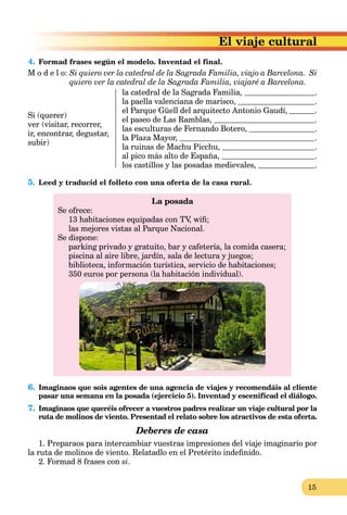 15
El viaje cultural
4. Formad frases según el modelo. Inventad el final.
M o d e l o: Si quiero ver la catedral de la Sagrada Familia, viajo a Barcelona. Si
quiero ver la catedral de la Sagrada Familia, viajaré a Barcelona.
Si (querer)
ver (visitar, recorrer,
ir, encontrar, degustar,
subir)
la catedral de la Sagrada Familia, .
la paella valenciana de marisco, .
el Parque Güell del arquitecto Antonio Gaudí, .
el paseo de Las Ramblas, .
las esculturas de Fernando Botero, .
la Plaza Mayor, .
la ruinas de Machu Picchu, .
al pico más alto de España, .
los castillos y las posadas medievales, .
5. Leed y traducid el folleto con una oferta de la casa rural.
La posada
Se ofrece:
13 habitaciones equipadas con TV, wiﬁ;
las mejores vistas al Parque Nacional.
Se dispone:
parking privado y gratuito, bar y cafetería, la comida casera;
piscina al aire libre, jardín, sala de lectura y juegos;
biblioteca, información turística, servicio de habitaciones;
350 euros por persona (la habitación individual).
6. Imaginaos que sois agentes de una agencia de viajes y recomendáis al cliente
pasar una semana en la posada (ejercicio 5). Inventad y escenificad el diálogo.
7. Imaginaos que queréis ofrecer a vuestros padres realizar un viaje cultural por la
ruta de molinos de viento. Presentad el relato sobre los atractivos de esta oferta.
Deberes de casa
1. Preparaos para intercambiar vuestras impresiones del viaje imaginario por
la ruta de molinos de viento. Relatadlo en el Pretérito indeﬁnido.
2. Formad 8 frases con si.
 