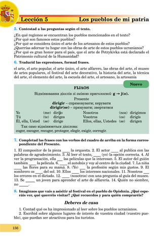 156
aLección 5L
5. Contestad a las preguntas según el texto.C
¿En qué regiones se encuentran los pueblos mencionados en el texto?
¿Por qué son famosos estos pueblos?
¿Por qué se considera único el arte de los artesanos de estos pueblos?
¿Querrías adornar tu hogar con las obras de arte de estos pueblos ucranianos?
¿Por qué es gran honor para el país, que el arte de Petrykivka está declarado el
Patrimonio cultural de la Humanidad?
6. Traducid las expresiones, formad frases.
el arte, el arte popular, el arte único, el arte alfarero, las obras del arte, el museo
de artes populares, el festival del arte decorativo, la historia del arte, la técnica
del arte, el elemento del arte, la escuela del arte, el artesano, la artesanía
FIJAOS
Відмінювання дієслів зі зміною приголосної: g → j(o).
Presente
dirigir – спрямовувати; керувати
dirigir(se) – прямувати; звертатися
Yo (me) diriji o Nosotros (nos) dirigimos
Tú (te) diriges Vosotros (os) dirigís
Él, ella, Usted (se) dirige Ellos, ellas, Ustedes (se) dirigen
g g
Так само відмінюються дієслова:
coger, escoger, recoger, proteger, elegir, exigir, corregir.
7. Completad las frases con los verbos del cuadro de arriba en la forma corres-
pondiente del Presente.
1. El compositor de la pieza ____ la orquesta. 2. El actor ____ al publica con las
palabras de agradecimiento. 3. Al leer el texto, ____ (yo) la opción correcta. 4. Al
ver la programación, ella ___ las películas que la interesan. 5. El autor del guión
también ____ la película. 6. ____ el autobús y voy al centro de la ciudad. 7. La niña
____ las ﬂores para su mamá. 8. (Yo) ___ la profesión según mis gustos. 9. El
sombrero os ____ del sol. 10. Ellos ____ los intereses nacionales. 11. Nosotros ___
los errores en el dictado. 12. ____ (nosotros) con una pregunta al guía del museo.
13. Se _____ un joven para aprender el arte de alfarería. 14. Quién no siembre,
no _____.
8. Imaginaos que vaís a asisitir al festival en el pueblo de Opishnia. ¿Qué espe-
ráis ver, qué querréis visitar? ¿Qué recuerdos y para quién compraréis?
Deberes de casa
1. Contad qué os ha impresionado al leer sobre los pueblos ucranianos.
2. Escribid sobre algunos lugares de interés de vuestra ciudad (vuestro pue-
blo), que puedan ser atractivos para los turistos.
Nuevo
 