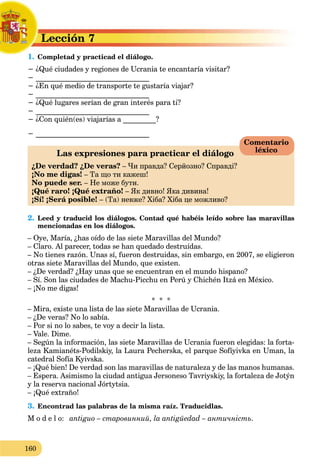 160
Lección 7L
1. Completad y practicad el diálogo.C
− ¿Qué ciudades y regiones de Ucrania te encantaría visitar?
− _______________________________
− ¿En qué medio de transporte te gustaría viajar?
− _______________________________
− ¿Qué lugares serían de gran interés para ti?
− _______________________________
− ¿Con quién(es) viajarías a _________?
− _______________________________
Las expresiones para practicar el diálogo
¿De verdad? ¿De veras? – Чи правда? Серйозно? Справді?
¡No me digas! – Та що ти кажеш!
No puede ser. – Не може бути.
¡Qué raro! ¡Qué extraño! – Як дивно! Яка дивина!
¡Sí! ¡Será posible! – (Та) невже? Хіба? Хіба це можливо?
2. Leed y traducid los diálogos. Contad qué habéis leído sobre las maravillas
mencionadas en los diálogos.
– Oye, María, ¿has oído de las siete Maravillas del Mundo?
– Claro. Al parecer, todas se han quedado destruídas.
– No tienes razón. Unas sí, fueron destruidas, sin embargo, en 2007, se eligieron
otras siete Maravillas del Mundo, que existen.
– ¿De verdad? ¿Hay unas que se encuentran en el mundo hispano?
– Sí. Son las ciudades de Machu-Picchu en Perú y Chichén Itzá en México.
– ¡No me digas!
* * *
– Mira, existe una lista de las siete Maravillas de Ucrania.
– ¿De veras? No lo sabía.
– Por si no lo sabes, te voy a decir la lista.
– Vale. Dime.
– Según la información, las siete Maravillas de Ucrania fueron elegidas: la forta-
leza Kamianéts-Podilskiy, la Laura Pecherska, el parque Sofíyivka en Uman, la
catedral Sofía Kyivska.
– ¡Qué bien! De verdad son las maravillas de naturaleza y de las manos humanas.
– Espera. Asimismo la ciudad antigua Jersoneso Tavriyskiy, la fortaleza de Jotýn
y la reserva nacional Jórtytsia.
– ¡Qué extraño!
3. Encontrad las palabras de la misma raíz. Traducidlas.
M o d e l o: antiguo – старовинний, la antigüedad – античність.
Comentario
léxico
 
