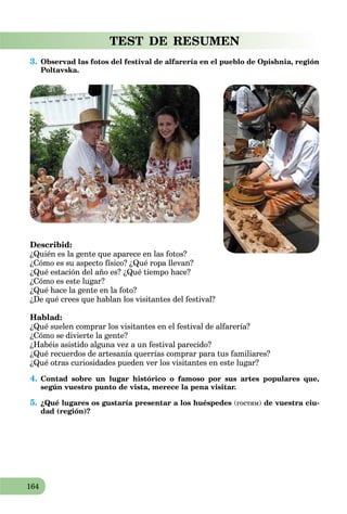 164
TEST DE RESUMEN
3. Observad las fotos del festival de alfarería en el pueblo de Opishnia, región
Poltavska.
Describid:
¿Quién es la gente que aparece en las fotos?
¿Cómo es su aspecto físico? ¿Qué ropa llevan?
¿Qué estación del año es? ¿Qué tiempo hace?
¿Cómo es este lugar?
¿Qué hace la gente en la foto?
¿De qué crees que hablan los visitantes del festival?
Hablad:
¿Qué suelen comprar los visitantes en el festival de alfarería?
¿Cómo se divierte la gente?
¿Habéis asistido alguna vez a un festival parecido?
¿Qué recuerdos de artesanía querrías comprar para tus familiares?
¿Qué otras curiosidades pueden ver los visitantes en este lugar?
4. Contad sobre un lugar histórico o famoso por sus artes populares que,
según vuestro punto de vista, merece la pena visitar.
5. ¿Qué lugares os gustaría presentar a los huéspedes (гостям) de vuestra ciu-
dad (región)?
 