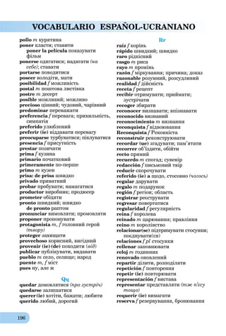 196
VOCABULARIO ESPAÑOL-UCRANIANO
pollo m курятина
poner класти; ставити
poner la película показувати
фільм
ponerse одягатися; надягати (на
себе); ставати
portarse поводитися
poseer володіти, мати
posibilidad f можливість
postal m поштова листівка
postre m десерт
posіble можливий; можливо
precioso цінний; чудовий, чарівний
predominar переважати
preferencia f перевага; прихильність,
симпатія
preferido улюблений
preferir (ie) віддавати перевагу
preocuparse турбуватися; піклуватися
presencia f присутність
prestar позичати
prima f кузина
primario початковий
primeramente по-перше
primo m кузен
prisa: de prisa швидко
privado приватний
probar пробувати; намагатися
productor виробник; продюсер
prometer обіцяти
pronto швидкий; швидко
de pronto раптом
pronunciar вимовляти; промовляти
proponer пропонувати
protagonistа m, f головний герой
(твору)
proteger захищати
provechoso корисний, вигідний
provenir (ie) (de) походити (від)
publicar публікувати, видавати
pueblo m село, селище; народ
puente m, f міст
pues ну, але ж
Qq
quedar домовлятися (про зустріч)
quedarse залишатися
querer(ie) хотіти, бажати; любити
querido любий, дорогий
Rr
raíz f корінь
rápido швидкий; швидко
raro рідкісний
rasgo m риса
rayo m промінь
razón f міркування; причина; доказ
razonable розумний, розсудливий
realidad f дійсність
receta f рецепт
recibir отримувати; приймати;
зустрічати
recoger збирати
reconocer визнавати; впізнавати
reconocido визнаний
reconocimiento m визнання
reconquista fa відвоювання
Reconquista f Реконкіста
reconstruir реконструювати
recordar (ue) згадувати; пам’ятати
recorrer об’їздити, обійти
recto прямий
recuerdo m спогад; сувенір
redacción f письмовий твір
reducir скорочувати
referido (ie) a щодо, стосовно (чогось)
regalar дарувати
regalo m подарунок
región f регіон; область
registrar реєструвати
regresar повертатися
regularidad f регулярність
reina fa королева
reinado m царювання; правління
reino m королівство
relacionar(se) підтримувати стосунки;
поєднувати(ся)
relaciones f pl стосунки
rellеnar заповнювати
reloj m годинник
renovado оновлений
repartir ділити, розподіляти
repetición f повторення
repetir (ie) повторювати
representación f вистава
representаr представляти (тж п’єсу
тощо)
requerir (ie) вимагати
reserva f резервування, бронювання
 