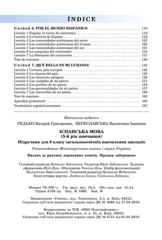 Навчальне видання
РЕДЬКО Валерій Григорович, БЕРЕСЛАВСЬКА Валентина Іванівна
ІСПАНСЬКА МОВА
(5-й рік навчання)
Підручник для 9 класу загальноосвітніх навчальних закладів
Рекомендовано Міністерством освіти і науки України
Головний редактор Наталія Заблоцька. Редактор Юрій Заблоцький. Художнє
оформлення Юлії Кущ. Обкладинка Тетяни Кущ. Підбір фотоілюстрацій
Валентини Береславської. Технічний редактор Цезарина Федосіхіна.
Комп’ютерна верстка Людмили Ємець, Світлани Лобунець
U n i d a d 6. POR EL MUNDO HISPÁNICO  .  .  .  .  .  .  .  .  .  .  .  .  .  .  .  .  .  .  .  .  .  .  .  .  .  .  .  . 	119
Lección 1 España, la tierra de contrastes  .  .  .  .  .  .  .  .  .  .  .  .  .  .  .  .  .  .  .  .  .  .  .  .  .  .  .  .  .  .  .  .  .  . 	119
Lección 2 La historia de España  .  .  .  .  .  .  .  .  .  .  .  .  .  .  .  .  .  .  .  .  .  .  .  .  .  .  .  .  .  .  .  .  .  .  .  .  .  .  .  .  . 	122
Lección 3 Las comunidades autónomas del norte  .  .  .  .  .  .  .  .  .  .  .  .  .  .  .  .  .  .  .  .  .  .  .  .  .  .  .  . 	125
Lección 4 Las comunidades autónomas del levante  .  .  .  .  .  .  .  .  .  .  .  .  .  .  .  .  .  .  .  .  .  .  .  .  .  . 	128
Lección 5 Las comunidades autónomas del sur  .  .  .  .  .  .  .  .  .  .  .  .  .  .  .  .  .  .  .  .  .  .  .  .  .  .  .  .  . 	131
Lección 6 La conquista del continente  .  .  .  .  .  .  .  .  .  .  .  .  .  .  .  .  .  .  .  .  .  .  .  .  .  .  .  .  .  .  .  .  .  .  .  .  . 	134
Lección 7 La liberación del continente  .  .  .  .  .  .  .  .  .  .  .  .  .  .  .  .  .  .  .  .  .  .  .  .  .  .  .  .  .  .  .  .  .  .  .  . 	137
Test de resumen  .  .  .  .  .  .  .  .  .  .  .  .  .  .  .  .  .  .  .  .  .  .  .  .  .  .  .  .  .  .  .  .  .  .  .  .  .  .  .  .  .  .  .  .  .  .  .  .  .  .  .  .  .  . 	140
U n i d a d 7. ¡QUÉ BELLA ES MI UCRANIA!  .  .  .  .  .  .  .  .  .  .  .  .  .  .  .  .  .  .  .  .  .  .  .  .  .  .  . 	142
Lección 1 Ucrania, país europeo . . . . . . . . . . . . . . . . . . . . . . . . . . . . . . . . . . . . . . . . . .	142
Lección 2 La riqueza del país  .  .  .  .  .  .  .  .  .  .  .  .  .  .  .  .  .  .  .  .  .  .  .  .  .  .  .  .  .  .  .  .  .  .  .  .  .  .  .  .  .  .  .  . 	145
Lección 3 Las creencias antiguas  .  .  .  .  .  .  .  .  .  .  .  .  .  .  .  .  .  .  .  .  .  .  .  .  .  .  .  .  .  .  .  .  .  .  .  .  .  .  .  .  . 	148
Lección 4 Las ciudades de mi patria  .  .  .  .  .  .  .  .  .  .  .  .  .  .  .  .  .  .  .  .  .  .  .  .  .  .  .  .  .  .  .  .  .  .  .  .  .  . 	151
Lección 5 Los pueblos de mi patria  .  .  .  .  .  .  .  .  .  .  .  .  .  .  .  .  .  .  .  .  .  .  .  .  .  .  .  .  .  .  .  .  .  .  .  .  .  .  . 	154
Lección 6 Las personalidades de mi patria  .  .  .  .  .  .  .  .  .  .  .  .  .  .  .  .  .  .  .  .  .  .  .  .  .  .  .  .  .  .  .  .  . 	157
Lección 7 Las maravillas de mi patria  .  .  .  .  .  .  .  .  .  .  .  .  .  .  .  .  .  .  .  .  .  .  .  .  .  .  .  .  .  .  .  .  .  .  .  .  . 	160
Test de resumen  .  .  .  .  .  .  .  .  .  .  .  .  .  .  .  .  .  .  .  .  .  .  .  .  .  .  .  .  .  .  .  .  .  .  .  .  .  .  .  .  .  .  .  .  .  .  .  .  .  .  .  .  .  . 	163
Apéndice gramatical  .  .  .  .  .  .  .  .  .  .  .  .  .  .  .  .  .  .  .  .  .  .  .  .  .  .  .  .  .  .  .  .  .  .  .  .  .  .  .  .  .  .  .  .  .  .  .  .  .  .  . 	165
Vocabulario español-ucraniano  .  .  .  .  .  .  .  .  .  .  .  .  .  .  .  .  .  .  .  .  .  .  .  .  .  .  .  .  .  .  .  .  .  .  .  .  .  .  .  .  .  . 	187
Í N D I C E
Видано за рахунок державних коштів. Продаж заборонено
Формат 70×100/16. Ум. друк. арк. 16,2. Обл.-вид. арк. 15,14.
Тираж 3 538 пр. Вид. № 1868. Зам. №       
Видавництво «Генеза», вул. Тимошенка, 2-л, м. Київ, 04212.
Свідоцтво суб’єкта видавничої справи серія ДК № 5088 від 27.04.2016.
Віддруковано на ТОВ «НВП Поліграфсервіс»,
вул. Юрія Коцюбинського, 4, к. 25, м. Київ, 04053.
Свідоцтво суб’єкта видавничої справи серія ДК № 3751 від 01.04.2010.
 