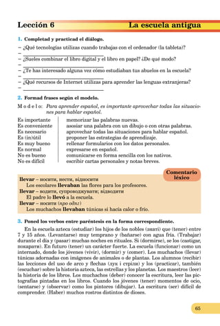 65
escuela antigua
1. Completad y practicad el diálogo.
− ¿Qué tecnologías utilizas cuando trabajas con el ordenador (la tableta)?
− ________________________________
− ¿Sueles combinar el libro digital y el libro en papel? ¿De qué modo?
− ________________________________
− ¿Te has interesado alguna vez cómo estudiaban tus abuelos en la escuela?
− ________________________________
− ¿Qué recursos de Internet utilizas para aprender las lenguas extranjeras?
− ________________________________
2. Formad frases según el modelo.
M o d e l o: Para aprender español, es importante aprovechar todas las situacio-
nes para hablar español.
Es importante memorizar las palabras nuevas.
Es conveniente asosiar una palabra con un dibujo o con otras palabras.
Es necesario aprovechar todas las situaciones para hablar español.
Es (in)útil proponer las estrategias de aprendizaje.
Es muy bueno rellenar formularios con los datos personales.
Es normal expresarse en español.
No es bueno comunicarse en forma sencilla con los nativos.
No es difícil escribir cartas personales y notas breves.
llevar – носити, нести, відносити
Los escolares llevaban las ﬂores para los profesores.
llevar – водити, супроводжувати; відводити
El padre lo llevó a la escuela.
llevar – носити (про одяг)
Los muchachos llevaban túnicas si hacía calor o frío.
3. Poned los verbos entre paréntesis en la forma correspondiente.
En la escuela azteca (estudiar) los hijos de los nobles (знаті) que (tener) entre
7 y 15 años. (Levantarse) muy temprano y (bañarse) con agua fría. (Trabajar)
durante el día y (pasar) muchas noches en rituales. Si (dormirse), se los (castigar,
покарати). En futuro (tener) un carácter fuerte. La escuela (funcionar) como un
internado, donde los jóvenes (vivir), (dormir) y (comer). Los muchachos (llevar)
túnicas adornadas con imágenes de animales o de plantas. Los alumnos (recibir)
las lecciones del uso de arco y ﬂechas (лук і стріли) y los (practicar), también
(escuchar) sobre la historia azteca, las estrellas y los planetas. Los maestros (leer)
la historia de los libros. Los muchachos (deber) conocer la escritura, leer las pic-
tografías pintadas en los libros. Cuando los jóvenes (tener) momentos de ocio,
(sentarse) y (observar) como los pintores (dibujar). La escritura (ser) difícil de
comprender. (Haber) muchos rostros distintos de dioses.
Comentario
léxico
 