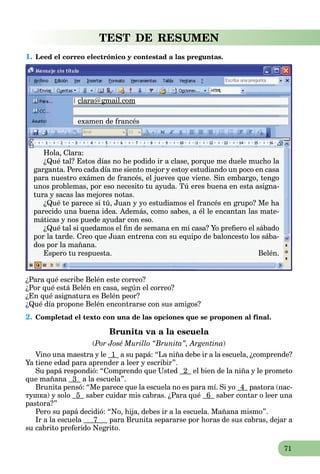 71
TEST DE RESUMEN
1. Leed el correo electrónico y contestad a las preguntas.
clara@gmail.com@g
examen de francés
Hola, Clara:
¿Qué tal? Estos días no he podido ir a clase, porque me duele mucho la
garganta. Pero cada día me siento mejor y estoy estudiando un poco en casa
para nuestro exámen de francés, el jueves que viene. Sin embargo, tengo
unos problemas, por eso necesito tu ayuda. Tú eres buena en esta asigna-
tura y sacas las mejores notas.
¿Qué te parece si tú, Juan y yo estudiamos el francés en grupo? Me ha
parecido una buena idea. Además, como sabes, a él le encantan las mate-
máticas y nos puede ayudar con eso.
¿Qué tal si quedamos el ﬁn de semana en mi casa? Yo preﬁero el sábado
por la tarde. Creo que Juan entrena con su equipo de baloncesto los sába-
dos por la mañana.
Espero tu respuesta. Belén.
¿Para qué escribe Belén este correo?
¿Por qué está Belén en casa, según el correo?
¿En qué asignatura es Belén peor?
¿Qué día propone Belén encontrarse con sus amigos?
2. Completad el texto con una de las opciones que se proponen al final.
Brunita va a la escuela
(Por José Murillo “Brunita”, Argentina)
Vino una maestra y le 1 a su papá: “La niña debe ir a la escuela, ¿comprende?
Ya tiene edad para aprender a leer y escribir”.
Su papá respondió: “Comprendo que Usted 2 el bien de la niña y le prometo
que mañana 3 a la escuela”.
Brunita pensó: “Me parece que la escuela no es para mí. Si yo 4 pastora (пас-
тушка) y solo 5 saber cuidar mis cabras. ¿Para qué 6 saber contar o leer una
pastora?”
Pero su papá decidió: “No, hija, debes ir a la escuela. Mañana mismo”.
Ir a la escuela 7 para Brunita separarse por horas de sus cabras, dejar a
su cabrito preferido Negrito.
 