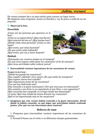 9
¡Adiós, verano!
En verano siempre iba a un país exótico para conocer un lugar nuevo.
Me despierto muy temprano, monto en bicicleta y voy de pesca a orilla de un río
pequeño.
7. Observad la foto.
Describid:
¿Cómo son las personas que aparecen en la
foto?
¿Cómo es su aspecto físico? ¿Qué ropa llevan?
¿Qué estación del año es? ¿Qué tiempo hace?
¿Dónde están estas personas? ¿Cómo es este
lugar?
¿Qué creéis, qué están haciendo?
¿De qué creéis están hablando?
¿Qué creéis, qué van a hacer después?
Hablad:
¿Descansáis con vuestros amigos en el camping?
¿En qué otros lugares soléis pasar las vacaciones (el ﬁn de semana)?
¿Qué otras actividades soléis realizar juntos?
8. Intercambiad vuestras impresiones de las vacaciones de verano.
S u g e r e n c i a s :
¿Dónde has pasado las vacaciones?
¿Has viajado? ¿Adónde? ¿Con quién? ¿En qué medio de transporte?
¿Qué lugares nuevos has visitado?
¿Qué impresiones tienes de las vacaciones?
¿Con qué has disfrutado más?
¿Has conocido a la gente interesante? ¿Por qué crees que era interesante?
¿Has asistido a una feria (a un espectáculo al aire libre, a una exposición)?
¿Qué recuerdos has comprado en el lugar donde has descansado?
¿A quién (Qué) has echado de menos durante tus vacaciones?
¿Qué te ha impresionado más en las vacaciones?
9. Imaginaos que este verano habéis conocido a la gente interesante. Decid
dónde la habéis conocido, en qué lugar, qué actividades habéis realizado
juntos. ¿Por qué era tan interesante para vosotros?
Deberes de casa
1. Preparaos para intercambiar vuestras impresiones de las vacaciones de
verano.
2. Formad 9 frases con el verbo ir en diferentes tiempos gramaticales.
 