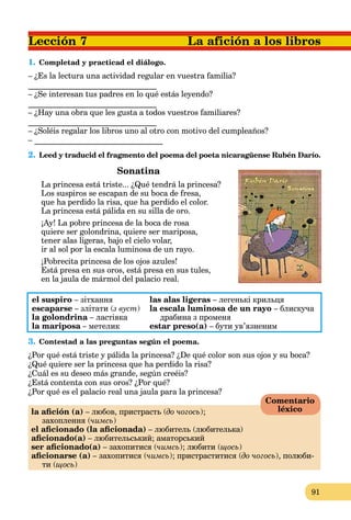 91
1. Completad y practicad el diálogo.
– ¿Es la lectura una actividad regular en vuestra familia?
________________________________
– ¿Se interesan tus padres en lo qué estás leyendo?
________________________________
– ¿Hay una obra que les gusta a todos vuestros familiares?
________________________________
– ¿Soléis regalar los libros uno al otro con motivo del cumpleaños?
– ________________________________
2. Leed y traducid el fragmento del poema del poeta nicaragüense Rubén Darío.
Sonatina
La princesa está triste... ¿Qué tendrá la princesa?
Los suspiros se escapan de su boca de fresa,
que ha perdido la risa, que ha perdido el color.
La princesa está pálida en su silla de oro.
¡Ay! La pobre princesa de la boca de rosa
quiere ser golondrina, quiere ser mariposa,
tener alas ligeras, bajo el cielo volar,
ir al sol por la escala luminosa de un rayo.
¡Pobrecita princesa de los ojos azules!
Está presa en sus oros, está presa en sus tules,
en la jaula de mármol del palacio real.
el suspiro – зітхання las alas ligeras – легенькі крильця
escaparse – злітати (з вуст) la escala luminosa de un rayo – блискуча
la golondrina – ластівкаа драбина з променя
la mariposa – метеликa estar preso(a) – бути ув’язненим
3. Contestad a las preguntas según el poema.
¿Por qué está triste y pálida la princesa? ¿De qué color son sus ojos y su boca?
¿Qué quiere ser la princesa que ha perdido la risa?
¿Cuál es su deseo más grande, según creéis?
¿Está contenta con sus oros? ¿Por qué?
¿Por qué es el palacio real una jaula para la princesa?
la aﬁción (а) – любов, пристрасть (до чогось);
захоплення (чимсь)
el aﬁcionado (la aﬁcionada) – любитель (любителька)
aﬁcionado(a) – любительський; аматорський
ser aﬁcionado(a) – захопитися (чимсь); любити (щось)
aﬁcionarse (а) – захопитися (чимсь); пристраститися (до чогось), полюби-
ти (щось)
Comentario
léxico
 