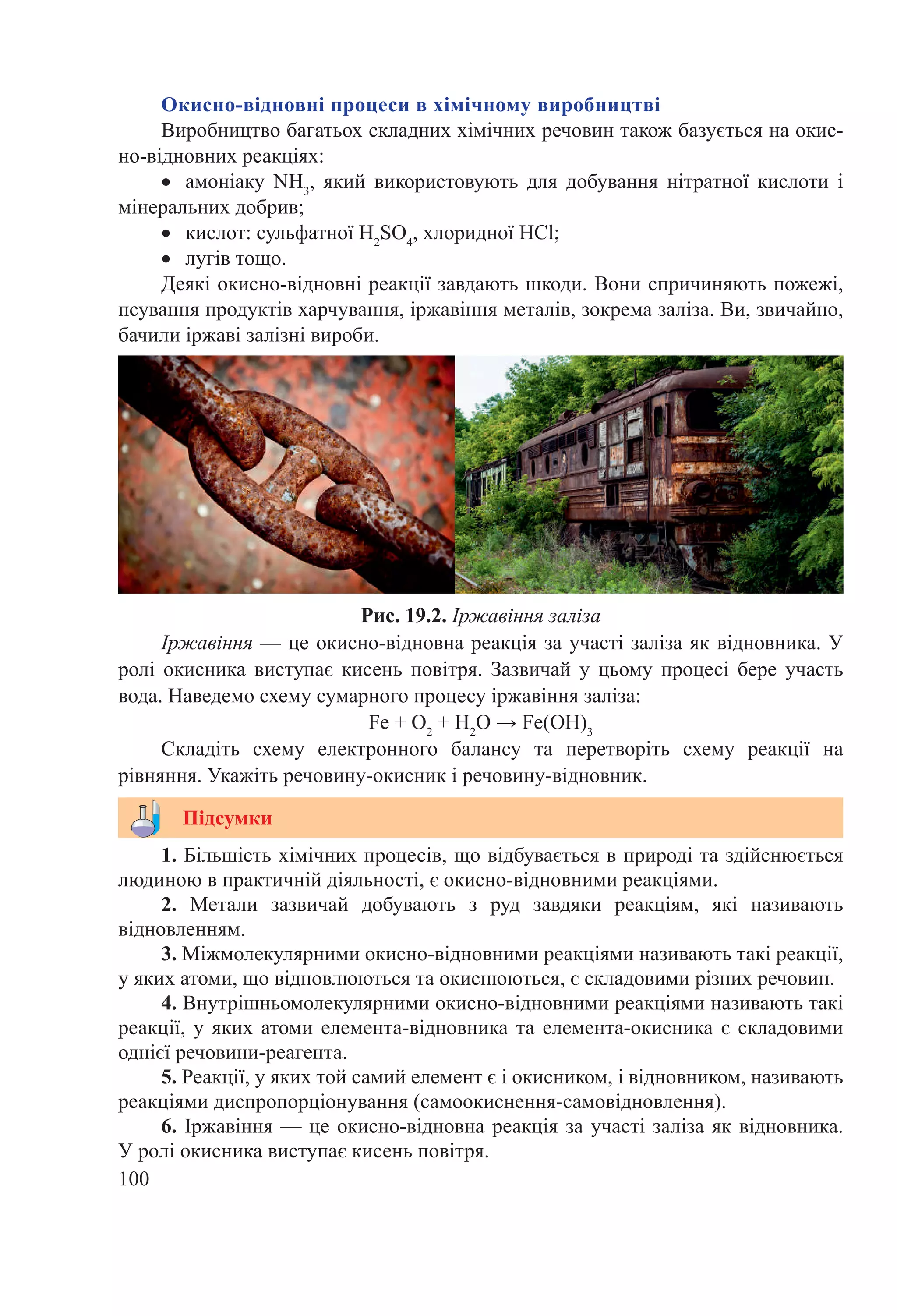 100
1. Більшість хімічних процесів, що відбувається в природі та здійснюється
людиною в практичній діяльності, є окисно-відновними реакціями.
2.  Метали зазвичай добувають з руд завдяки реакціям, які називають
відновленням.
3. Міжмолекулярними окисно-відновними реакціями називають такі реакції,
у яких атоми, що відновлюються та окиснюються, є складовими різних речовин.
4. Внутрішньомолекулярними окисно-відновними реакціями називають такі
реакції, у яких атоми елемента-відновника та елемента-окисника є складовими
однієї речовини-реагента.
5. Реакції, у яких той самий елемент є і окисником, і відновником, називають
реакціями диспропорціонування (самоокиснення-самовідновлення).
6. Іржавіння — це окисно-відновна реакція за участі заліза як відновника.
У ролі окисника виступає кисень повітря.
Підсумки
Рис. 19.2. Іржавіння заліза
Окисно-відновні процеси в хімічному виробництві
Виробництво багатьох складних хімічних речовин також базується на окис-
но-відновних реакціях:
•	 амоніаку NH3
, який використовують для добування нітратної кислоти і
мінеральних добрив;
•	 кислот: сульфатної H2
SO4
, хлоридної НCl;
•	 лугів тощо.
Деякі окисно-відновні реакції завдають шкоди. Вони спричиняють пожежі,
псування продуктів харчування, іржавіння металів, зокрема заліза. Ви, звичайно,
бачили іржаві залізні вироби.
Іржавіння — це окисно-відновна реакція за участі заліза як відновника. У
ролі окисника виступає кисень повітря. Зазвичай у цьому процесі бере участь
вода. Наведемо схему сумарного процесу іржавіння заліза:
Fe + O2
 + Н2
О → Fe(OН)3
Складіть схему електронного балансу та перетворіть схему реакції на
рівняння. Укажіть речовину-окисник і речовину-відновник.
 