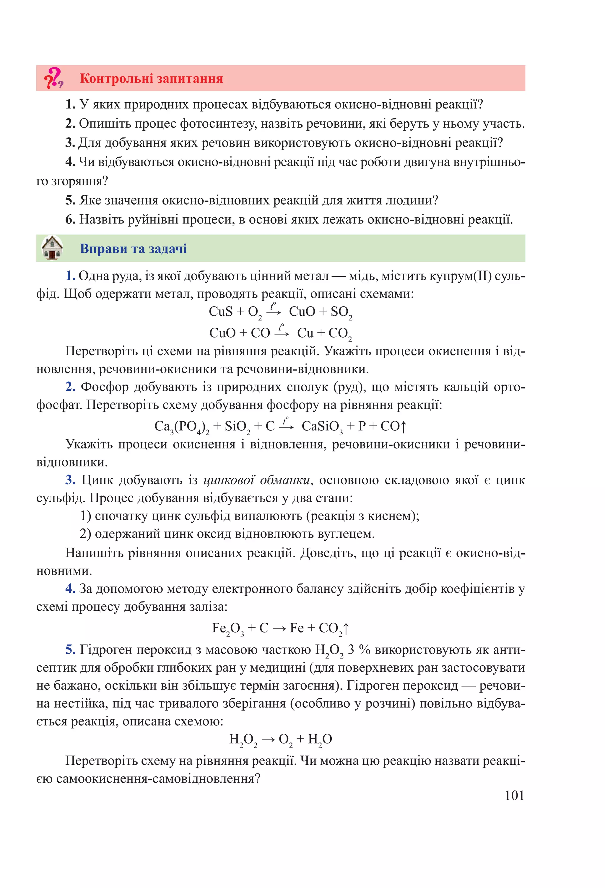 101
Напишіть рівняння описаних реакцій. Доведіть, що ці реакції є окисно-від-
новними.
4. За допомогою методу електронного балансу здійсніть добір коефіцієнтів у
схемі процесу добування заліза:
Fe2
O3
 + С → Fe + CО2
↑
5. Гідроген пероксид з масовою часткою H2
O2
3 % використовують як анти-
септик для обробки глибоких ран у медицині (для поверхневих ран застосовувати
не бажано, оскільки він збільшує термін загоєння). Гідроген пероксид — речови-
на нестійка, під час тривалого зберігання (особливо у розчині) повільно відбува-
ється реакція, описана схемою:
Н2
О2
 → O2
 + Н2
О
Перетворіть схему на рівняння реакції. Чи можна цю реакцію назвати реакці-
єю самоокиснення-самовідновлення?
1. Одна руда, із якої добувають цінний метал — мідь, містить купрум(II) суль-
фід. Щоб одержати метал, проводять реакції, описані схемами:
CuS + O2
 →
t°
 CuO + SО2
CuO + CО →
t°
 Cu + CО2
Перетворіть ці схеми на рівняння реакцій. Укажіть процеси окиснення і від-
новлення, речовини-окисники та речовини-відновники.
2. Фосфор добувають із природних сполук (руд), що містять кальцій орто-
фосфат. Перетворіть схему добування фосфору на рівняння реакції:
Ca3
(PO4
)2
 + SiO2
 + C →
t°
 CaSiO3
 + P + CO↑
Укажіть процеси окиснення і відновлення, речовини-окисники і речовини-­
від­­новники.
3.  Цинк добувають із цинкової обманки, основною складовою якої є цинк
сульфід. Процес добування відбувається у два етапи:
1) спочатку цинк сульфід випалюють (реакція з киснем);
2) одержаний цинк оксид відновлюють вуглецем.
Вправи та задачі
1. У яких природних процесах відбуваються окисно-відновні реакції?
2. Опишіть процес фотосинтезу, назвіть речовини, які беруть у ньому участь.
3. Для добування яких речовин використовують окисно-відновні реакції?
4. Чи відбуваються окисно-відновні реакції під час роботи двигуна внутрішньо-
го згоряння?
5. Яке значення окисно-відновних реакцій для життя людини?
6. Назвіть руйнівні процеси, в основі яких лежать окисно-відновні реакції.
Контрольні запитання
 