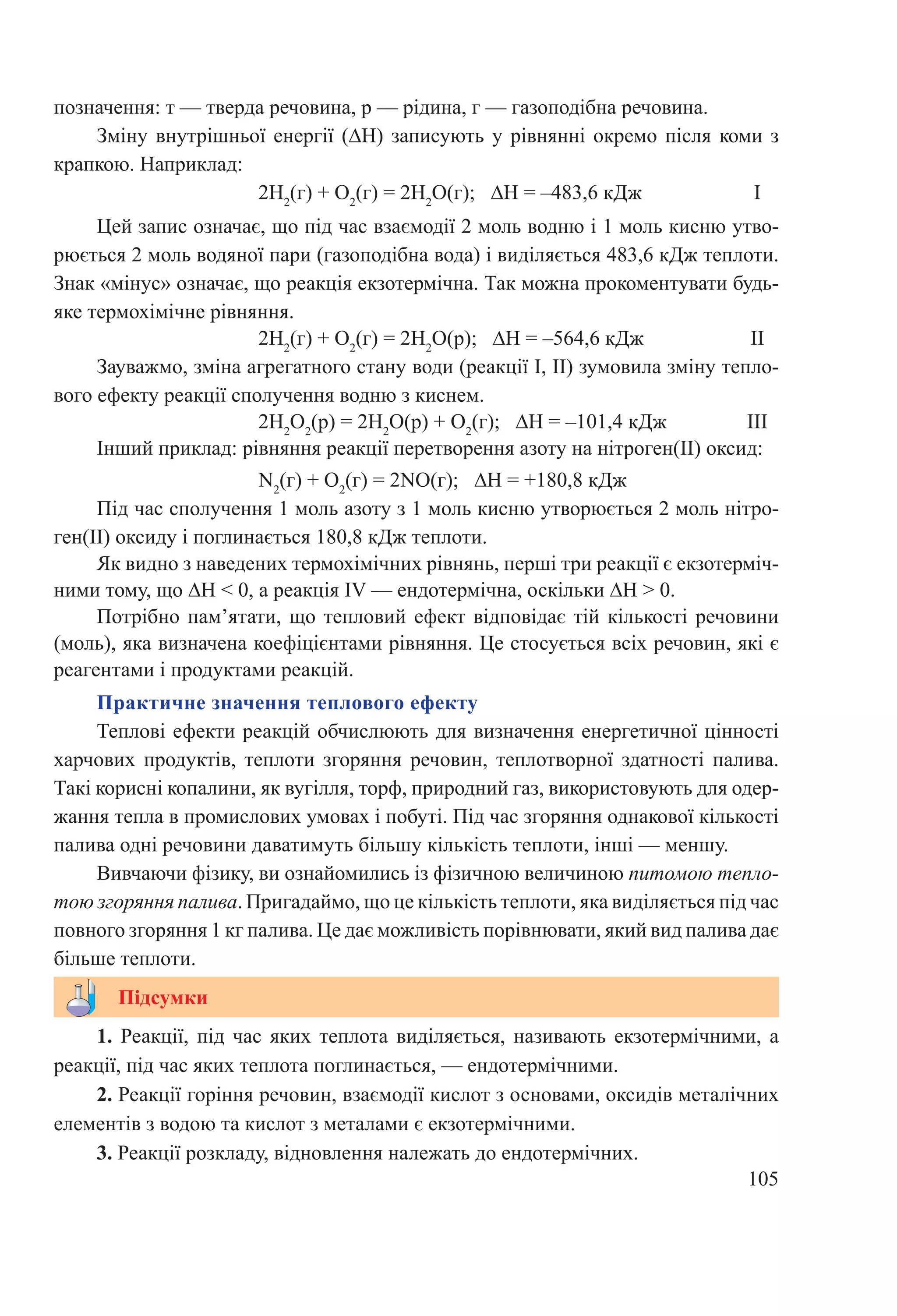 105
			 2H2
(г) + O2
(г) = 2H2
O(р); ∆H = –564,6 кДж		 II
Зауважмо, зміна агрегатного стану води (реакції I, II) зумовила зміну тепло-
вого ефекту реакції сполучення водню з киснем.
			 2H2
O2
(р) = 2H2
O(р) + O2
(г); ∆H = –101,4 кДж		 III
Інший приклад: рівняння реакції перетворення азоту на нітроген(II) оксид:
			 N2
(г) + O2
(г) = 2NO(г); ∆H = +180,8 кДж		
Під час сполучення 1 моль азоту з 1 моль кисню утворюється 2 моль нітро-
ген(II) оксиду і поглинається 180,8 кДж теплоти.
Як видно з наведених термохімічних рівнянь, перші три реакції є екзотерміч-
ними тому, що ∆H ˂ 0, а реакція IV — ендотермічна, оскільки ∆H > 0.
Потрібно пам’ятати, що тепловий ефект відповідає тій кількості речовини
(моль), яка визначена коефіцієнтами рівняння. Це стосується всіх речовин, які є
реагентами і продуктами реакцій.
Практичне значення теплового ефекту
Теплові ефекти реакцій обчислюють для визначення енергетичної цінності
харчових продуктів, теплоти згоряння речовин, теплотворної здатності палива.
Такі корисні копалини, як вугілля, торф, природний газ, використовують для одер-
жання тепла в промислових умовах і побуті. Під час згоряння однакової кількості
палива одні речовини даватимуть більшу кількість теплоти, інші — меншу.
Вивчаючи фізику, ви ознайомились із фізичною величиною питомою тепло-
тою згоряння палива. Пригадаймо, що це кількість теплоти, яка виділяється під час
повного згоряння 1 кг палива. Це дає можливість порівнювати, який вид палива дає
більше теплоти.
1. Реакції, під час яких теплота виділяється, називають екзотермічними, а
реакції, під час яких теплота поглинається, — ендотермічними.
2. Реакції горіння речовин, взаємодії кислот з основами, оксидів металічних
елементів з водою та кислот з металами є екзотермічними.
3. Реакції розкладу, відновлення належать до ендотермічних.
Підсумки
позначення: т — тверда речовина, р — рідина, г — газоподібна речовина.
Зміну внутрішньої енергії (∆H) записують у рівнянні окремо після коми з
крапкою. Наприклад:
			 2H2
(г) + O2
(г) = 2H2
O(г); ∆H = –483,6 кДж		 I
Цей запис означає, що під час взаємодії 2 моль водню і 1 моль кисню утво-
рюється 2 моль водяної пари (газоподібна вода) і виділяється 483,6 кДж теплоти.
Знак «мінус» означає, що реакція екзотермічна. Так можна прокоментувати будь-
яке термохімічне рівняння.
 