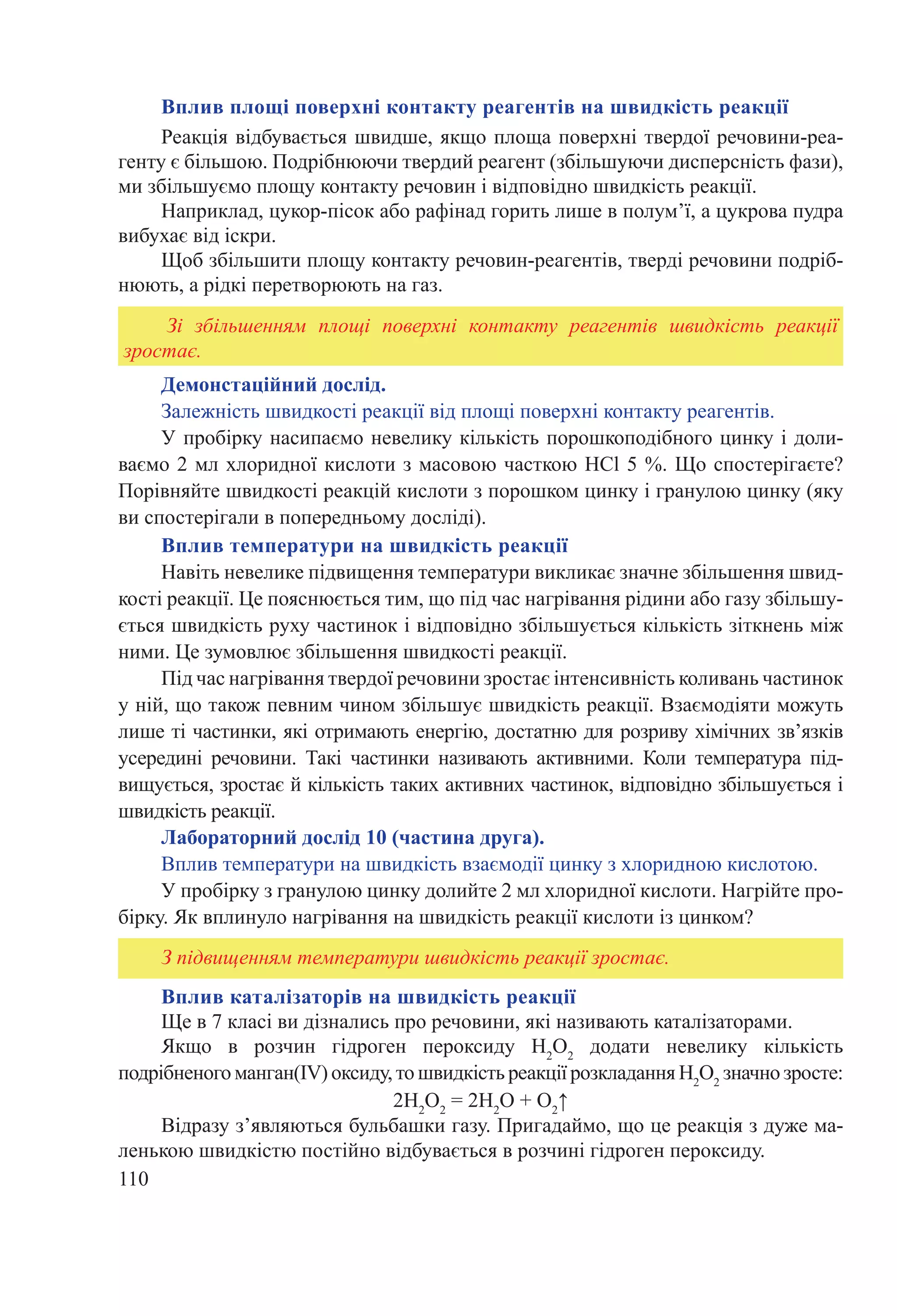 110
Вплив каталізаторів на швидкість реакції
Ще в 7 класі ви дізнались про речовини, які називають каталізаторами.
Якщо в розчин гідроген пероксиду H2
O2
додати невелику кількість
подрібненого манган(IV) оксиду, то швидкість реакції розкладанняH2
O2
значно зросте:
2H2
O2
 = 2H2
O + О2
↑
Відразу з’являються бульбашки газу. Пригадаймо, що це реакція з дуже ма-
ленькою швидкістю постійно відбувається в розчині гідроген пероксиду.
Вплив площі поверхні контакту реагентів на швидкість реакції
Реакція відбувається швидше, якщо площа поверхні твердої речовини-реа-
генту є більшою. Подрібнюючи твердий реагент (збільшуючи дисперсність фази),
ми збільшуємо площу контакту речовин і відповідно швидкість реакції.
Наприклад, цукор-пісок або рафінад горить лише в полум’ї, а цукрова пудра
вибухає від іскри.
Щоб збільшити площу контакту речовин-реагентів, тверді речовини подріб-
нюють, а рідкі перетворюють на газ.
Демонстаційний дослід.
Залежність швидкості реакції від площі поверхні контакту реагентів.
У пробірку насипаємо невелику кількість порошкоподібного цинку і доли-
ваємо 2 мл хлоридної кислоти з масовою часткою HCl 5 %. Що спостерігаєте?
Порівняйте швидкості реакцій кислоти з порошком цинку і гранулою цинку (яку
ви спостерігали в попередньому досліді).
Вплив температури на швидкість реакції
Навіть невелике підвищення температури викликає значне збільшення швид-
кості реакції. Це пояснюється тим, що під час нагрівання рідини або газу збільшу-
ється швидкість руху частинок і відповідно збільшується кількість зіткнень між
ними. Це зумовлює збільшення швидкості реакції.
Під час нагрівання твердої речовини зростає інтенсивність коливань частинок
у ній, що також певним чином збільшує швидкість реакції. Взаємодіяти можуть
лише ті частинки, які отримають енергію, достатню для розриву хімічних зв’язків
усередині речовини. Такі частинки називають активними. Коли температура під-
вищується, зростає й кількість таких активних частинок, відповідно збільшується і
швидкість реакції.
Лабораторний дослід 10 (частина друга).
Вплив температури на швидкість взаємодії цинку з хлоридною кислотою.
У пробірку з гранулою цинку долийте 2 мл хлоридної кислоти. Нагрійте про-
бірку. Як вплинуло нагрівання на швидкість реакції кислоти із цинком?
Зі збільшенням площі поверхні контакту реагентів швидкість реакції
зростає.
З підвищенням температури швидкість реакції зростає.
 