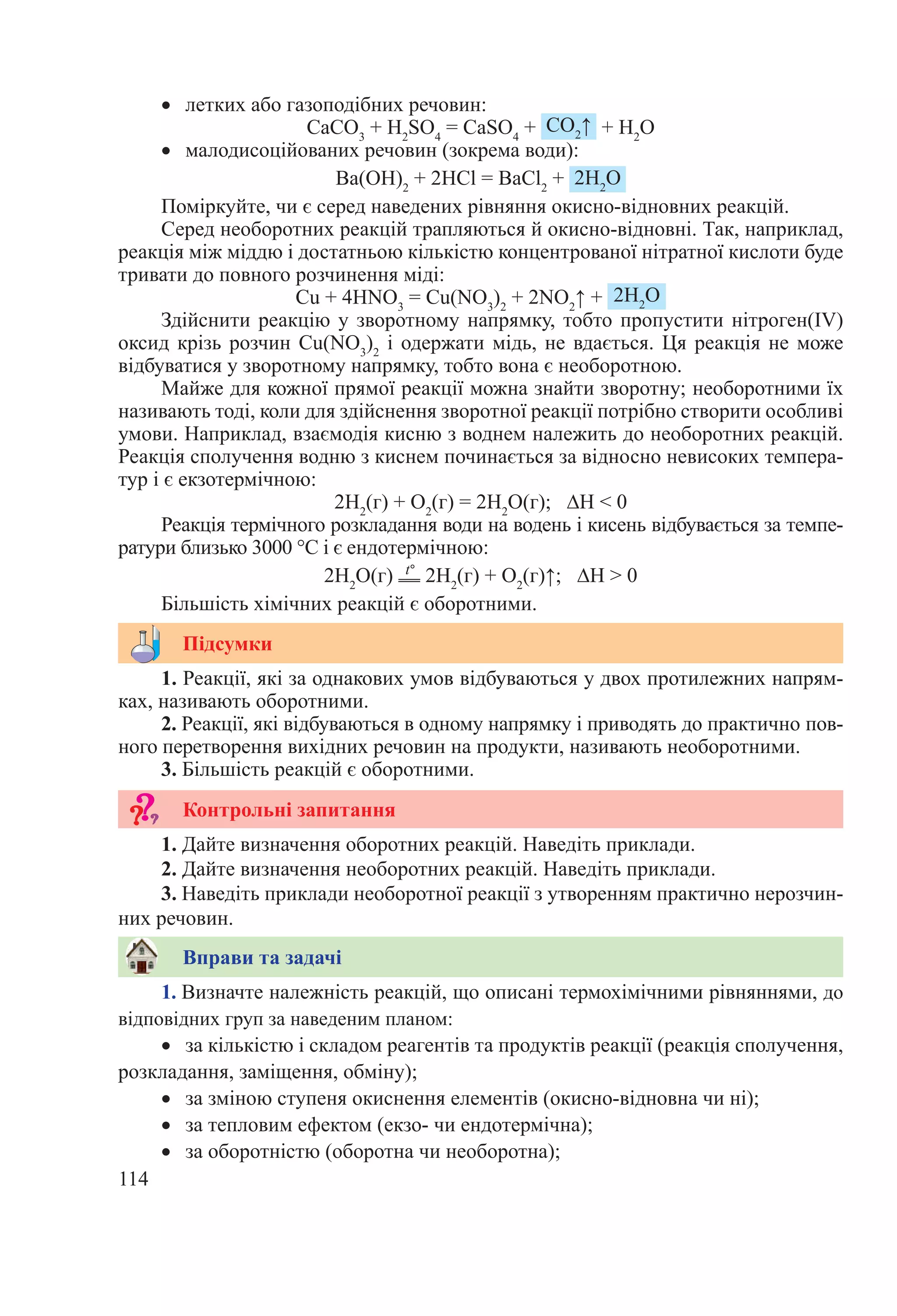 114
•	 летких або газоподібних речовин:
CaCO3
 + H2
SO4
 = CaSO4
 +  CO2
↑  + H2
O
•	 малодисоційованих речовин (зокрема води):
Ba(OН)2
 + 2HCl = BaCl2
 +  2H2
O
Поміркуйте, чи є серед наведених рівняння окисно-відновних реакцій.
Серед необоротних реакцій трапляються й окисно-відновні. Так, наприклад,
реакція між міддю і достатньою кількістю концентрованої нітратної кислоти буде
тривати до повного розчинення міді:
Cu + 4HNO3
 = Cu(NO3
)2
 + 2NO2
↑ +  2H2
O
Здійснити реакцію у зворотному напрямку, тобто пропустити нітроген(IV)
оксид крізь розчин Cu(NO3
)2
і одержати мідь, не вдається. Ця реакція не може
відбуватися у зворотному напрямку, тобто вона є необоротною.
Майже для кожної прямої реакції можна знайти зворотну; необоротними їх
називають тоді, коли для здійснення зворотної реакції потрібно створити особливі
умови. Наприклад, взаємодія кисню з воднем належить до необоротних реакцій.
Реакція сполучення водню з киснем починається за відносно невисоких темпера-
тур і є екзотермічною:
2H2
(г) + O2
(г) = 2H2
O(г); ∆H < 0
Реакція термічного розкладання води на водень і кисень відбувається за темпе-
ратури близько 3000 °С і є ендотермічною:
2H2
O(г)  t°
 2Н2
(г) + О2
(г)↑; ∆H > 0
Більшість хімічних реакцій є оборотними.
1. Реакції, які за однакових умов відбуваються у двох протилежних напрям-
ках, називають оборотними.
2. Реакції, які відбуваються в одному напрямку і приводять до практично пов-
ного перетворення вихідних речовин на продукти, називають необоротними.
3. Більшість реакцій є оборотними.
1. Дайте визначення оборотних реакцій. Наведіть приклади.
2. Дайте визначення необоротних реакцій. Наведіть приклади.
3. Наведіть приклади необоротної реакції з утворенням практично нерозчин-
них речовин.
1. Визначте належність реакцій, що описані термохімічними рівняннями, до
відповідних груп за наведеним планом:
•	 за кількістю і складом реагентів та продуктів реакції (реакція сполучення,
розкладання, заміщення, обміну);
•	 за зміною ступеня окиснення елементів (окисно-відновна чи ні);
•	 за тепловим ефектом (екзо- чи ендотермічна);
•	 за оборотністю (оборотна чи необоротна);
Вправи та задачі
Підсумки
Контрольні запитання
 