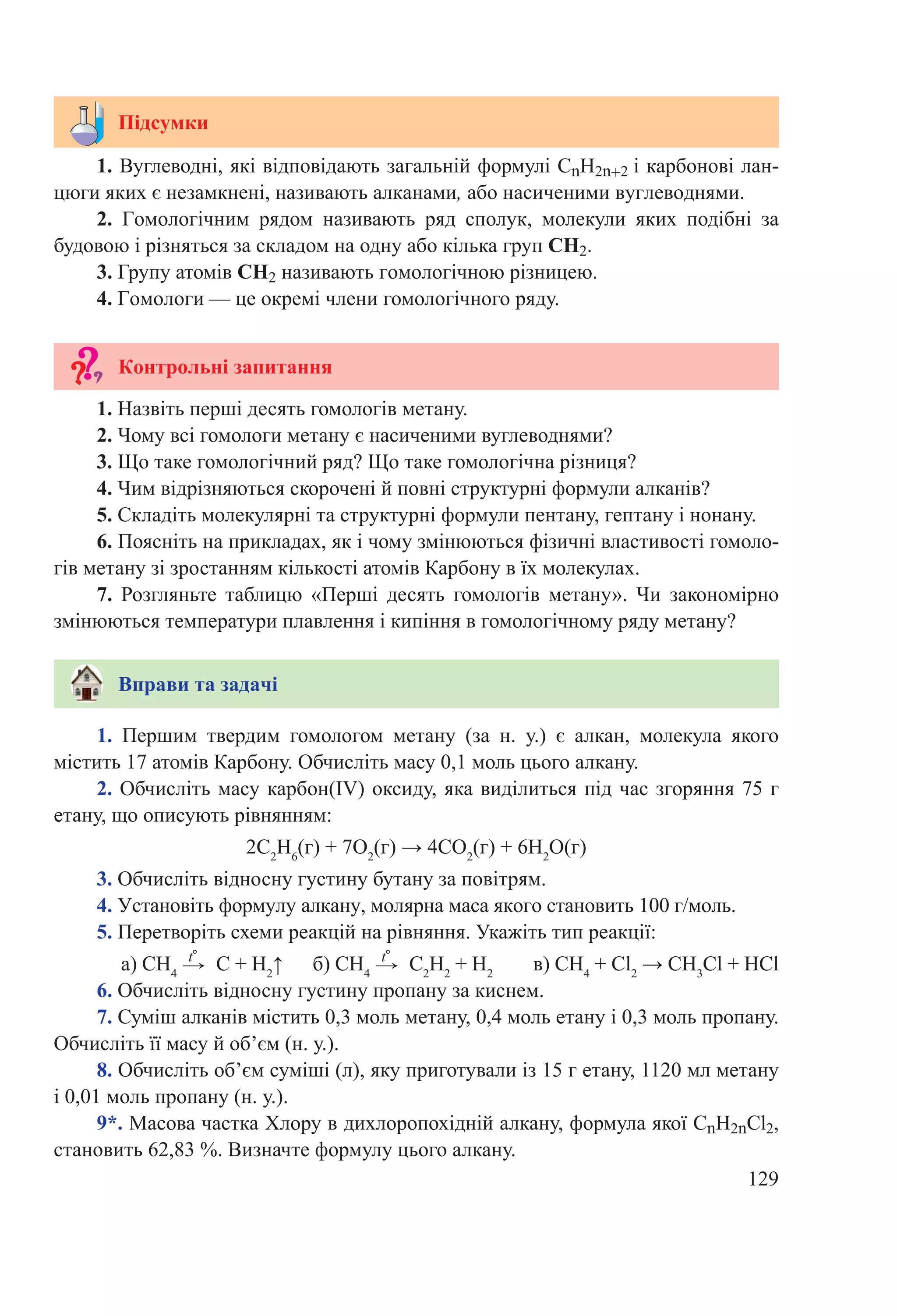 129
1. Вуглеводні, які відповідають загальній формулі СnH2n+2 і карбонові лан-
цюги яких є незамкнені, називають алканами, або насиченими вуглеводнями.
2.  Гомологічним рядом називають ряд сполук, молекули яких подібні за
будовою і різняться за складом на одну або кілька груп СH2.
3. Групу атомів СH2 називають гомологічною різницею.
4. Гомологи — це окремі члени гомологічного ряду.
Підсумки
Контрольні запитання
1.  Першим твердим гомологом метану (за н. у.) є алкан, молекула якого
містить 17 атомів Карбону. Обчисліть масу 0,1 моль цього алкану.
2. Обчисліть масу карбон(ІV) оксиду, яка виділиться під час згоряння 75 г
етану, що описують рівнянням:
2С2
Н6
(г) + 7О2
(г) → 4СО2
(г) + 6Н2
О(г)
3. Обчисліть відносну густину бутану за повітрям.
4. Установіть формулу алкану, молярна маса якого становить 100 г/моль.
5. Перетворіть схеми реакцій на рівняння. Укажіть тип реакції:
а) СН4
 →
t°
 С + Н2
↑ б) СН4
 →
t°
 С2
Н2
 + Н2
в) СН4
 + Cl2
 → СН3
Cl + НCl
6. Обчисліть відносну густину пропану за киснем.
7. Суміш алканів містить 0,3 моль метану, 0,4 моль етану і 0,3 моль пропану.
Обчисліть її масу й об’єм (н. у.).
8. Обчисліть об’єм суміші (л), яку приготували із 15 г етану, 1120 мл метану
і 0,01 моль пропану (н. у.).
9*. Масова частка Хлору в дихлоропохідній алкану, формула якої СnH2nCl2,
становить 62,83 %. Визначте формулу цього алкану.
1. Назвіть перші десять гомологів метану.
2. Чому всі гомологи метану є насиченими вуглеводнями?
3. Що таке гомологічний ряд? Що таке гомологічна різниця?
4. Чим відрізняються скорочені й повні структурні формули алканів?
5. Складіть молекулярні та структурні формули пентану, гептану і нонану.
6. Поясніть на прикладах, як і чому змінюються фізичні властивості гомоло-
гів метану зі зростанням кількості атомів Карбону в їх молекулах.
7. Розгляньте таблицю «Перші десять гомологів метану». Чи закономірно
змінюються температури плавлення і кипіння в гомологічному ряду метану?
Вправи та задачі
 
