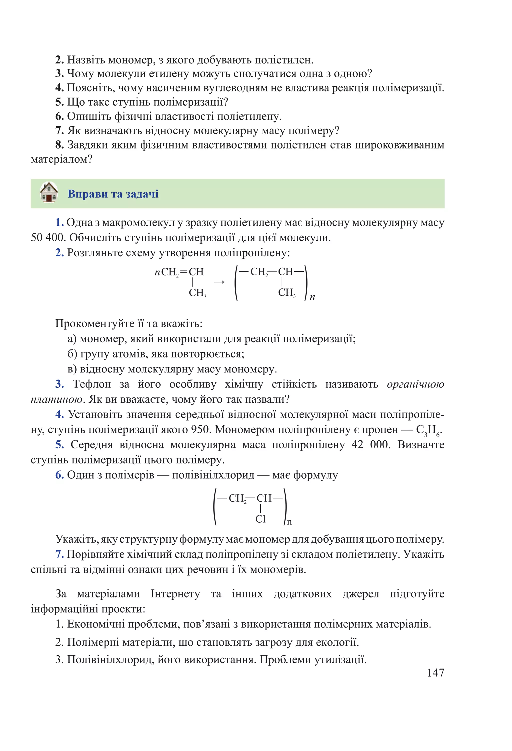 147
1. Одна з макромолекул у зразку поліетилену має відносну молекулярну масу
50 400. Обчисліть ступінь полімеризації для цієї молекули.
2. Розгляньте схему утворення поліпропілену:
Прокоментуйте її та вкажіть:
а) мономер, який використали для реакції полімеризації;
б) групу атомів, яка повторюється;
в) відносну молекулярну масу мономеру.
3.  Тефлон за його особливу хімічну стійкість називають органічною
платиною. Як ви вважаєте, чому його так назвали?
4. Установіть значення середньої відносної молекулярної маси поліпропіле-
ну, ступінь полімеризації якого 950. Мономером поліпропілену є пропен — С3
Н6
.
5.  Середня відносна молекулярна маса поліпропілену 42  000. Визначте
ступінь полімеризації цього полімеру.
6. Один з полімерів — полівінілхлорид — має формулу
Укажіть,якуструктурнуформулумаємономердлядобуванняцьогополімеру.
7. Порівняйте хімічний склад поліпропілену зі складом поліетилену. Укажіть
спільні та відмінні ознаки цих речовин і їх мономерів.
За матеріалами Інтернету та інших додаткових джерел підготуйте
інформаційні проекти:
1. Економічні проблеми, пов’язані з використання полімерних матеріалів.
2. Полімерні матеріали, що становлять загрозу для екології.
3. Полівінілхлорид, його використання. Проблеми утилізації.
2. Назвіть мономер, з якого добувають поліетилен.
3. Чому молекули етилену можуть сполучатися одна з одною?
4. Поясніть, чому насиченим вуглеводням не властива реакція полімеризації.
5. Що таке ступінь полімеризації?
6. Опишіть фізичні властивості поліетилену.
7. Як визначають відносну молекулярну масу полімеру?
8. Завдяки яким фізичним властивостями поліетилен став широковживаним
матеріалом?
Вправи та задачі
 