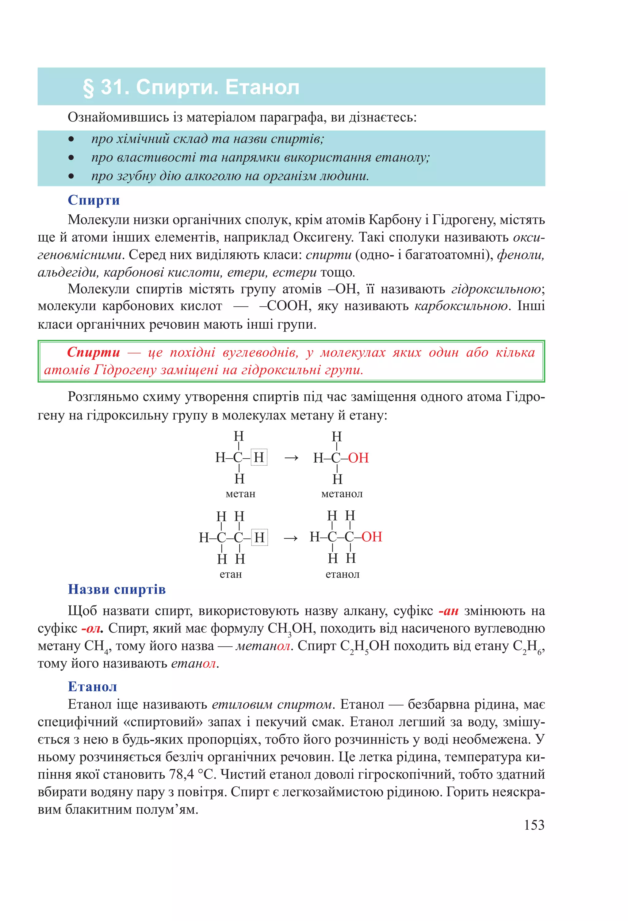 153
Розгляньмо схиму утворення спиртів під час заміщення одного атома Гідро-
гену на гідроксильну групу в молекулах метану й етану:
→
метан метанол
→
етан етанол
Назви спиртів
Щоб назвати спирт, використовують назву алкану, суфікс -ан змінюють на
су­фікс -ол. Спирт, який має формулу СН3
ОН, походить від насиченого вуглеводню
метану СН4
, тому його назва — метанол. Спирт С2
Н5
ОН походить від етану С2
Н6
,
тому його називають етанол.
Етанол
Етанол іще називають етиловим спиртом. Етанол — безбарвна рідина, має
специфічний «спиртовий» запах і пекучий смак. Етанол легший за воду, змішу-
ється з нею в будь-яких пропорціях, тобто його розчинність у воді необмежена. У
ньому розчиняється безліч органічних речовин. Це летка рідина, температура ки-
піння якої становить 78,4 °С. Чистий етанол доволі гігроскопічний, тобто здатний
вбирати водяну пару з повітря. Спирт є легкозаймистою рідиною. Горить неяскра-
вим блакитним полум’ям.
•	 про хімічний склад та назви спиртів;
•	 про властивості та напрямки використання етанолу;
•	 про згубну дію алкоголю на організм людини.
Ознайомившись із матеріалом параграфа, ви дізнаєтесь:
§ 31. Спирти. Етанол
Спирти
Молекули низки органічних сполук, крім атомів Карбону і Гідрогену, містять
ще й атоми інших елементів, наприклад Оксигену. Такі сполуки називають окси-
геновмісними. Серед них виділяють класи: спирти (одно- і багатоатомні), феноли,
альдегіди, карбонові кислоти, етери, естери тощо.
Молекули спиртів містять групу атомів –ОН, її називають гідроксильною;
молекули карбонових кислот  — –COOH, яку називають карбоксильною. Інші
класи органічних речовин мають інші групи.
Спирти  — це похідні вуглеводнів, у молекулах яких один або кілька
атомів Гідрогену заміщені на гідроксильні групи.
 