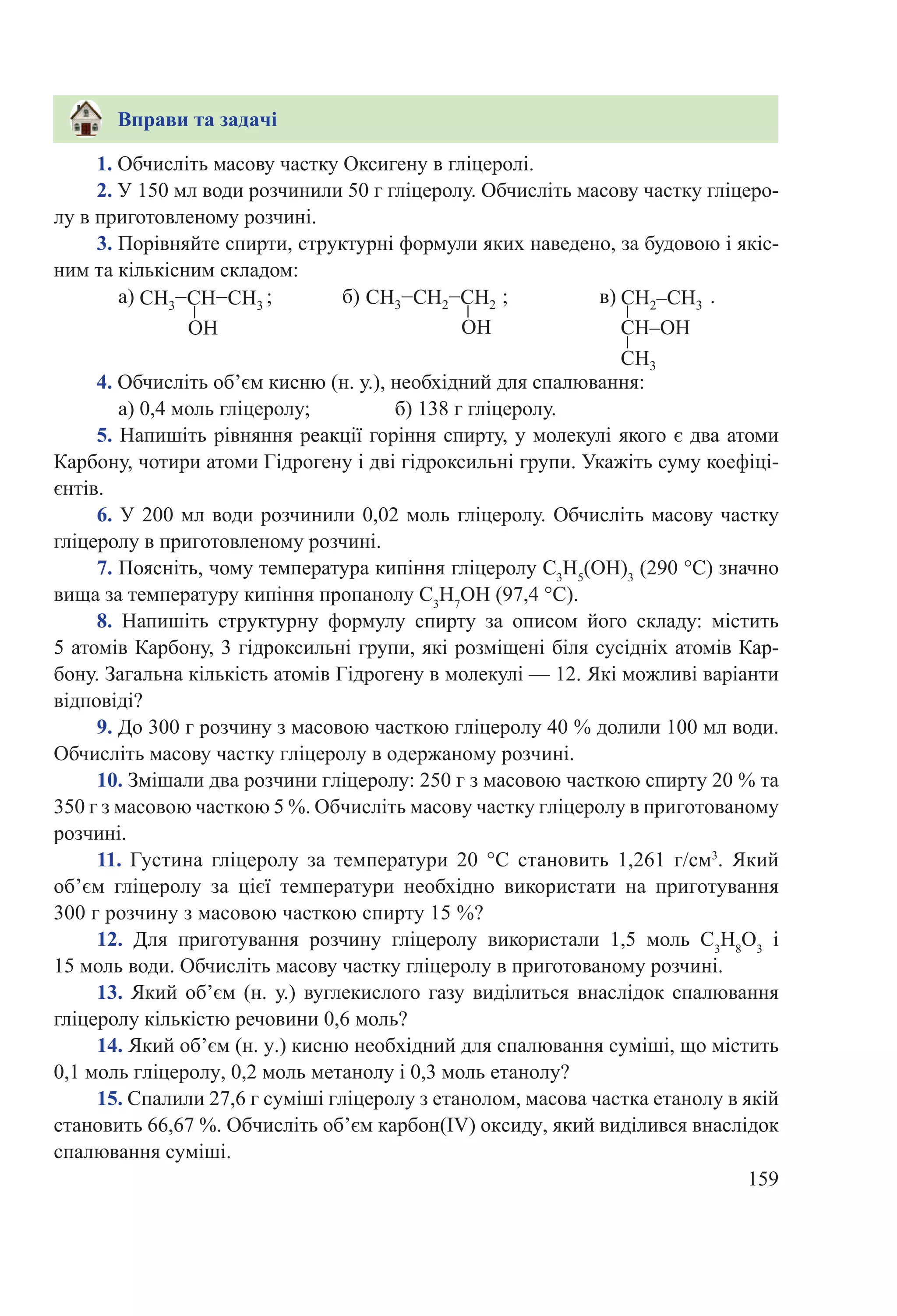 159
1. Обчисліть масову частку Оксигену в гліцеролі.
2. У 150 мл води розчинили 50 г гліцеролу. Обчисліть масову частку гліцеро-
лу в приготовленому розчині.
3. Порівняйте спирти, структурні формули яких наведено, за будовою і якіс-
ним та кількісним складом:
а)  ; 	 б)  ;		 в)  .
4. Обчисліть об’єм кисню (н. у.), необхідний для спалювання:
а) 0,4 моль гліцеролу; 		 б) 138 г гліцеролу.
5. Напишіть рівняння реакції горіння спирту, у молекулі якого є два атоми
Карбону, чотири атоми Гідрогену і дві гідроксильні групи. Укажіть суму коефіці-
єнтів.
6. У 200 мл води розчинили 0,02 моль гліцеролу. Обчисліть масову частку
гліцеролу в приготовленому розчині.
7. Поясніть, чому температура кипіння гліцеролу C3
H5
(OH)3
(290 °С) значно
вища за температуру кипіння пропанолу C3
H7
OH (97,4 °C).
8.  Напишіть структурну формулу спирту за описом його складу: містить
5 атомів Карбону, 3 гідроксильні групи, які розміщені біля сусідніх атомів Кар-
бону. Загальна кількість атомів Гідрогену в молекулі — 12. Які можливі варіанти
відповіді?
9. До 300 г розчину з масовою часткою гліцеролу 40 % долили 100 мл води.
Обчисліть масову частку гліцеролу в одержаному розчині.
10. Змішали два розчини гліцеролу: 250 г з масовою часткою спирту 20 % та
350 г з масовою часткою 5 %. Обчисліть масову частку гліцеролу в приготованому
розчині.
11.  Густина гліцеролу за температури 20  °С становить 1,261 г/см3
. Який
об’єм гліцеролу за цієї температури необхідно використати на приготування
300 г розчину з масовою часткою спирту 15 %?
12.  Для приготування розчину гліцеролу використали 1,5  моль С3
Н8
О3
і
15 моль води. Обчисліть масову частку гліцеролу в приготованому розчині.
13. Який об’єм (н. у.) вуглекислого газу виділиться внаслідок спалювання
гліцеролу кількістю речовини 0,6 моль?
14. Який об’єм (н. у.) кисню необхідний для спалювання суміші, що містить
0,1 моль гліцеролу, 0,2 моль метанолу і 0,3 моль етанолу?
15. Спалили 27,6 г суміші гліцеролу з етанолом, масова частка етанолу в якій
становить 66,67 %. Обчисліть об’єм карбон(ІV) оксиду, який виділився внаслідок
спалювання суміші.
Вправи та задачі
 