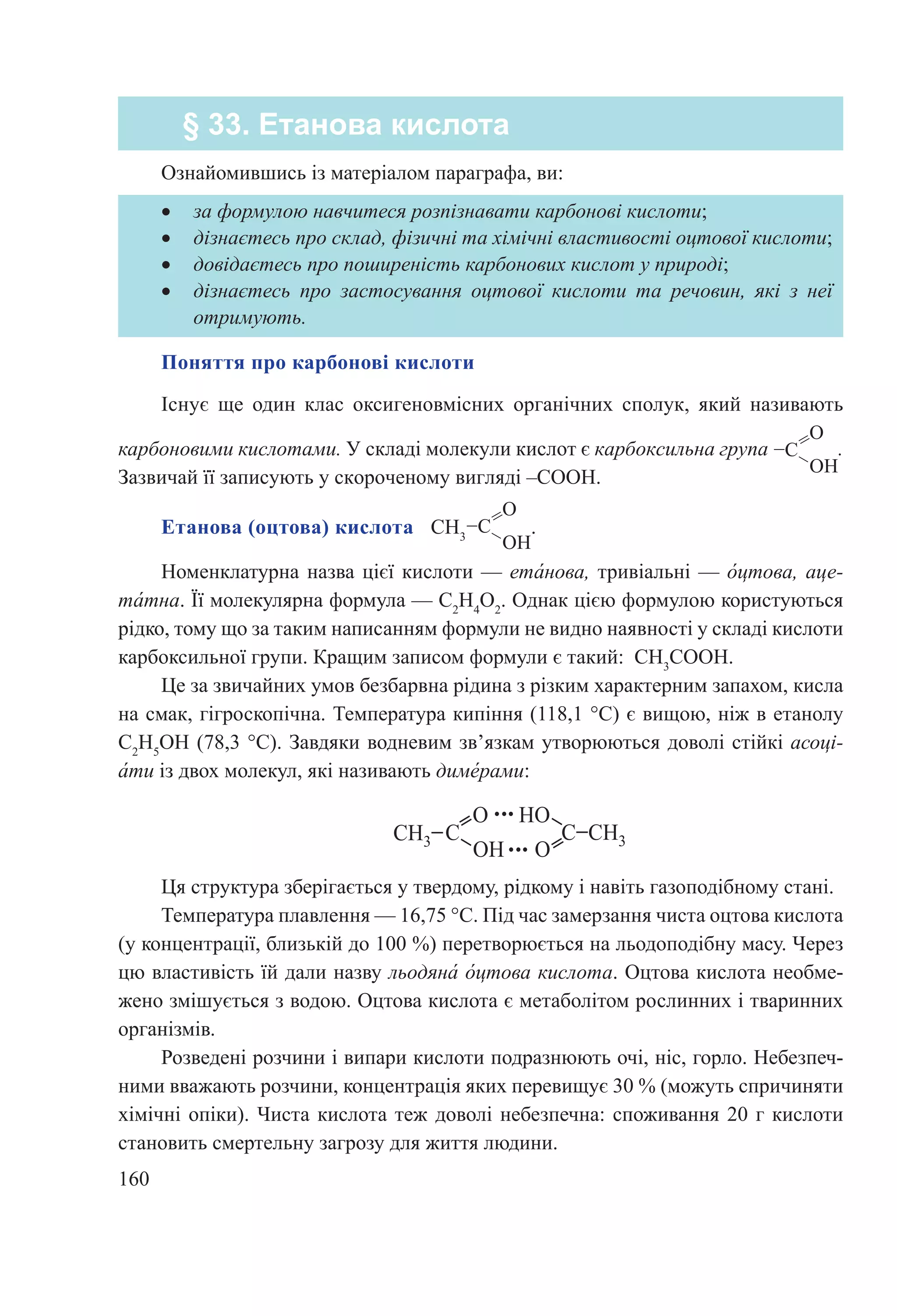 160
Ознайомившись із матеріалом параграфа, ви:
§ 33. Етанова кислота
•	 за формулою навчитеся розпізнавати карбонові кислоти;
•	 дізнаєтесь про склад, фізичні та хімічні властивості оцтової кислоти;
•	 довідаєтесь про поширеність карбонових кислот у природі;
•	 дізнаєтесь про застосування оцтової кислоти та речовин, які з неї
отримують.
Поняття про карбонові кислоти
Існує ще один клас оксигеновмісних органіч­них сполук, який називають
карбоновими кислотами. У складі молекули кислот є карбоксильна група .
Зазвичай її записують у скороченому вигляді –COOH.
Етанова (оцтова) кислота   CH3
.
Номенклатурна назва цієї кислоти — ета́нова, тривіальні — о́цтова, аце-
та́тна. Її молекулярна формула — C2
H4
O2
. Однак цією формулою користуються
рідко, тому що за таким написанням формули не видно наявності у складі кислоти
карбоксильної групи. Кращим записом формули є такий: CH3
СООН.
Це за звичайних умов безбарвна рідина з різким характерним запахом, кисла
на смак, гігроскопічна. Температура кипіння (118,1 °С) є вищою, ніж в етанолу
C2
H5
OH (78,3 °С). Завдяки водневим зв’язкам утворюються доволі стійкі асоці-
а́ти із двох молекул, які називають диме́рами:
Ця структура зберігається у твердому, рідкому і навіть газоподібному стані.
Температура плавлення — 16,75 °С. Під час замерзання чиста оцтова кислота
(у концентрації, близькій до 100 %) перетворюється на льодоподібну масу. Через
цю властивість їй дали назву льодяна́ о́цтова кислота. Оцтова кислота необме-
жено змішується з водою. Оцтова кислота є метаболітом рослинних і тваринних
організмів.
Розведені розчини і випари кислоти подразнюють очі, ніс, горло. Небезпеч-
ними вважають розчини, концентрація яких перевищує 30 % (можуть спричиняти
хімічні опіки). Чиста кислота теж доволі небезпечна: споживання 20 г кислоти
становить смертельну загрозу для життя людини.
 