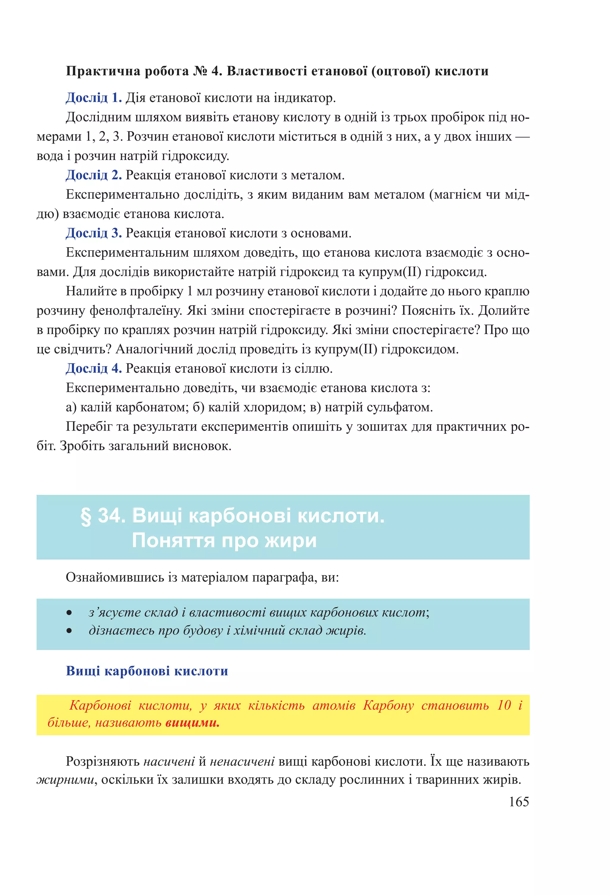 165
Практична робота № 4. Властивості етанової (оцтової) кислоти
Дослід 1. Дія етанової кислоти на індикатор.
Дослідним шляхом виявіть етанову кислоту в одній із трьох пробірок під но-
мерами 1, 2, 3. Розчин етанової кислоти міститься в одній з них, а у двох інших —
вода і розчин натрій гідроксиду.
Дослід 2. Реакція етанової кислоти з металом.
Експериментально дослідіть, з яким виданим вам металом (магнієм чи мід-
дю) взаємодіє етанова кислота.
Дослід 3. Реакція етанової кислоти з основами.
Експериментальним шляхом доведіть, що етанова кислота взаємодіє з осно-
вами. Для дослідів використайте натрій гідроксид та купрум(ІІ) гідроксид.
Налийте в пробірку 1 мл розчину етанової кислоти і додайте до нього краплю
розчину фенолфталеїну. Які зміни спостерігаєте в розчині? Поясніть їх. Долийте
в пробірку по краплях розчин натрій гідроксиду. Які зміни спостерігаєте? Про що
це свідчить? Аналогічний дослід проведіть із купрум(ІІ) гідроксидом.
Дослід 4. Реакція етанової кислоти із сіллю.
Експериментально доведіть, чи взаємодіє етанова кислота з:
а) калій карбонатом; б) калій хлоридом; в) натрій сульфатом.
Перебіг та результати експериментів опишіть у зошитах для практичних ро-
біт. Зробіть загальний висновок.
§ 34. Вищі карбонові кислоти.
Поняття про жири
Ознайомившись із матеріалом параграфа, ви:
•	 з’ясуєте склад і властивості вищих карбонових кислот;
•	 дізнаєтесь про будову і хімічний склад жирів.
Вищі карбонові кислоти
Карбонові кислоти, у яких кількість атомів Карбону становить 10 і
більше, називають вищими.
Розрізняють насичені й ненасичені вищі карбонові кислоти. Їх ще називають
жирними, оскільки їх залишки входять до складу рослинних і тваринних жирів.
 