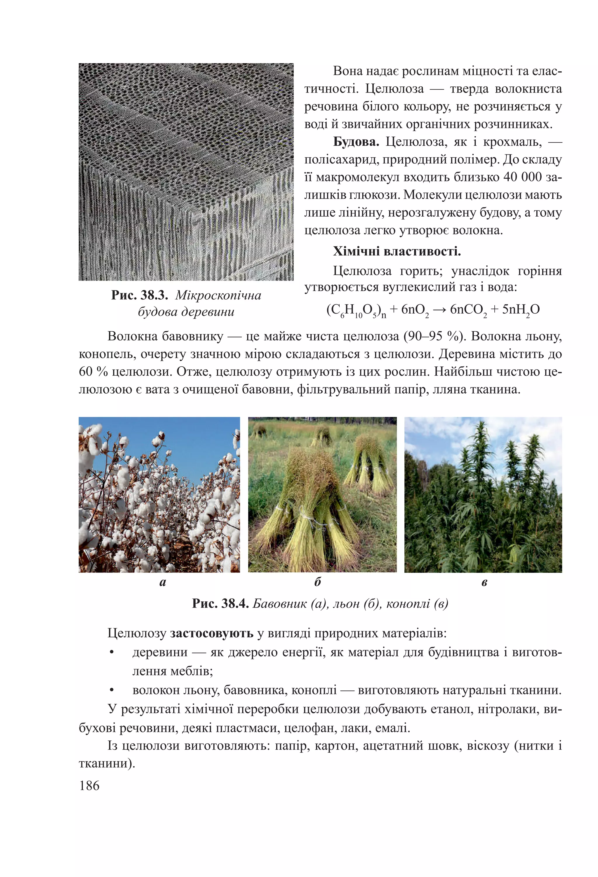 186
Рис. 38.3.  Мікроскопічна
будова деревини
Вона надає рослинам міцності та елас-
тичності. Целюлоза  — тверда волокниста
речовина білого кольору, не розчиняється у
воді й звичайних органічних розчинниках.
Будова. Целюлоза, як і крохмаль,  —
полісахарид, природний полімер. До складу
її макромолекул входить близько 40 000 за-
лишків глюкози. Молекули целюлози мають
лише лінійну, нерозгалужену будову, а тому
целюлоза легко утворює волокна.
Хімічні властивості.
Целюлоза горить; унаслідок горіння
утворюється вуглекислий газ і вода:
(С6
Н10
О5
)n + 6nО2
→ 6nСО2
+ 5nН2
О
Рис. 38.4. Бавовник (а), льон (б), коноплі (в)
Волокна бавовнику — це майже чиста целюлоза (90–95 %). Волокна льону,
конопель, очерету значною мірою складаються з целюлози. Деревина містить до
60 % целюлози. Отже, целюлозу отримують із цих рослин. Найбільш чистою це-
люлозою є вата з очищеної бавовни, фільтрувальний папір, лляна тканина.
а б в
Целюлозу застосовують у вигляді природних матеріалів:
•	 деревини — як джерело енергії, як матеріал для будівництва і виготов-
лення меблів;
•	 волокон льону, бавовника, коноплі — виготовляють натуральні тканини.
У результаті хімічної переробки целюлози добувають етанол, нітролаки, ви-
бухові речовини, деякі пластмаси, целофан, лаки, емалі.
Із целюлози виготовляють: папір, картон, ацетатний шовк, віскозу (нитки і
тканини).
 