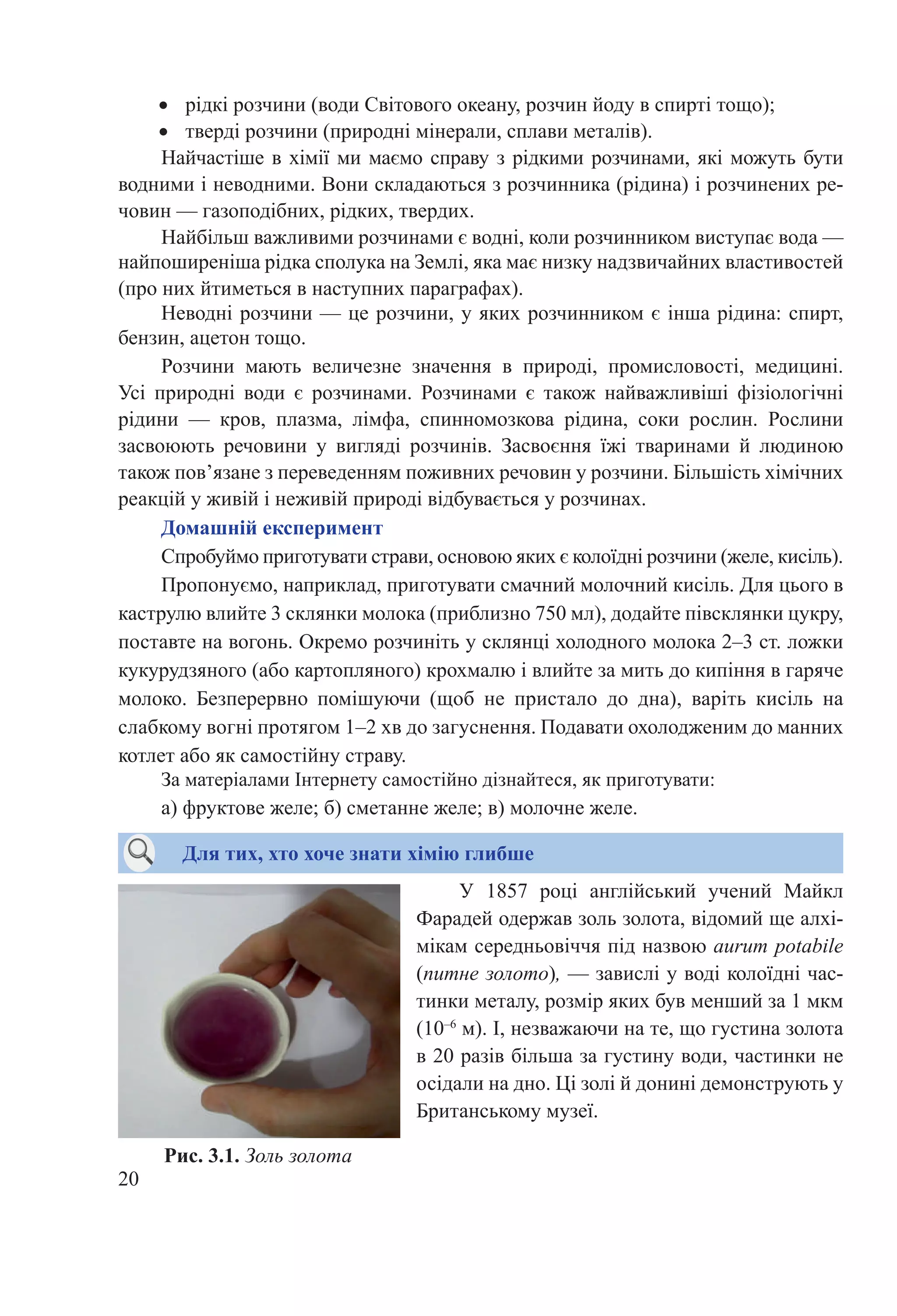 20
•	 рідкі розчини (води Світового океану, розчин йоду в спирті тощо);
•	 тверді розчини (природні мінерали, сплави металів).
Найчастіше в хімії ми маємо справу з рідкими розчинами, які можуть бути
водними і неводними. Вони складаються з розчинника (рідина) і розчинених ре-
човин — газоподібних, рідких, твердих.
Найбільш важливими розчинами є водні, коли розчинником виступає вода —
найпоширеніша рідка сполука на Землі, яка має низку надзвичайних властивостей
(про них йтиметься в наступних параграфах).
Неводні розчини — це розчини, у яких розчинником є інша рідина: спирт,
бензин, ацетон тощо.
Розчини мають величезне значення в природі, промисловості, медицині.
Усі природні води є розчинами. Розчинами є також найважливіші фізіологічні
рідини  — кров, плазма, лімфа, спинномозкова рідина, соки рослин. Рослини
засвоюють речовини у вигляді розчинів. Засвоєння їжі тваринами й людиною
також пов’язане з переведенням поживних речовин у розчини. Більшість хімічних
реакцій у живій і неживій природі відбувається у розчинах.
Домашній експеримент
Спробуймо приготувати страви, основою яких є колоїдні розчини (желе, кисіль).
Пропонуємо, наприклад, приготувати смачний молочний кисіль. Для цього в
каструлю влийте 3 склянки молока (приблизно 750 мл), додайте півсклянки цукру,
поставте на вогонь. Окремо розчиніть у склянці холодного молока 2–3 ст. ложки
кукурудзяного (або картопляного) крохмалю і влийте за мить до кипіння в гаряче
молоко. Безперервно помішуючи (щоб не пристало до дна), варіть кисіль на
слабкому вогні протягом 1–2 хв до загуснення. Подавати охолодженим до манних
котлет або як самостійну страву.
За матеріалами Інтернету самостійно дізнайтеся, як приготувати:
а) фруктове желе; б) сметанне желе; в) молочне желе.
Для тих, хто хоче знати хімію глибше
Рис. 3.1. Золь золота
У 1857  році англійський учений Майкл
Фарадей одержав золь золота, відомий ще алхі-
мікам середньовіччя під назвою aurum potabile
(питне золото), — завислі у воді колоїдні час-
тинки металу, розмір яких був менший за 1 мкм
(10–6
 м). І, незважаючи на те, що густина золота
в 20 разів більша за густину води, частинки не
осідали на дно. Ці золі й донині демонструють у
Британському музеї.
 