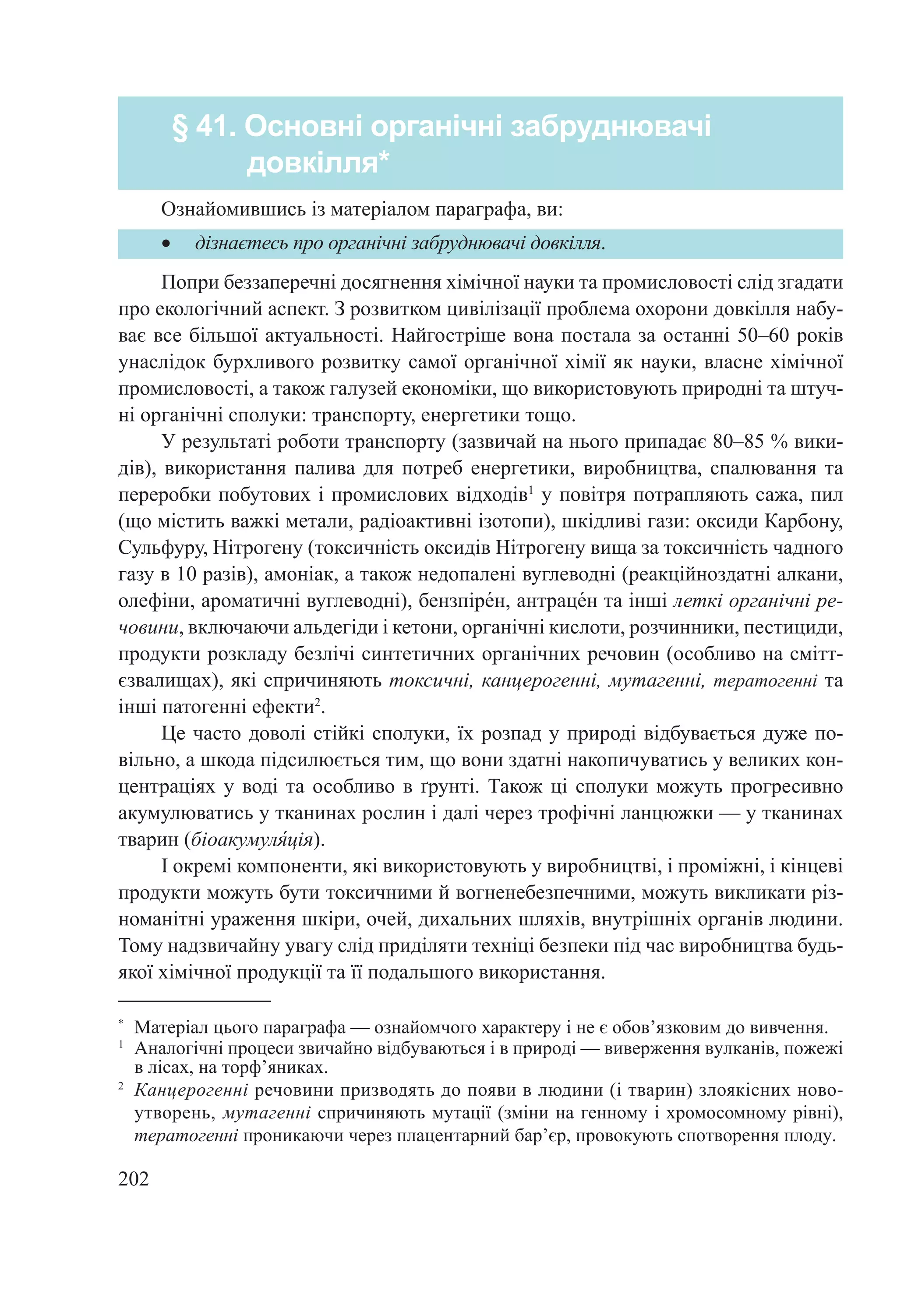 202
Попри беззаперечні досягнення хімічної науки та промисловості слід згадати
про екологічний аспект. З розвитком цивілізації проблема охорони довкілля набу-
ває все більшої актуальності. Найгостріше вона постала за останні 50–60 років
унаслідок бурхливого розвитку самої органічної хімії як науки, власне хімічної
промисловості, а також галузей економіки, що використовують природні та штуч-
ні органічні сполуки: транспорту, енергетики тощо.
У результаті роботи транспорту (зазвичай на нього припадає 80–85 % вики-
дів), використання палива для потреб енергетики, виробництва, спалювання та
переробки побутових і промислових відходів1
у повітря потрапляють сажа, пил
(що містить важкі метали, радіоактивні ізотопи), шкідливі гази: оксиди Карбону,
Сульфуру, Нітрогену (токсичність оксидів Нітрогену вища за токсичність чадного
газу в 10 разів), амоніак, а також недопалені вуглеводні (реакційноздатні алкани,
олефіни, ароматичні вуглеводні), бензпіре́н, антраце́н та інші леткі органічні ре-
човини, включаючи альдегіди і кетони, органічні кислоти, розчинники, пестициди,
продукти розкладу безлічі синтетичних органічних речовин (особливо на смітт-
єзвалищах), які спричиняють токсичні, канцерогенні, мутагенні, тератогенні та
інші патогенні ефекти2
.
Це часто доволі стійкі сполуки, їх розпад у природі відбувається дуже по-
вільно, а шкода підсилюється тим, що вони здатні накопичуватись у великих кон-
центраціях у воді та особливо в ґрунті. Також ці сполуки можуть прогресивно
акумулюватись у тканинах рослин і далі через трофічні ланцюжки — у тканинах
тварин (біоакумуля́ція).
І окремі компоненти, які використовують у виробництві, і проміжні, і кінцеві
продукти можуть бути токсичними й вогненебезпечними, можуть викликати різ-
номанітні ураження шкіри, очей, дихальних шляхів, внутрішніх органів людини.
Тому надзвичайну увагу слід приділяти техніці безпеки під час виробництва будь-
якої хімічної продукції та її подальшого використання.
* 	
Матеріал цього параграфа — ознайомчого характеру і не є обов’язковим до вивчення.
1
	 Аналогічні процеси звичайно відбуваються і в природі — виверження вулканів, пожежі
в лісах, на торф’яниках.
2	
Канцерогенні речовини призводять до появи в людини (і тварин) злоякісних ново-
утворень, мутагенні спричиняють мутації (зміни на генному і хромосомному рівні),
тератогенні проникаючи через плацентарний бар’єр, провокують спотворення плоду.
§ 41. Основні органічні забруднювачі
довкілля*
•	 дізнаєтесь про органічні забруднювачі довкілля.
Ознайомившись із матеріалом параграфа, ви:
 