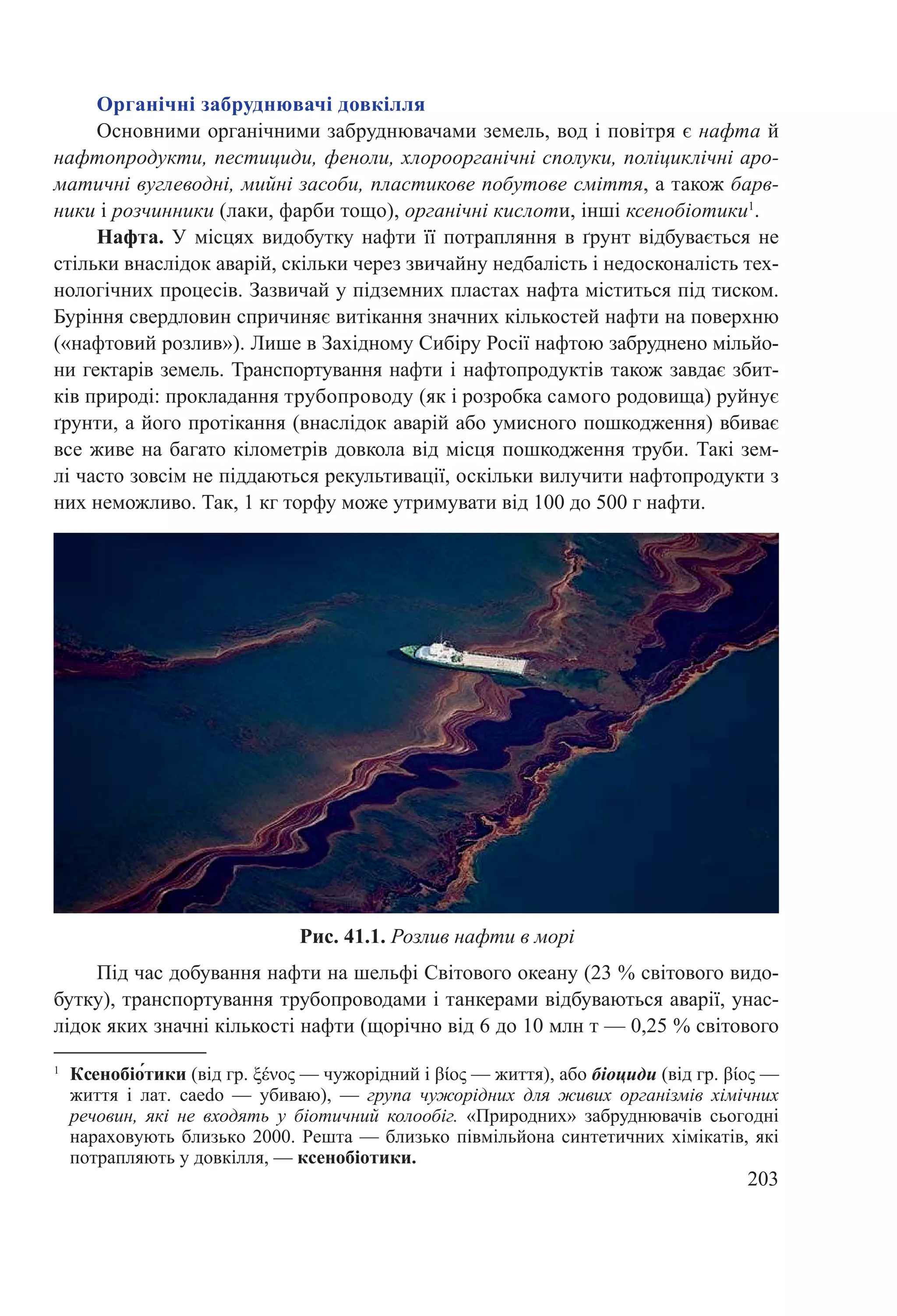 203
Органічні забруднювачі довкілля
Основними органічними забруднювачами земель, вод і повітря є нафта й
нафтопродукти, пестициди, феноли, хлороорганічні сполуки, поліциклічні аро-
матичні вуглеводні, мийні засоби, пластикове побутове сміття, а також барв-
ники і розчинники (лаки, фарби тощо), органічні кислоти, інші ксенобіотики1
.
Нафта. У місцях видобутку нафти її потрапляння в ґрунт відбувається не
стільки внаслідок аварій, скільки через звичайну недбалість і недосконалість тех-
нологічних процесів. Зазвичай у підземних пластах нафта міститься під тиском.
Буріння свердловин спричиняє витікання значних кількостей нафти на поверхню
(«нафтовий розлив»). Лише в Західному Сибіру Росії нафтою забруднено мільйо-
ни гектарів земель. Транспортування нафти і нафтопродуктів також завдає збит-
ків природі: прокладання трубопроводу (як і розробка самого родовища) руйнує
ґрунти, а його протікання (внаслідок аварій або умисного пошкодження) вбиває
все живе на багато кілометрів довкола від місця пошкодження труби. Такі зем-
лі часто зовсім не піддаються рекультивації, оскільки вилучити нафтопродукти з
них неможливо. Так, 1 кг торфу може утримувати від 100 до 500 г нафти.
Під час добування нафти на шельфі Світового океану (23 % світового видо-
бутку), транспортування трубопроводами і танкерами відбуваються аварії, унас-
лідок яких значні кількості нафти (щорічно від 6 до 10 млн т — 0,25 % світового
Рис. 41.1. Розлив нафти в морі
1
	Ксенобіо́тики (від гр. ξένος — чужорідний і βίος — життя), або біоциди (від гр. βίος —
життя і лат. caedo  — убиваю),  — група чужорідних для живих організмів хімічних
речовин, які не входять у біотичний колообіг. «Природних» забруднювачів сьогодні
нараховують близько 2000. Решта — близько півмільйона синтетичних хімікатів, які
потрапляють у довкілля, — ксенобіотики.
 