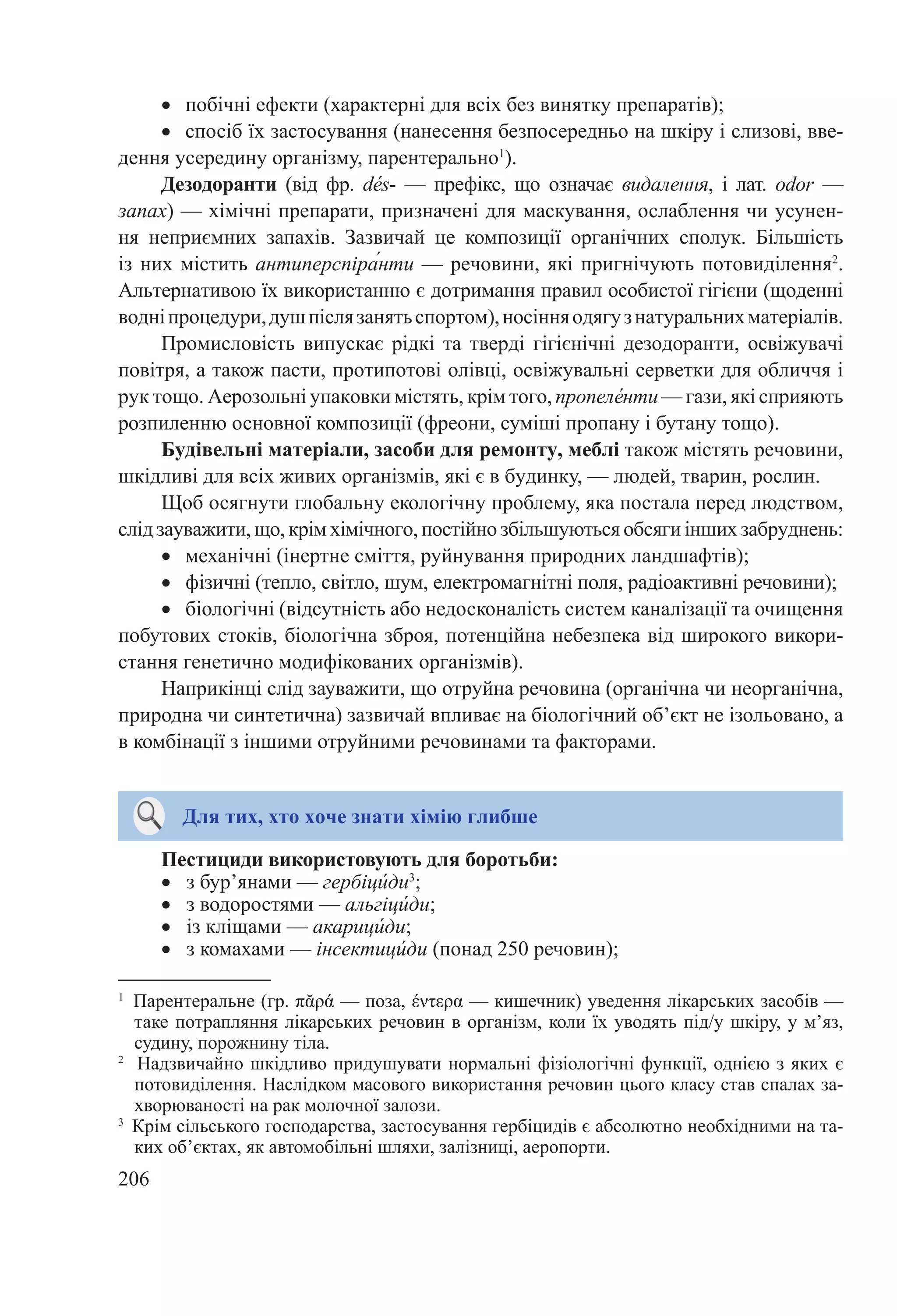 206
•	 побічні ефекти (характерні для всіх без винятку препаратів);
•	 спосіб їх застосування (нанесення безпосередньо на шкіру і слизові, вве-
дення усередину організму, парентерально1
).
Дезодоранти (від фр. dе́s-  — префікс, що означає видалення, і лат. оdor  —
запах) — хімічні препарати, призначені для маскування, ослаблення чи усунен-
ня неприємних запахів. Зазвичай це композиції органічних сполук. Більшість
із них містить антиперспіра́нти — речовини, які пригнічують потовиділення2
.
Альтернативою їх використанню є дотримання правил особистої гігієни (щоденні
водніпроцедури,душпіслязанятьспортом),носінняодягузнатуральнихматеріалів.
Промисловість випускає рідкі та тверді гігієнічні дезодоранти, освіжувачі
повітря, а також пасти, протипотові олівці, освіжувальні серветки для обличчя і
рук тощо. Аерозольні упаковки містять, крім того, пропеле́нти — гази, які сприяють
розпиленню основної композиції (фреони, суміші пропану і бутану тощо).
Будівельні матеріали, засоби для ремонту, меблі також містять речовини,
шкідливі для всіх живих організмів, які є в будинку, — людей, тварин, рослин.
Щоб осягнути глобальну екологічну проблему, яка постала перед людством,
слід зауважити, що, крім хімічного, постійно збільшуються обсяги інших забруднень:
•	 механічні (інертне сміття, руйнування природних ландшафтів);
•	 фізичні (тепло, світло, шум, електромагнітні поля, радіоактивні речовини);
•	 біологічні (відсутність або недосконалість систем каналізації та очищення
побутових стоків, біологічна зброя, потенційна небезпека від широкого викори-
стання генетично модифікованих організмів).
Наприкінці слід зауважити, що отруйна речовина (органічна чи неорганічна,
природна чи синтетична) зазвичай впливає на біологічний об’єкт не ізольовано, а
в комбінації з іншими отруйними речовинами та факторами.
Для тих, хто хоче знати хімію глибше
Пестициди використовують для боротьби:
•	 з бур’янами — гербіци́ди3
;
•	 з водоростями — альгіци́ди;
•	 із кліщами — акарици́ди;
•	 з комахами — інсектици́ди (понад 250 речовин);
1
Парентеральне (гр. πᾰρά — поза, έντερα — кишечник) уведення лікарських засобів —
таке потрапляння лікарських речовин в організм, коли їх уводять під/у шкіру, у м’яз,
судину, порожнину тіла.
2
Надзвичайно шкідливо придушувати нормальні фізіологічні функції, однією з яких є
потовиділення. Наслідком масового використання речовин цього класу став спалах за-
хворюваності на рак молочної залози.
3
Крім сільського господарства, застосування гербіцидів є абсолютно необхідними на та-
ких об’єктах, як автомобільні шляхи, залізниці, аеропорти.
 