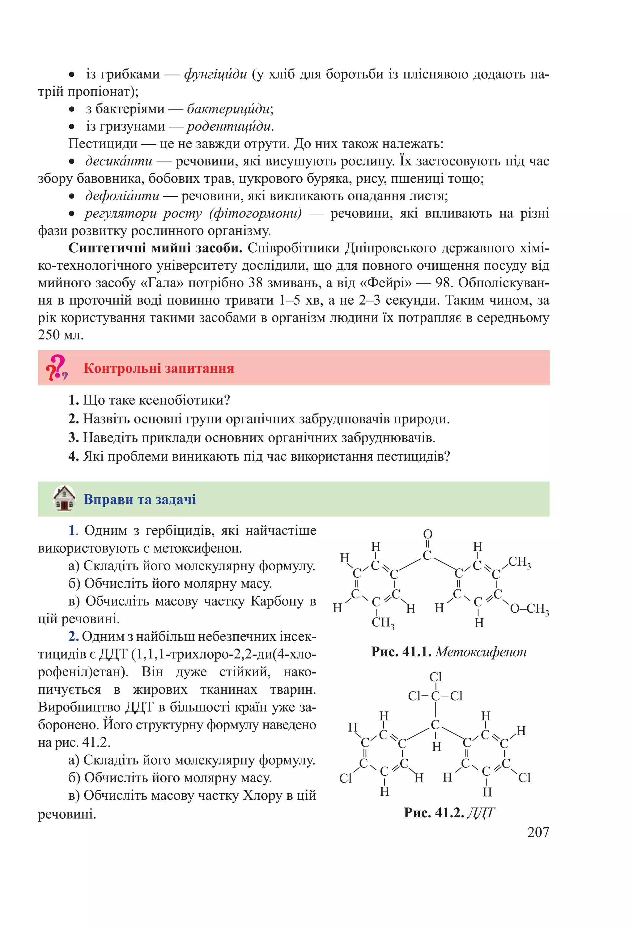 207
1. Одним з гербіцидів, які найчастіше
використовують є метоксифенон.
а) Складіть його молекулярну формулу.
б) Обчисліть його молярну масу.
в) Обчисліть масову частку Карбону в
цій речовині.
2. Одним з найбільш небезпечних інсек-
тицидів є ДДТ (1,1,1-трихлоро-2,2-ди(4-хло-
рофеніл)етан). Він дуже стійкий, нако-
пичується в жирових тканинах тварин.
Виробництво ДДТ в більшості країн уже за-
боронено. Його структурну формулу наведено
на рис. 41.2.
а) Складіть його молекулярну формулу.
б) Обчисліть його молярну масу.
в) Обчисліть масову частку Хлору в цій
речовині.
•	 із грибками — фунгіци́ди (у хліб для боротьби із пліснявою додають на-
трій пропіонат);
•	 з бактеріями — бактерици́ди;
•	 із гризунами — родентици́ди.
Пестициди — це не завжди отрути. До них також належать:
•	 десика́нти — речовини, які висушують рослину. Їх застосовують під час
збору бавовника, бобових трав, цукрового буряка, рису, пшениці тощо;
•	 дефоліа́нти — речовини, які викликають опадання листя;
•	 регулятори росту (фітогормони)  — речовини, які впливають на різні
фази розвитку рослинного організму.
Синтетичні мийні засоби. Співробітники Дніпровського державного хімі-
ко-технологічного університету дослідили, що для повного очищення посуду від
мийного засобу «Гала» потрібно 38 змивань, а від «Фейрі» — 98. Обполіскуван-
ня в проточній воді повинно тривати 1–5 хв, а не 2–3 секунди. Таким чином, за
рік користування такими засобами в організм людини їх потрапляє в середньому
250 мл.
Контрольні запитання
1. Що таке ксенобіотики?
2. Назвіть основні групи органічних забруднювачів природи.
3. Наведіть приклади основних органічних забруднювачів.
4. Які проблеми виникають під час використання пестицидів?
Вправи та задачі
Рис. 41.2. ДДТ
Рис. 41.1. Метоксифенон
 