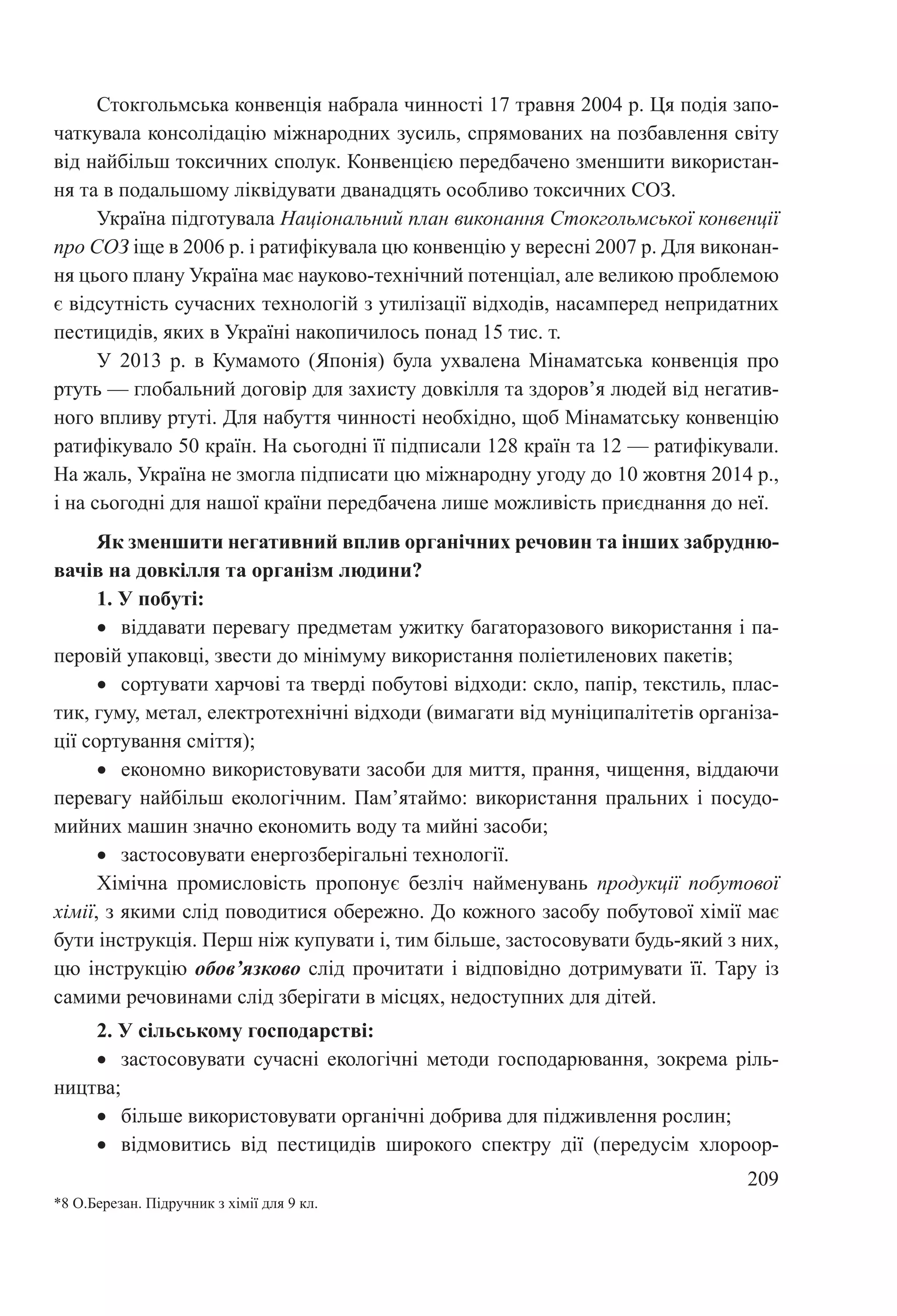 209
Стокгольмська конвенція набрала чинності 17 травня 2004 р. Ця подія запо-
чаткувала консолідацію міжнародних зусиль, спрямованих на позбавлення світу
від найбільш токсичних сполук. Конвенцією передбачено зменшити використан-
ня та в подальшому ліквідувати дванадцять особливо токсичних СОЗ.
Україна підготувала Національний план виконання Стокгольмської конвенції
про СОЗ іще в 2006 р. і ратифікувала цю конвенцію у вересні 2007 р. Для виконан-
ня цього плану Україна має науково-технічний потенціал, але великою проблемою
є відсутність сучасних технологій з утилізації відходів, насамперед непридатних
пестицидів, яких в Україні накопичилось понад 15 тис. т.
У 2013  р. в Кумамото (Японія) була ухвалена Мінаматська конвенція про
ртуть — глобальний договір для захисту довкілля та здоров’я людей від негатив-
ного впливу ртуті. Для набуття чинності необхідно, щоб Мінаматську конвенцію
ратифікувало 50 країн. На сьогодні її підписали 128 країн та 12 — ратифікували.
На жаль, Україна не змогла підписати цю міжнародну угоду до 10 жовтня 2014 р.,
і на сьогодні для нашої країни передбачена лише можливість приєднання до неї.
Як зменшити негативний вплив органічних речовин та інших забрудню-
вачів на довкілля та організм людини?
1. У побуті:
•	 віддавати перевагу предметам ужитку багаторазового використання і па-
перовій упаковці, звести до мінімуму використання поліетиленових пакетів;
•	 сортувати харчові та тверді побутові відходи: скло, папір, текстиль, плас-
тик, гуму, метал, електротехнічні відходи (вимагати від муніципалітетів організа-
ції сортування сміття);
•	 економно використовувати засоби для миття, прання, чищення, віддаючи
перевагу найбільш екологічним. Пам’ятаймо: використання пральних і посудо-
мийних машин значно економить воду та мийні засоби;
•	 застосовувати енергозберігальні технології.
Хімічна промисловість пропонує безліч найменувань продукції побутової
хімії, з якими слід поводитися обережно. До кожного засобу побутової хімії має
бути інструкція. Перш ніж купувати і, тим більше, застосовувати будь-який з них,
цю інструкцію обов’язково слід прочитати і відповідно дотримувати її. Тару із
самими речовинами слід зберігати в місцях, недоступних для дітей.
2. У сільському господарстві:
•	 застосовувати сучасні екологічні методи господарювання, зокрема ріль-
ництва;
•	 більше використовувати органічні добрива для підживлення рослин;
•	 відмовитись від пестицидів широкого спектру дії (передусім хлороор-
*8 О.Березан. Підручник з хімії для 9 кл.
 