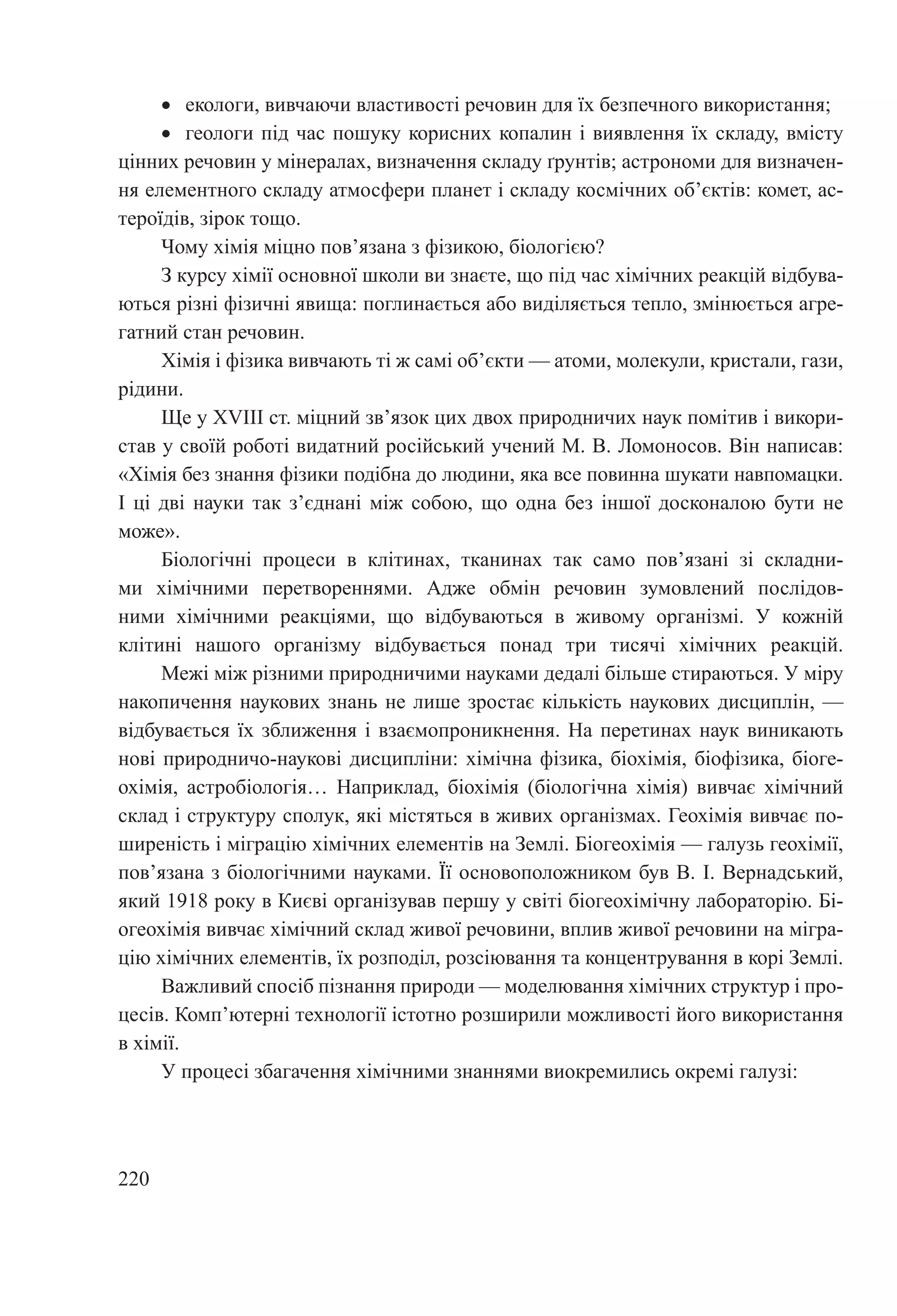 220
•	 екологи, вивчаючи властивості речовин для їх безпечного використання;
•	 геологи під час пошуку корисних копалин і виявлення їх складу, вмісту
цінних речовин у мінералах, визначення складу ґрунтів; астрономи для визначен-
ня елементного складу атмосфери планет і складу космічних об’єктів: комет, ас-
тероїдів, зірок тощо.
Чому хімія міцно пов’язана з фізикою, біологією?
З курсу хімії основної школи ви знаєте, що під час хімічних реакцій відбува-
ються різні фізичні явища: поглинається або виділяється тепло, змінюється агре-
гатний стан речовин.
Хімія і фізика вивчають ті ж самі об’єкти — атоми, молекули, кристали, гази,
рідини.
Ще у XVIII ст. міцний зв’язок цих двох природничих наук помітив і викори-
став у своїй роботі видатний російський учений М. В. Ломоносов. Він написав:
«Хімія без знання фізики подібна до людини, яка все повинна шукати навпомацки.
І ці дві науки так з’єднані між собою, що одна без іншої досконалою бути не
може».
Біологічні процеси в клітинах, тканинах так само пов’язані зі складни-
ми хімічними перетвореннями. Адже обмін речовин зумовлений послідов-
ними хімічними реакціями, що відбуваються в живому організмі. У кожній
клітині нашого організму відбувається понад три тисячі хімічних реакцій.
Межі між різними природничими науками дедалі більше стираються. У міру
накопичення наукових знань не лише зростає кількість наукових дисциплін, —
відбувається їх зближення і взаємопроникнення. На перетинах наук виникають
нові природничо-наукові дисципліни: хімічна фізика, біохімія, біофізика, біоге-
охімія, астробіологія… Наприклад, біохімія (біологічна хімія) вивчає хімічний
склад і структуру сполук, які містяться в живих організмах. Геохімія вивчає по-
ширеність і міграцію хімічних елементів на Землі. Біогеохімія — галузь геохімії,
пов’язана з біологічними науками. Її основоположником був В. І. Вернадський,
який 1918 року в Києві організував першу у світі біогеохімічну лабораторію. Бі-
огеохімія вивчає хімічний склад живої речовини, вплив живої речовини на мігра-
цію хімічних елементів, їх розподіл, розсіювання та концентрування в корі Землі.
Важливий спосіб пізнання природи — моделювання хімічних структур і про-
цесів. Комп’ютерні технології істотно розширили можливості його використання
в хімії.
У процесі збагачення хімічними знаннями виокремились окремі галузі:
 