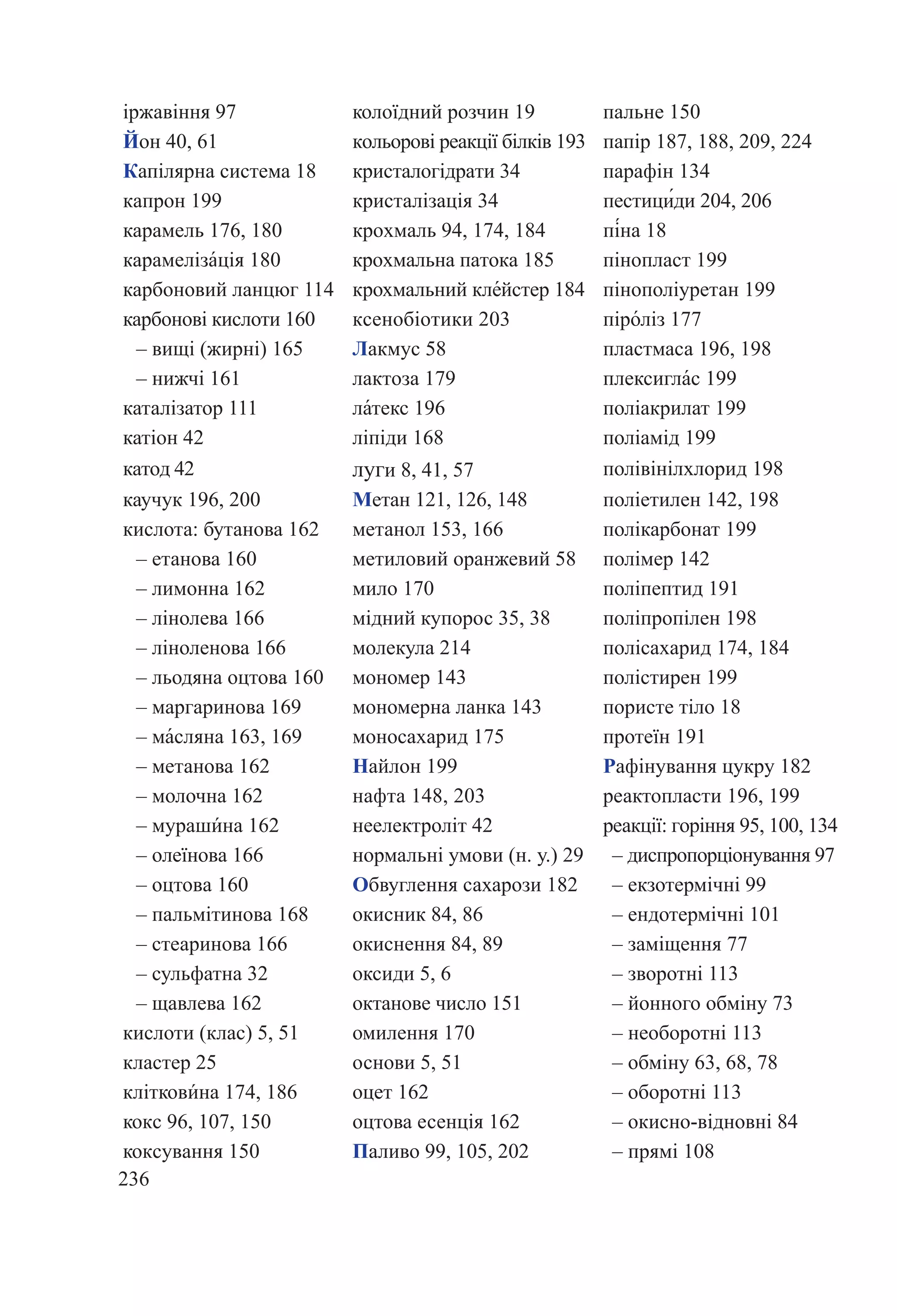 236
іржавіння 97 колоїдний розчин 19 пальне 150
Йон 40, 61 кольорові реакції білків 193 папір 187, 188, 209, 224
Капілярна система 18 кристалогідрати 34 парафін 134
капрон 199 кристалізація 34 пестици́ди 204, 206
карамель 176, 180 крохмаль 94, 174, 184 пі́на 18
карамеліза́ція 180 крохмальна патока 185 пінопласт 199
карбоновий ланцюг 114 крохмальний кле́йстер 184 пінополіуретан 199
карбонові кислоти 160 ксенобіотики 203 піро́ліз 177
– вищі (жирні) 165 Лакмус 58 пластмаса 196, 198
– нижчі 161 лактоза 179 плексигла́с 199
каталізатор 111 ла́текс 196 поліакрилат 199
катіон 42 ліпіди 168 поліамід 199
катод 42 луги 8, 41, 57 полівінілхлорид 198
каучук 196, 200 Метан 121, 126, 148 поліетилен 142, 198
кислота: бутанова 162 метанол 153, 166 полікарбонат 199
– етанова 160 метиловий оранжевий 58 полімер 142
– лимонна 162 мило 170 поліпептид 191
– лінолева 166 мідний купорос 35, 38 поліпропілен 198
– ліноленова 166 молекула 214 полісахарид 174, 184
– льодяна оцтова 160 мономер 143 полістирен 199
– маргаринова 169 мономерна ланка 143 пористе тіло 18
– ма́сляна 163, 169 моносахарид 175 протеїн 191
– метанова 162 Найлон 199 Рафінування цукру 182
– молочна 162 нафта 148, 203 реактопласти 196, 199
– мураши́на 162 неелектроліт 42 реакції: горіння 95, 100, 134
– олеїнова 166 нормальні умови (н. у.) 29 – диспропорціонування 97
– оцтовa 160 Обвуглення сахарози 182 – екзотермічні 99
– пальмітинова 168 окисник 84, 86 – ендотермічні 101
– стеаринова 166 окиснення 84, 89 – заміщення 77
– сульфатна 32 оксиди 5, 6 – зворотні 113
– щавлева 162 октанове число 151 – йонного обміну 73
кислоти (клас) 5, 51 омилення 170 – необоротні 113
кластер 25 основи 5, 51 – обміну 63, 68, 78
кліткови́на 174, 186 оцет 162 – оборотні 113
кокс 96, 107, 150 оцтова есенція 162 – окисно-відновні 84
коксування 150 Паливо 99, 105, 202 – прямі 108
 