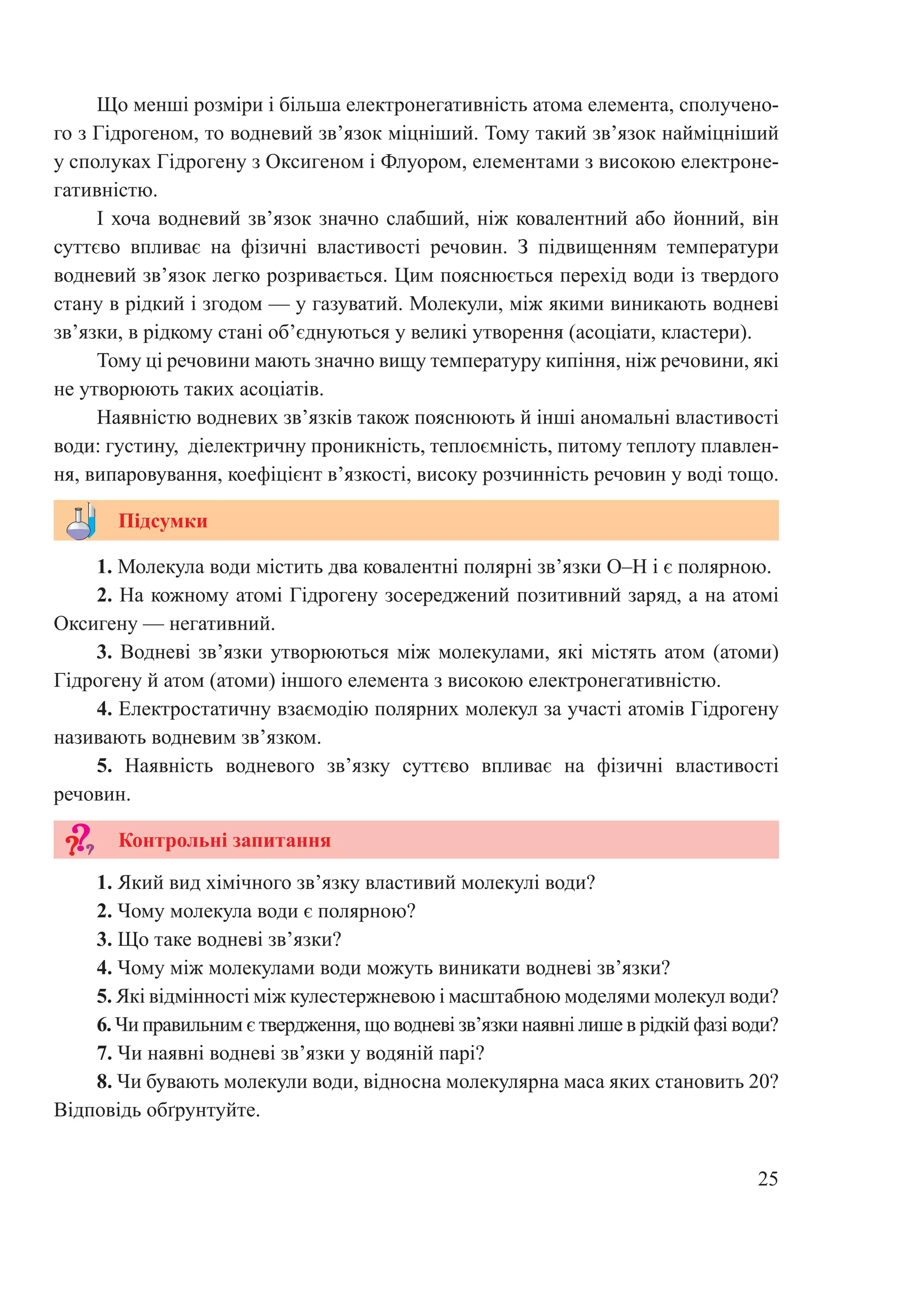 25
Що менші розміри і більша електронегативність атома елемента, сполучено-
го з Гідрогеном, то водневий зв’язок міцніший. Тому такий зв’язок найміцніший
у сполуках Гідрогену з Оксигеном і Флуором, елементами з високою електроне-
гативністю.
І хоча водневий зв’язок значно слабший, ніж ковалентний або йонний, він
суттєво впливає на фізичні властивості речовин. З підвищенням температури
водневий зв’язок легко розривається. Цим пояснюється перехід води із твердого
стану в рідкий і згодом — у газуватий. Молекули, між якими виникають водневі
зв’язки, в рідкому стані об’єднуються у великі утворення (асоціати, кластери).
Тому ці речовини мають значно вищу температуру кипіння, ніж речовини, які
не утворюють таких асоціатів.
Наявністю водневих зв’язків також пояснюють й інші аномальні властивості
води: густину, діелектричну проникність, теплоємність, питому теплоту плавлен-
ня, випаровування, коефіцієнт в’язкості, високу розчинність речовин у воді тощо.
1. Молекула води містить два ковалентні полярні зв’язки O–H і є полярною.
2. На кожному атомі Гідрогену зосереджений позитивний заряд, а на атомі
Оксигену — негативний.
3. Водневі зв’язки утворюються між молекулами, які містять атом (атоми)
Гідрогену й атом (атоми) іншого елемента з високою електронегативністю.
4. Електростатичну взаємодію полярних молекул за участі атомів Гідрогену
називають водневим зв’язком.
5.  Наявність водневого зв’язку суттєво впливає на фізичні властивості
речовин.
1. Який вид хімічного зв’язку властивий молекулі води?
2. Чому молекула води є полярною?
3. Що таке водневі зв’язки?
4. Чому між молекулами води можуть виникати водневі зв’язки?
5. Які відмінності між кулестержневою і масштабною моделями молекул води?
6. Чи правильним є твердження, що водневі зв’язки наявні лише в рідкій фазі води?
7. Чи наявні водневі зв’язки у водяній парі?
8. Чи бувають молекули води, відносна молекулярна маса яких становить 20?
Відповідь обґрунтуйте.
Підсумки
Контрольні запитання
 