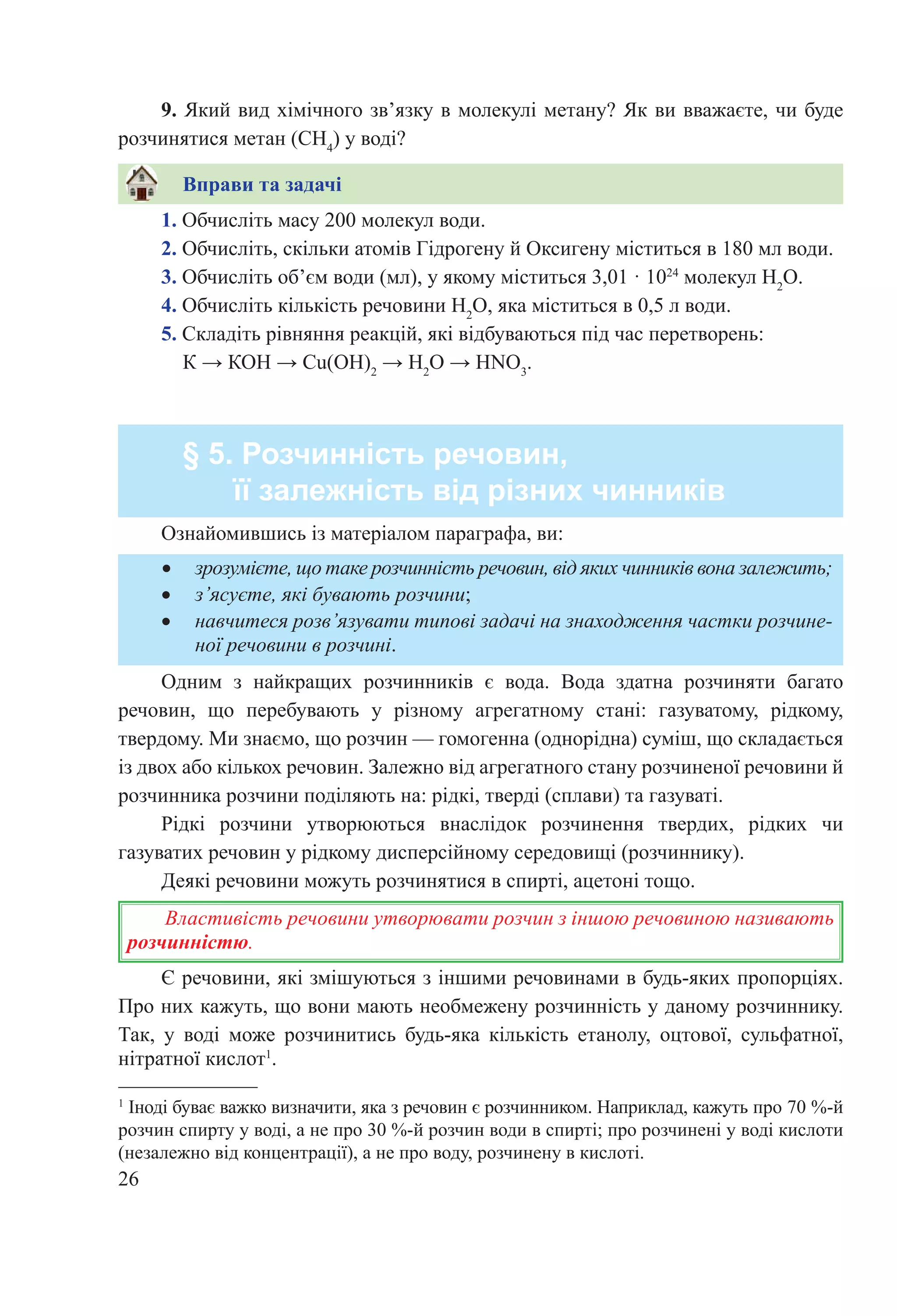 26
1. Обчисліть масу 200 молекул води.
2. Обчисліть, скільки атомів Гідрогену й Оксигену міститься в 180 мл води.
3. Обчисліть об’єм води (мл), у якому міститься 3,01 · 1024
 молекул Н2
О.
4. Обчисліть кількість речовини Н2
О, яка міститься в 0,5 л води.
5. Складіть рівняння реакцій, які відбуваються під час перетворень:
К → КОН → Cu(OH)2
 → H2
O → HNO3
.
§ 5. Розчинність речовин,
її залежність від різних чинників
•	 зрозумієте, що таке розчинність речовин, від яких чинників вона залежить;
•	 з’ясуєте, які бувають розчини;
•	 навчитеся розв’язувати типові задачі на знаходження частки розчине-
ної речовини в розчині.
Ознайомившись із матеріалом параграфа, ви:
Одним з найкращих розчинників є вода. Вода здатна розчиняти багато
речовин, що перебувають у різному агрегатному стані: газуватому, рідкому,
твердому. Ми знаємо, що розчин — гомогенна (однорідна) суміш, що складається
із двох або кількох речовин. Залежно від агрегатного стану розчиненої речовини й
розчинника розчини поділяють на: рідкі, тверді (сплави) та газуваті.
Рідкі розчини утворюються внаслідок розчинення твердих, рідких чи
газуватих речовин у рідкому дисперсійному середовищі (розчиннику).
Деякі речовини можуть розчинятися в спирті, ацетоні тощо.
Властивість речовини утворювати розчин з іншою речовиною називають
розчинністю.
Є речовини, які змішуються з іншими речовинами в будь-яких пропорціях.
Про них кажуть, що вони мають необмежену розчинність у даному розчиннику.
Так, у воді може розчинитись будь-яка кількість етанолу, оцтової, сульфатної,
нітратної кислот1
.
1
Іноді буває важко визначити, яка з речовин є розчинником. Наприклад, кажуть про 70 %-й
розчин спирту у воді, а не про 30 %-й розчин води в спирті; про розчинені у воді кислоти
(незалежно від концентрації), а не про воду, розчинену в кислоті.
9. Який вид хімічного зв’язку в молекулі метану? Як ви вважаєте, чи буде
розчинятися метан (CH4
) у воді?
Вправи та задачі
 