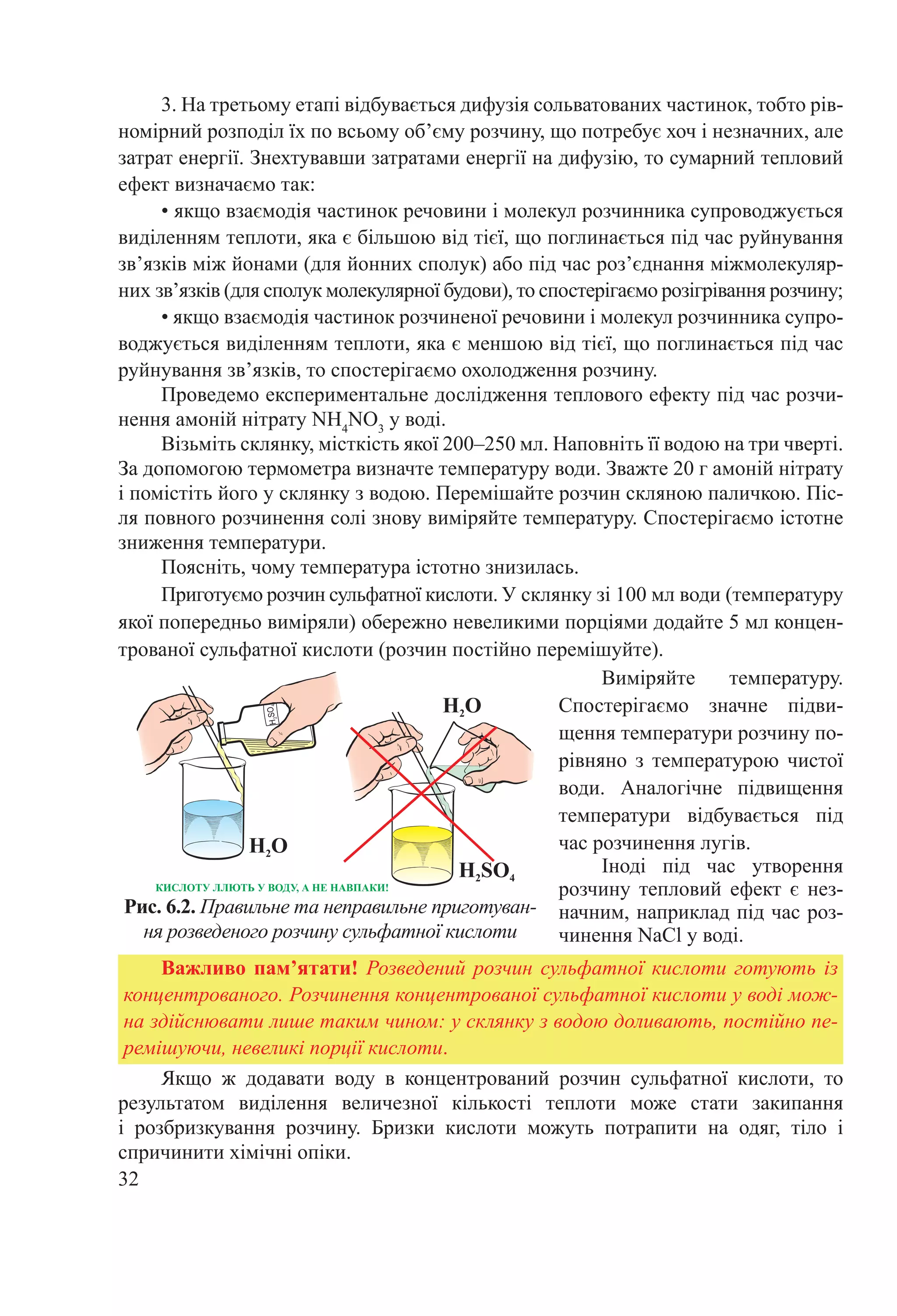 32
SO24
2
2SO4
2
КИ Л ЛЛ Ь Д , А Е А АКИ!
Рис. 6.2. Правильне та неправильне приготуван-
ня розведеного розчину сульфатної кислоти
Якщо ж додавати воду в концентрований розчин сульфатної кислоти, то
результатом виділення величезної кількості теплоти може стати закипання
і розбризкування розчину. Бризки кислоти можуть потрапити на одяг, тіло і
спричинити хімічні опіки.
Важливо пам’ятати! Розведений розчин сульфатної кислоти готують із
концентрованого. Розчинення концентрованої сульфатної кислоти у воді мож-
на здійснювати лише таким чином: у склянку з водою доливають, постійно пе-
ремішуючи, невеликі порції кислоти.
Виміряйте температуру.
Спостерігаємо значне підви-
щення температури розчину по-
рівняно з температурою чистої
води. Аналогічне підвищення
температури відбувається під
час розчинення лугів.
Іноді під час утворення
розчину тепловий ефект є нез-
начним, наприклад під час роз-
чинення NaCl у воді.
3. На третьому етапі відбувається дифузія сольватованих частинок, тобто рів-
номірний розподіл їх по всьому об’єму розчину, що потребує хоч і незначних, але
затрат енергії. Знехтувавши затратами енергії на дифузію, то сумарний тепловий
ефект визначаємо так:
• якщо взаємодія частинок речовини і молекул розчинника супроводжується
виділенням теплоти, яка є більшою від тієї, що поглинається під час руйнування
зв’язків між йонами (для йонних сполук) або під час роз’єднання міжмолекуляр-
них зв’язків (для сполук молекулярної будови), то спостерігаємо розігрівання розчину;
• якщо взаємодія частинок розчиненої речовини і молекул розчинника супро-
воджується виділенням теплоти, яка є меншою від тієї, що поглинається під час
руйнування зв’язків, то спостерігаємо охолодження розчину.
Проведемо експериментальне дослідження теплового ефекту під час розчи-
нення амоній нітрату NH4
NO3
у воді.
Візьміть склянку, місткість якої 200–250 мл. Наповніть її водою на три чверті.
За допомогою термометра визначте температуру води. Зважте 20 г амоній нітрату
і помістіть його у склянку з водою. Перемішайте розчин скляною паличкою. Піс-
ля повного розчинення солі знову виміряйте температуру. Спостерігаємо істотне
зниження температури.
Поясніть, чому температура істотно знизилась.
Приготуємо розчин сульфатної кислоти. У склянку зі 100 мл води (температуру
якої попередньо виміряли) обережно невеликими порціями додайте 5 мл концен-
трованої сульфатної кислоти (розчин постійно перемішуйте).
 