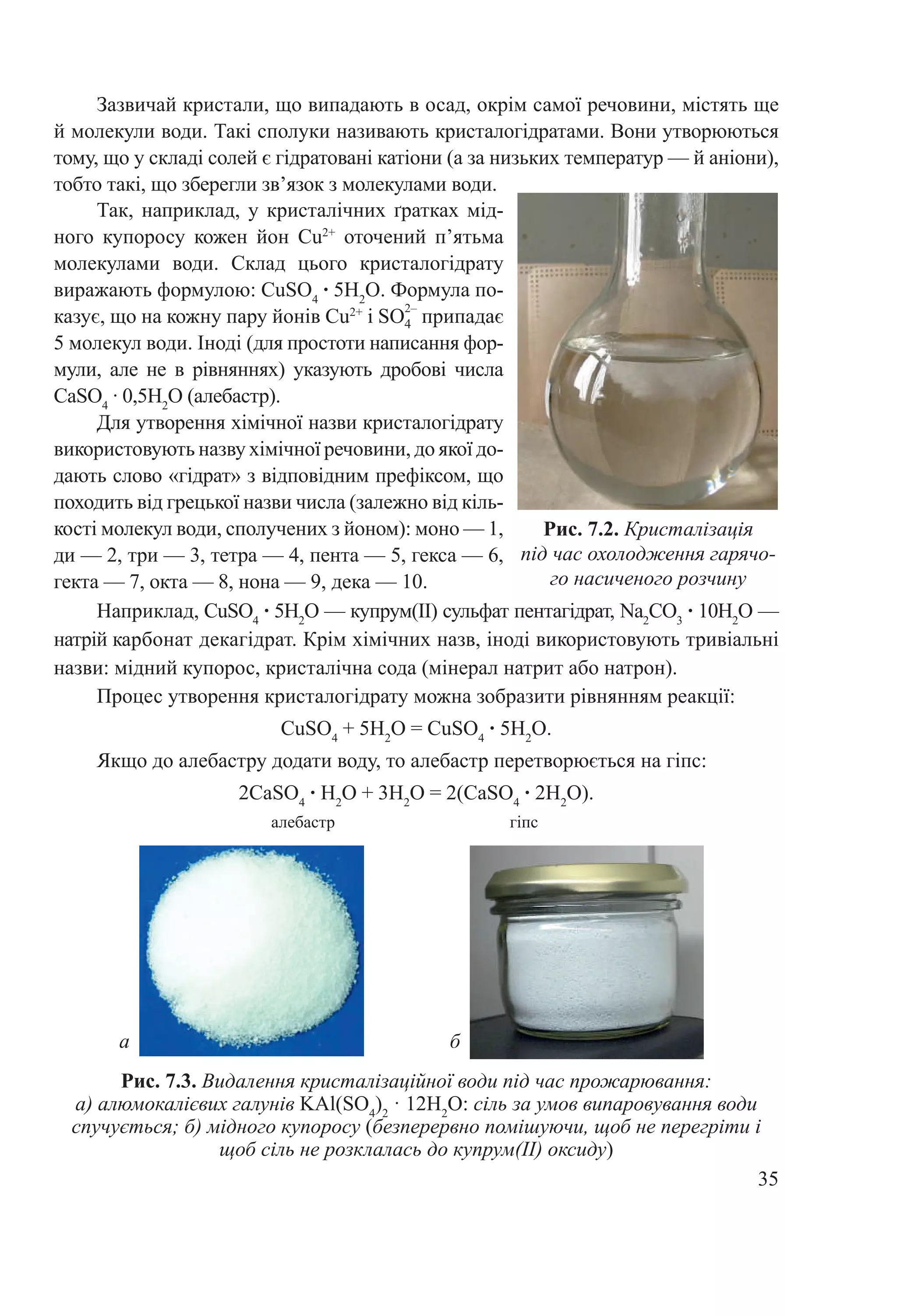 35
Рис. 7.2. Кристалізація
під час охолодження гарячо-
го насиченого розчину
Так, наприклад, у кристалічних ґратках мід-
ного купоросу кожен йон Cu2+
оточений п’ятьма
молекулами води. Склад цього кристалогідрату
виражають формулою: CuSO4
 ∙ 5H2
O. Формула по-
казує, що на кожну пару йонів Cu2+
і SO
2–
припадає
5 молекул води. Іноді (для простоти написання фор-
мули, але не в рівняннях) указують дробові числа
CаSО4
 ∙ 0,5H2
O (алебастр).
Для утворення хімічної назви кристалогідрату
використовують назву хімічної речовини, до якої до-
дають слово «гідрат» з відповідним префіксом, що
походить від грецької назви числа (залежно від кіль-
кості молекул води, сполучених з йоном): моно — 1,
ди — 2, три — 3, тетра — 4, пента — 5, гекса — 6,
гекта — 7, окта — 8, нона — 9, дека — 10.
Наприклад, CuSO4
 ∙ 5H2
O — купрум(II) сульфат пентагідрат, Na2
CO3
 ∙ 10H2
O —
натрій карбонат декагідрат. Крім хімічних назв, іноді використовують тривіальні
назви: мідний купорос, кристалічна сода (мінерал натрит або натрон).
Процес утворення кристалогідрату можна зобразити рівнянням реакції:
CuSO4
 + 5H2
O = CuSO4
 ∙ 5H2
O.
Якщо до алебастру додати воду, то алебастр перетворюється на гіпс:
2CаSO4
 ∙ H2
O + 3H2
O = 2(CаSO4
 ∙ 2H2
O).
алебастр гіпс
Рис. 7.3. Видалення кристалізаційної води під час прожарювання:
а) алюмокалієвих галунів KAl(SO4
)2
 · 12Н2
О: сіль за умов випаровування води
спучується; б) мідного купоросу (безперервно помішуючи, щоб не перегріти і
щоб сіль не розклалась до купрум(II) оксиду)
а б
Зазвичай кристали, що випадають в осад, окрім самої речовини, містять ще
й молекули води. Такі сполуки називають кристалогідратами. Вони утворюються
тому, що у складі солей є гідратовані катіони (а за низьких температур — й аніони),
тобто такі, що зберегли зв’язок з молекулами води.
4
 
