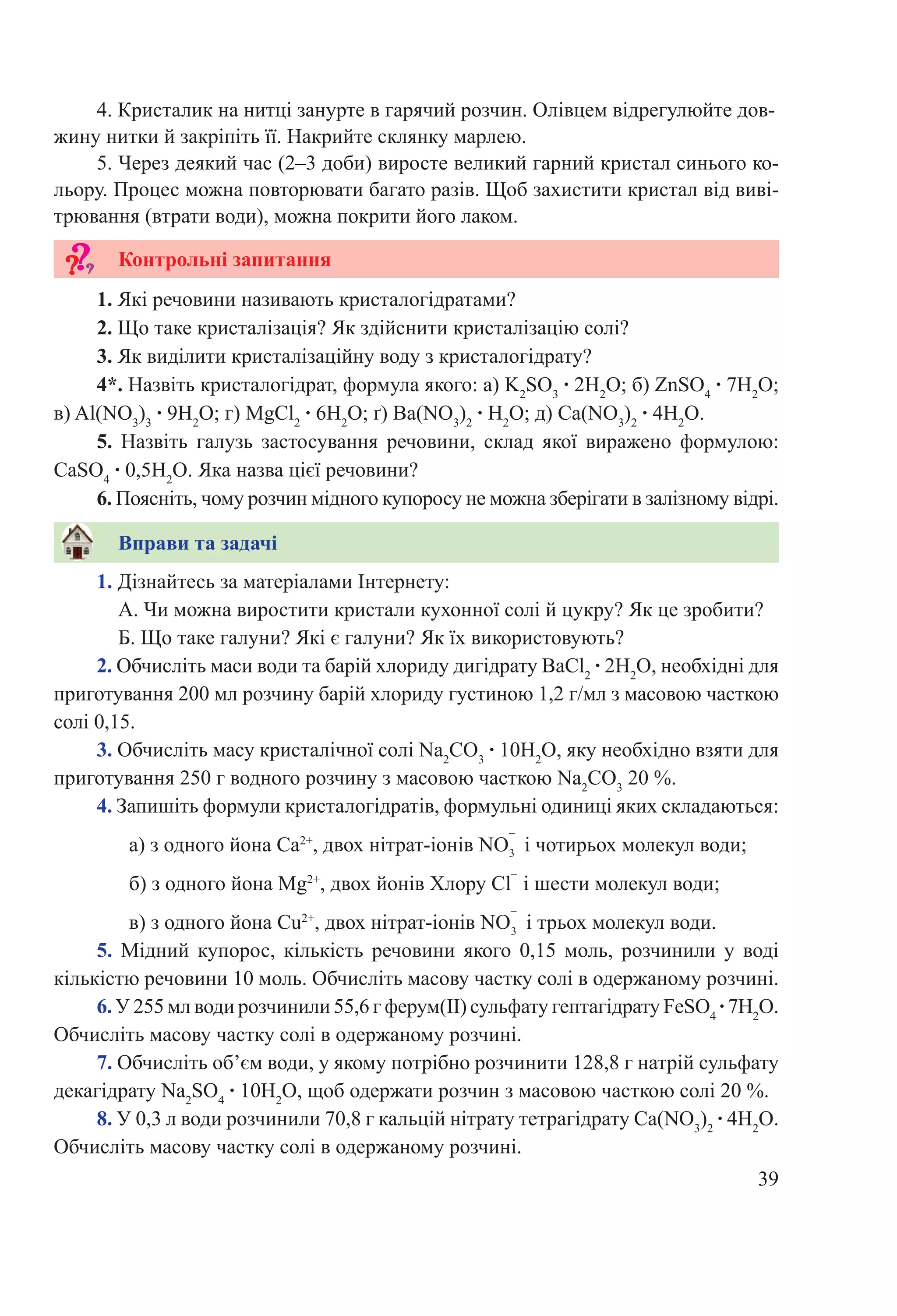 39
4. Кристалик на нитці занурте в гарячий розчин. Олівцем відрегулюйте дов-
жину нитки й закріпіть її. Накрийте склянку марлею.
5. Через деякий час (2–3 доби) виросте великий гарний кристал синього ко-
льору. Процес можна повторювати багато разів. Щоб захистити кристал від виві-
трювання (втрати води), можна покрити його лаком.
1. Які речовини називають кристалогідратами?
2. Що таке кристалізація? Як здійснити кристалізацію солі?
3. Як виділити кристалізаційну воду з кристалогідрату?
4*. Назвіть кристалогідрат, формула якого: а) K2
SO3
 ∙ 2H2
O; б) ZnSO4
 ∙ 7H2
O;
в) Al(NO3
)3
 ∙ 9H2
O; г) МgCl2
 ∙ 6H2
O; ґ) Ba(NO3
)2
 ∙ H2
O; д) Ca(NO3
)2
 ∙ 4H2
O.
5.  Назвіть галузь застосування речовини, склад якої виражено формулою:
CаSO4
 ∙ 0,5H2
O. Яка назва цієї речовини?
6. Поясніть, чому розчин мідного купоросу не можна зберігати в залізному відрі.
1. Дізнайтесь за матеріалами Інтернету:
А. Чи можна виростити кристали кухонної солі й цукру? Як це зробити?
Б. Що таке галуни? Які є галуни? Як їх використовують?
2. Обчисліть маси води та барій хлориду дигідрату ВаCl2
 ∙ 2H2
O, необхідні для
приготування 200 мл розчину барій хлориду густиною 1,2 г/мл з масовою часткою
солі 0,15.
3. Обчисліть масу кристалічної солі Na2
CO3
 ∙ 10H2
O, яку необхідно взяти для
приготування 250 г водного розчину з масовою часткою Na2
CO3
20 %.
4. Запишіть формули кристалогідратів, формульні одиниці яких складаються:
а) з одного йона Ca2+
, двох нітрат-іонів NO і чотирьох молекул води;
б) з одного йона Mg2+
, двох йонів Хлору Cl
–
і шести молекул води;
в) з одного йона Cu2+
, двох нітрат-іонів NO і трьох молекул води.
5.  Мідний купорос, кількість речовини якого 0,15  моль, розчинили у воді
кількістю речовини 10 моль. Обчисліть масову частку солі в одержаному розчині.
6. У 255 мл води розчинили 55,6 г ферум(ІІ) сульфату гептагідрату FeSO4
 ∙ 7H2
O.
Обчисліть масову частку солі в одержаному розчині.
7. Обчисліть об’єм води, у якому потрібно розчинити 128,8 г натрій сульфату
декагідрату Na2
SO4
 ∙ 10H2
O, щоб одержати розчин з масовою часткою солі 20 %.
8. У 0,3 л води розчинили 70,8 г кальцій нітрату тетрагідрату Ca(NO3
)2
 ∙ 4H2
O.
Обчисліть масову частку солі в одержаному розчині.
Вправи та задачі
Контрольні запитання
–
3
–
3
 