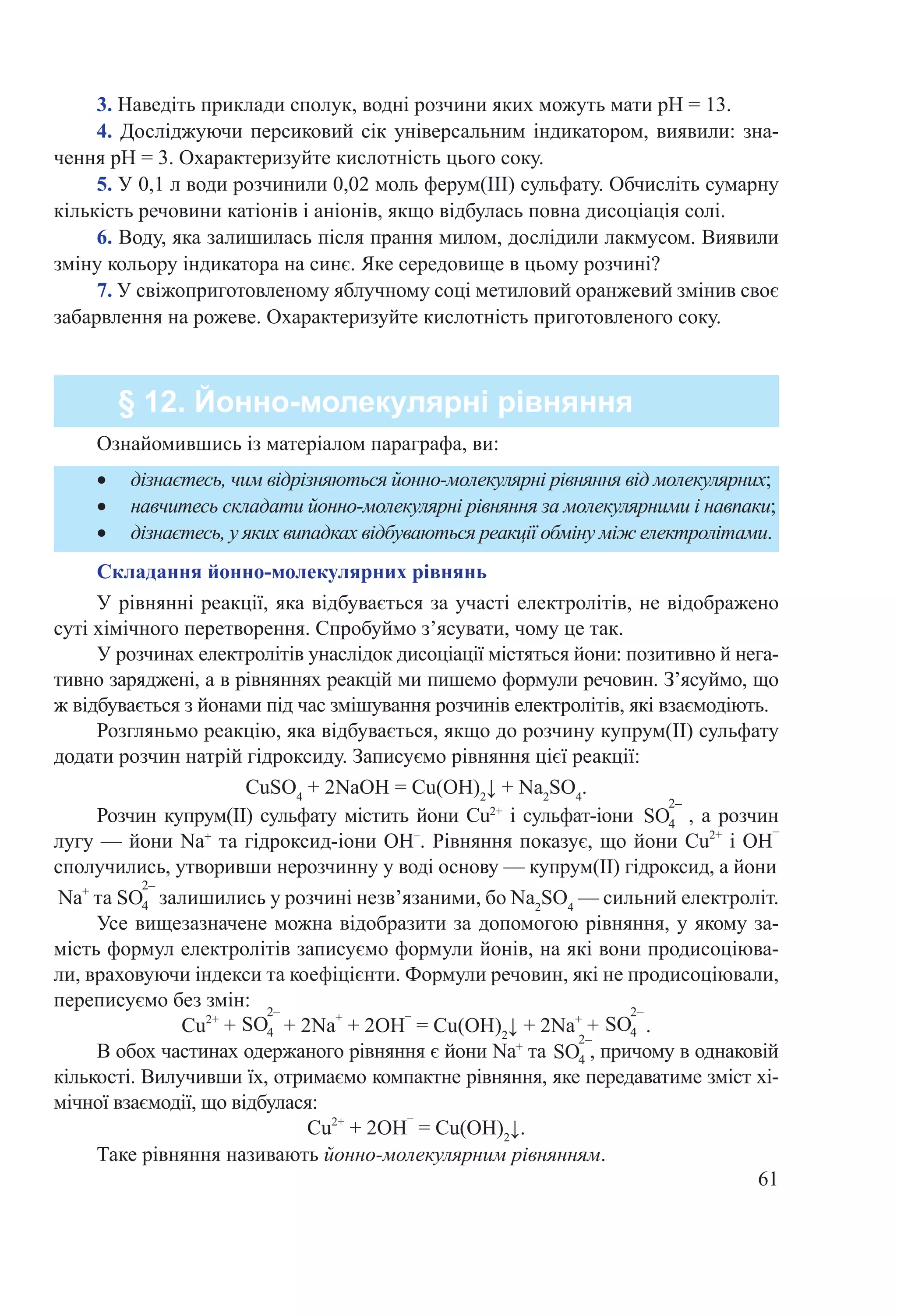 61
3. Наведіть приклади сполук, водні розчини яких можуть мати рН = 13.
4. Досліджуючи персиковий сік універсальним індикатором, виявили: зна-
чення рН = 3. Охарактеризуйте кислотність цього соку.
5. У 0,1 л води розчинили 0,02 моль ферум(ІІІ) сульфату. Обчисліть сумарну
кількість речовини катіонів і аніонів, якщо відбулась повна дисоціація солі.
6. Воду, яка залишилась після прання милом, дослідили лакмусом. Виявили
зміну кольору індикатора на синє. Яке середовище в цьому розчині?
7. У свіжоприготовленому яблучному соці метиловий оранжевий змінив своє
забарвлення на рожеве. Охарактеризуйте кислотність приготовленого соку.
§ 12. Йонно-молекулярні рівняння
•	 дізнаєтесь, чим відрізняються йонно-молекулярні рівняння від молекулярних;
•	 навчитесь складати йонно-молекулярні рівняння за молекулярними і навпаки;
•	 дізнаєтесь, у яких випадках відбуваються реакції обміну між електролітами.
Ознайомившись із матеріалом параграфа, ви:
Складання йонно-молекулярних рівнянь
У рівнянні реакції, яка відбувається за участі електролітів, не відображено
суті хімічного перетворення. Спробуймо з’ясувати, чому це так.
У розчинах електролітів унаслідок дисоціації містяться йони: позитивно й нега-
тивно заряджені, а в рівняннях реакцій ми пишемо формули речовин. З’ясуймо, що
ж відбувається з йонами під час змішування розчинів електролітів, які взаємодіють.
Розгляньмо реакцію, яка відбувається, якщо до розчину купрум(ІІ) сульфату
додати розчин натрій гідроксиду. Записуємо рівняння цієї реакції:
CuSO4
 + 2NaOH = Cu(OH)2
↓ + Na2
SO4
.
Розчин купрум(ІІ) сульфату містить йони Cu2+
і сульфат-іони , а розчин
лугу — йони Na+
та гідроксид-іони ОН–
. Рівняння показує, що йони Cu2+
і ОН
–
сполучились, утворивши нерозчинну у воді основу — купрум(ІІ) гідроксид, а йони
Na+
та залишились у розчині незв’язаними, бо Na2
SO4
— сильний електроліт.
Усе вищезазначене можна відобразити за допомогою рівняння, у якому за-
мість формул електролітів записуємо формули йонів, на які вони продисоціюва-
ли, враховуючи індекси та коефіцієнти. Формули речовин, які не продисоціювали,
переписуємо без змін:
Cu2+
 +   + 2Na
+
 + 2OH
–
 = Cu(OH)2
↓ + 2Na+
 +  .
В обох частинах одержаного рівняння є йони Na+
та , причому в однаковій
кількості. Вилучивши їх, отримаємо компактне рівняння, яке передаватиме зміст хі-
мічної взаємодії, що відбулася:
Cu2+
 + 2OH
–
 = Cu(OH)2
↓.
Таке рівняння називають йонно-молекулярним рівнянням.
SO
2–
4
SO
2–
4SO
2–
4
SO
2–
4
SO
2–
4
 