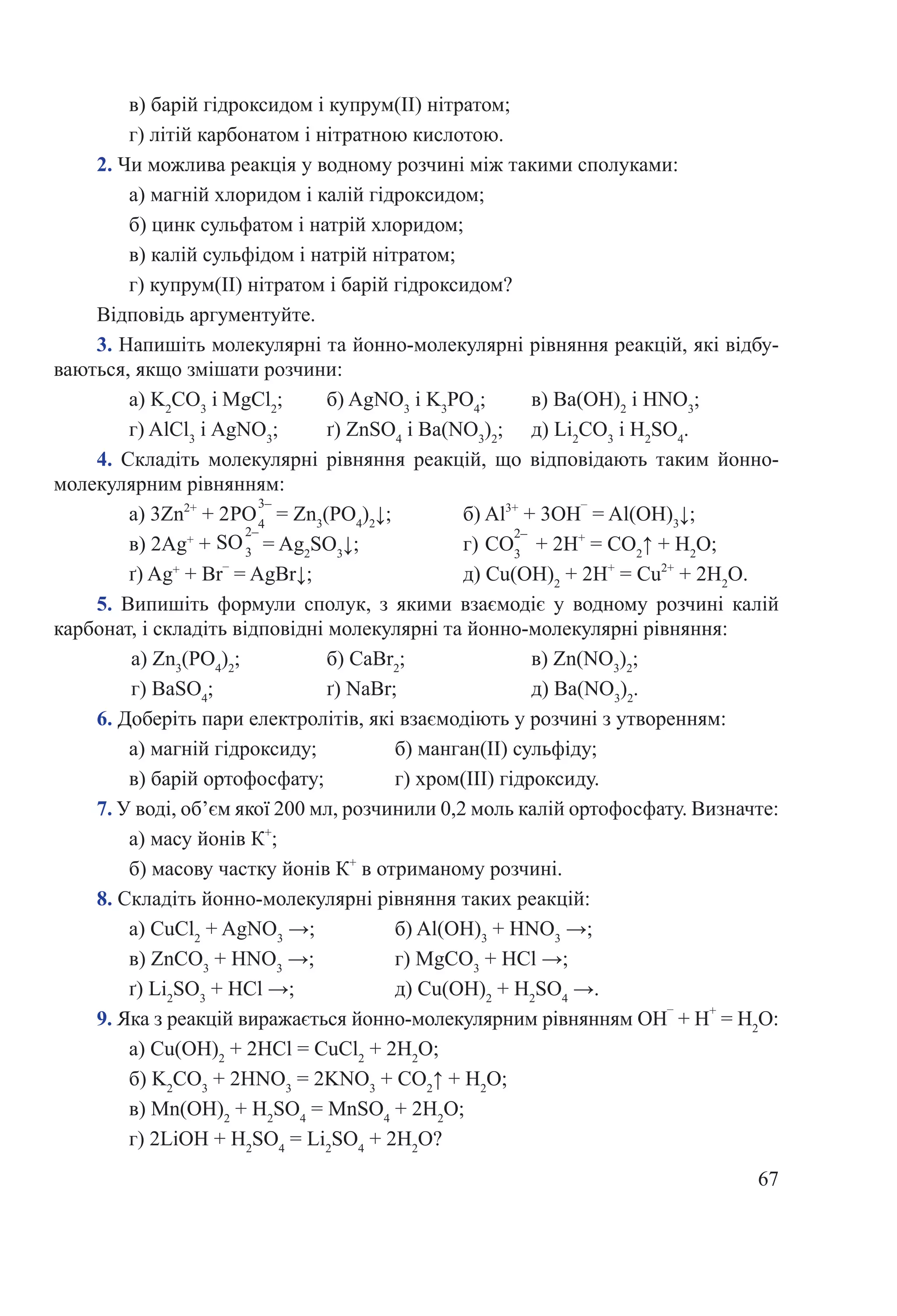 67
в) барій гідроксидом і купрум(ІІ) нітратом;
г) літій карбонатом і нітратною кислотою.
2. Чи можлива реакція у водному розчині між такими сполуками:
а) магній хлоридом і калій гідроксидом;
б) цинк сульфатом і натрій хлоридом;
в) калій сульфідом і натрій нітратом;
г) купрум(ІІ) нітратом і барій гідроксидом?
Відповідь аргументуйте.
3. Напишіть молекулярні та йонно-молекулярні рівняння реакцій, які відбу-
ваються, якщо змішати розчини:
а) K2
CO3
i MgCl2
;	 б) AgNO3
i K3
PO4
;	 в) Ва(ОН)2
i HNO3
;
г) AlCl3
i AgNO3
;	 ґ) ZnSO4
i Ba(NO3
)2
;	 д) Li2
CO3
i H2
SO4
.
4.  Складіть молекулярні рівняння реакцій, що відповідають таким йонно-
молекулярним рівнянням:
а) 3Zn2+
 + 2  = Zn3
(PO4
)2
↓;		 б) Al3+
 + 3OH
–
 = Al(OH)3
↓;
в) 2Ag+
 +   = Ag2
SO3
↓;		 г)   + 2Н+
 = СО2
↑ + H2
О;
ґ) Ag+
 + Br
–
 = AgBr↓;			 д) Cu(OH)2
 + 2H+
 = Cu2+
 + 2H2
O.
5.  Випишіть формули сполук, з якими взаємодіє у водному розчині калій
карбонат, і складіть відповідні молекулярні та йонно-молекулярні рівняння:
а) Zn3
(PO4
)2
;	 	 б) CaBr2
;	 	 в) Zn(NO3
)2
;
г) BaSO4
;	 	 ґ) NaBr;		 д) Ba(NO3
)2
.
6. Доберіть пари електролітів, які взаємодіють у розчині з утворенням:
а) магній гідроксиду;		 б) манган(ІІ) сульфіду;
в) барій ортофосфату;		 г) хром(ІІІ) гідроксиду.
7. У воді, об’єм якої 200 мл, розчинили 0,2 моль калій ортофосфату. Визначте:
а) масу йонів К+
;
б) масову частку йонів К+
в отриманому розчині.
8. Складіть йонно-молекулярні рівняння таких реакцій:
а) CuCl2
 + AgNO3
 →;	 	 б) Al(OH)3
 + HNO3
 →;
в) ZnCO3
 + HNO3
 →;		 г) MgCO3
 + НCl →;
ґ) Li2
SO3
 + HCl →;		 д) Cu(OH)2
 + H2
SO4
 →.
9. Яка з реакцій виражається йонно-молекулярним рівнянням OH
–
 + Н
+
 = H2
О:
а) Cu(ОН)2
 + 2НСl = CuCl2
 + 2H2
O;
б) K2
CO3
 + 2HNO3
 = 2KNO3
 + CO2
↑ + H2
O;
в) Mn(OH)2
 + H2
SO4
 = MnSO4
 + 2H2
O;
г) 2LiOH + Н2
SO4
 = Li2
SO4
 + 2H2
O?
SO
2–
3 CO
2–
3
РO
3–
4
 