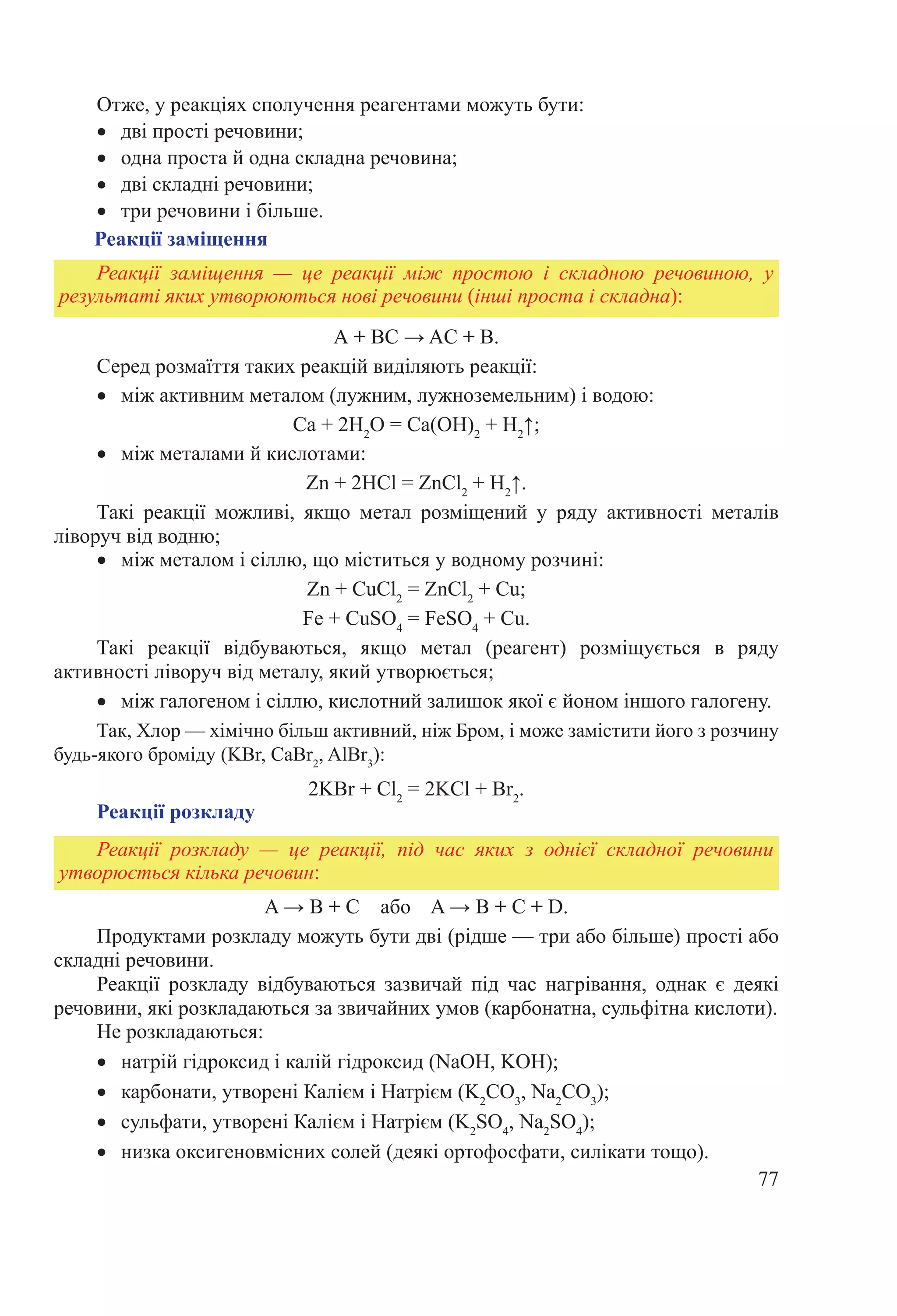 77
Отже, у реакціях сполучення реагентами можуть бути:
•	 дві прості речовини;
•	 одна проста й одна складна речовина;
•	 дві складні речовини;
•	 три речовини і більше.
Реакції заміщення
A + BC → AC + B.
Серед розмаїття таких реакцій виділяють реакції:
•	 між активним металом (лужним, лужноземельним) і водою:
Ca + 2H2
O = Ca(OH)2
 + H2
↑;
•	 між металами й кислотами:
Zn + 2HCl = ZnCl2
 + H2
↑.
Такі реакції можливі, якщо метал розміщений у ряду активності металів
ліворуч від водню;
•	 між металом і сіллю, що міститься у водному розчині:
Zn + СuCl2
 = ZnCl2
 + Cu;
Fe + CuSO4
 = FeSO4
 + Cu.
Такі реакції відбуваються, якщо метал (реагент) розміщується в ряду
активності ліворуч від металу, який утворюється;
•	 між галогеном і сіллю, кислотний залишок якої є йоном іншого галогену.
Так, Хлор — хімічно більш активний, ніж Бром, і може замістити його з розчину
будь-якого броміду (KBr, CaBr2
, AlBr3
):
2KBr + Cl2
 = 2KCl + Br2
.
Реакції розкладу
Реакції заміщення  — це реакції між простою і складною речовиною, у
результаті яких утворюються нові речовини (інші проста і складна):
Реакції розкладу  — це реакції, під час яких з однієї складної речовини
утворюється кілька речовин:
A → B + C або A → B + C + D.
Продуктами розкладу можуть бути дві (рідше — три або більше) прості або
складні речовини.
Реакції розкладу відбуваються зазвичай під час нагрівання, однак є деякі
речовини, які розкладаються за звичайних умов (карбонатна, сульфітна кислоти).
Не розкладаються:
•	 натрій гідроксид і калій гідроксид (NaOH, KOH);
•	 карбонати, утворені Калієм і Натрієм (K2
СO3
, Na2
СO3
);
•	 сульфати, утворені Калієм і Натрієм (K2
SO4
, Na2
SO4
);
•	 низка оксигеновмісних солей (деякі ортофосфати, силікати тощо).
 