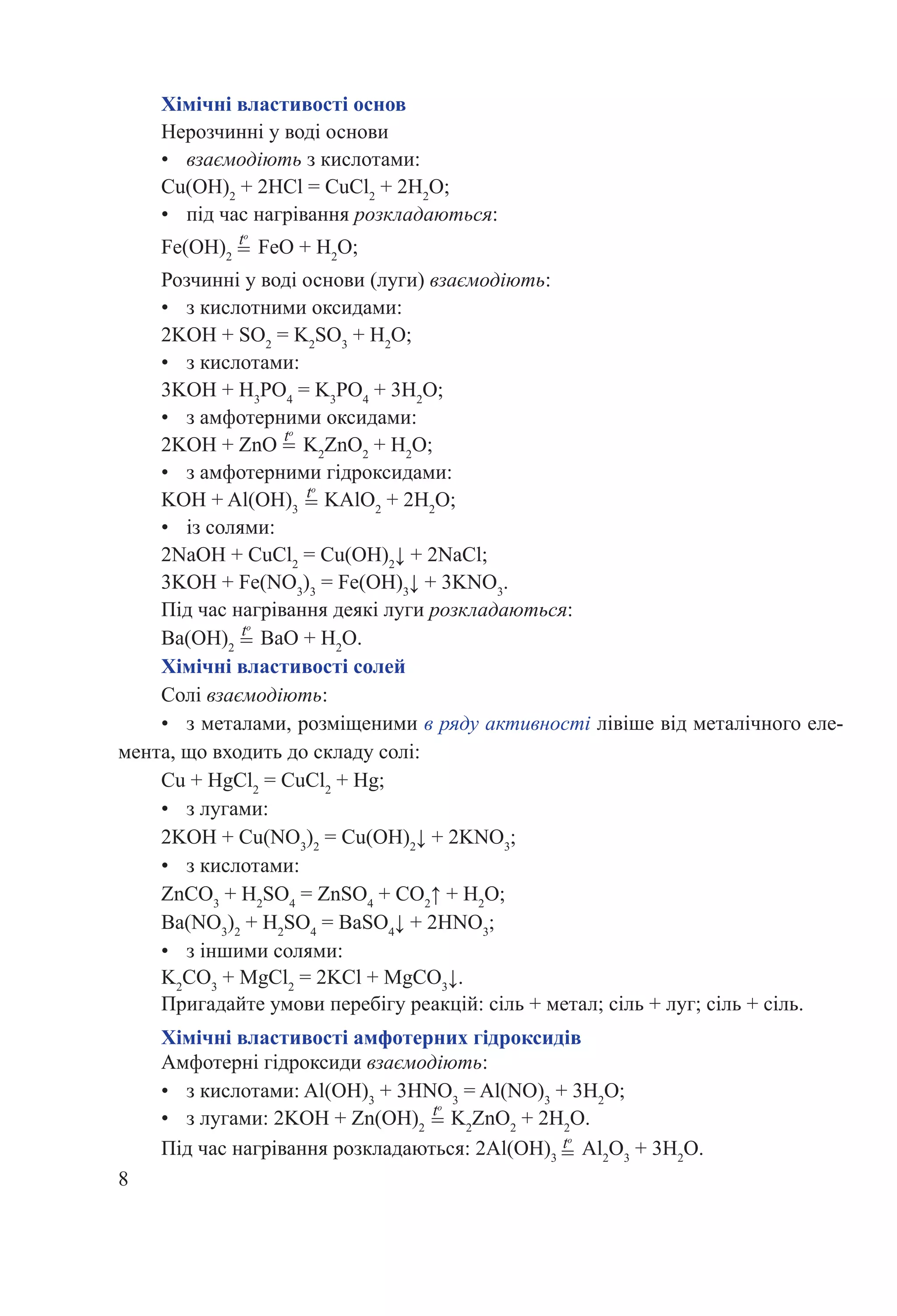 8
Хімічні властивості основ
Нерозчинні у воді основи
•	 взаємодіють з кислотами:
Cu(OH)2
+ 2HCl = CuCl2
+ 2H2
O;
•	 під час нагрівання розкладаються:
Fe(OH)2
FeO + H2
O;
Розчинні у воді основи (луги) взаємодіють:
•	 з кислотними оксидами:
2KOH + SO2
= K2
SO3
+ H2
O;
•	 з кислотами:
3KOH + H3
PO4
= K3
PO4
+ 3H2
O;
•	 з амфотерними оксидами:
2KOH + ZnO K2
ZnO2
+ H2
O;
•	 з амфотерними гідроксидами:
KOH + Al(OH)3
KAlO2
+ 2H2
O;
•	 із солями:
2NaOH + CuCl2
= Cu(OH)2
↓ + 2NaCl;
3KOH + Fe(NO3
)3
= Fe(OH)3
↓ + 3KNO3
.
Під час нагрівання деякі луги розкладаються:
Ba(OH)2
BaO + H2
O.
Хімічні властивості солей
Солі взаємодіють:
•	 з металами, розміщеними в ряду активності лівіше від металічного еле-
мента, що входить до складу солі:
Cu + HgCl2
= CuCl2
+ Hg;
•	 з лугами:
2KOH + Cu(NO3
)2
= Cu(OH)2
↓ + 2KNO3
;
•	 з кислотами:
ZnCO3
+ H2
SO4
= ZnSO4
+ CO2
↑ + H2
O;
Ba(NO3
)2
+ H2
SO4
= BaSO4
↓ + 2HNO3
;
•	 з іншими солями:
K2
CO3
+ MgCl2
= 2KCl + MgCO3
↓.
Пригадайте умови перебігу реакцій: сіль + метал; сіль + луг; сіль + сіль.
Хімічні властивості амфотерних гідроксидів
Амфотерні гідроксиди взаємодіють:
•	 з кислотами: Al(OH)3
+ 3HNO3
= Al(NO)3
+ 3H2
O;
•	 з лугами: 2KOH + Zn(OH)2
K2
ZnO2
+ 2H2
O.
Під час нагрівання розкладаються: 2Al(OH)3
Al2
O3
+ 3H2
O.
to
=
to
=
to
=
to
=
to
=
to
=
 