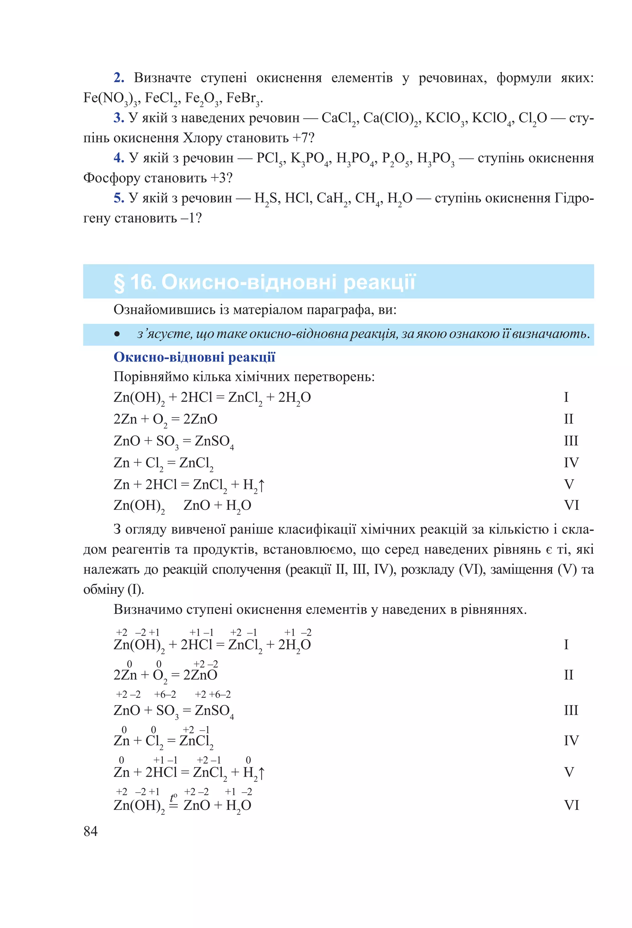 84
§ 16. Окисно-відновні реакції
•	 з’ясуєте,щотакеокисно-відновнареакція,заякоюознакоюїївизначають.
Ознайомившись із матеріалом параграфа, ви:
Порівняймо кілька хімічних перетворень:
Zn(OH)2
 + 2HCl = ZnCl2
 + 2H2
O						 I
2Zn + O2
 = 2ZnO								 II
ZnO + SO3
 = ZnSO4
							 III
Zn + Cl2
 = ZnCl2
								 IV
Zn + 2HCl = ZnCl2
 + H2
↑							 V
Zn(OH)2
   ZnO + H2
O							 VI
З огляду вивченої раніше класифікації хімічних реакцій за кількістю і скла-
дом реагентів та продуктів, встановлюємо, що серед наведених рівнянь є ті, які
належать до реакцій сполучення (реакції ІІ, ІІІ, IV), розкладу (VI), заміщення (V) та
обміну (І).
Визначимо ступені окиснення елементів у наведених в рівняннях.
+2 –2 +1 +1 –1 +2 –1 +1 –2
Zn(OH)2
 + 2HCl = ZnCl2
 + 2H2
O						 І
0 0 +2 –2
2Zn + O2
 = 2ZnO								 ІІ
+2 –2 +6–2 +2 +6–2
ZnO + SO3
 = ZnSO4
							 ІІІ
0 0 +2 –1
Zn + Cl2
 = ZnCl2
								 IV
0 +1 –1 +2 –1 0
Zn + 2HCl = ZnCl2
 + H2
↑							 V
+2 –2 +1 +2 –2 +1 –2
Zn(OH)2
   ZnO + H2
O							 VI
to
=
Окисно-відновні реакції
2.  Визначте ступені окиснення елементів у речовинах, формули яких:
Fe(NO3
)3
, FeCl2
, Fe2
O3
, FeBr3
.
3. У якій з наведених речовин — CaCl2
, Ca(ClO)2
, KClO3
, KClO4
, Cl2
O — сту-
пінь окиснення Хлору становить +7?
4. У якій з речовин — PCl5
, K3
PO4
, H3
PO4
, P2
O5
, H3
PO3
 — ступінь окиснення
Фосфору становить +3?
5. У якій з речовин — H2
S, HCl, CaH2
, CH4
, H2
O — ступінь окиснення Гідро-
гену становить –1?
 