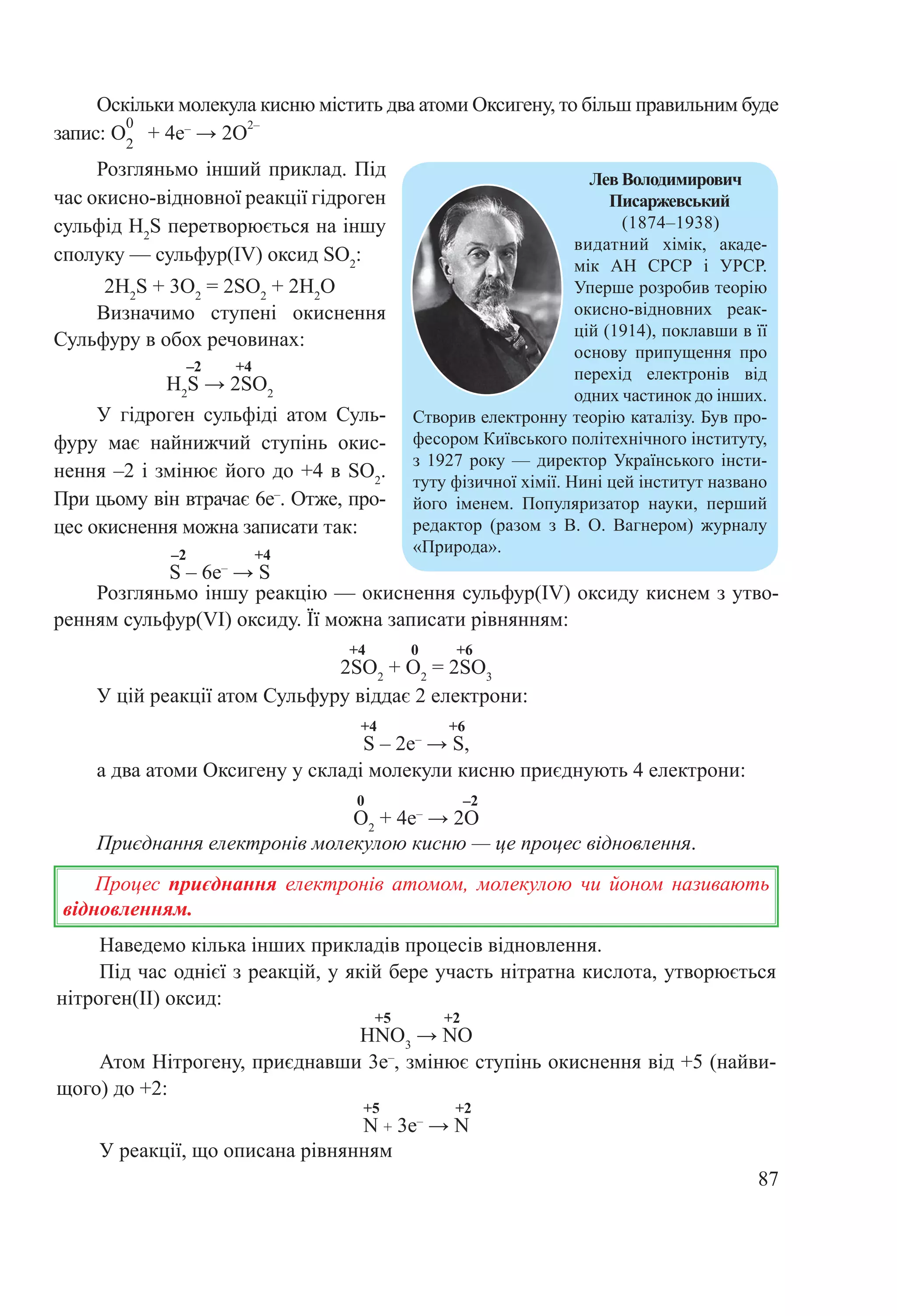 87
Наведемо кілька інших прикладів процесів відновлення.
Під час однієї з реакцій, у якій бере участь нітратна кислота, утворюється
нітроген(ІІ) оксид:
+5 +2
HNO3
→ NO
Атом Нітрогену, приєднавши 3е–
, змінює ступінь окиснення від +5 (найви-
щого) до +2:
+5 +2
N + 3e–
 → N
У реакції, що описана рівнянням
Розгляньмо іншу реакцію — окиснення сульфур(IV) оксиду киснем з утво-
ренням сульфур(VI) оксиду. Її можна записати рівнянням:
+4 0 +6
2SO2
+ O2
= 2SO3
У цій реакції атом Сульфуру віддає 2 електрони:
+4 +6
S – 2e–
 → S,
а два атоми Оксигену у складі молекули кисню приєднують 4 електрони:
0 –2
O2
+ 4e–
 → 2O
Приєднання електронів молекулою кисню — це процес відновлення.
Процес приєднання електронів атомом, молекулою чи йоном називають
відновленням.
Розгляньмо інший приклад. Під
час окисно-відновної реакції гідроген
сульфід H2
S перетворюється на іншу
сполуку — сульфур(IV) оксид SО2
:
2H2
S + 3О2
 = 2SО2
 + 2H2
О
Визначимо ступені окиснення
Сульфуру в обох речовинах:
–2 +4
Н2
S → 2SО2
У гідроген сульфіді атом Суль­
фуру має найнижчий ступінь окис-
нення –2 і змінює його до +4 в SО2
.
При цьому він втрачає 6е–
. Отже, про-
цес окиснення можна записати так:
–2 +4
S – 6e–
 → S
Лев Володимирович
Писаржевський
(1874–1938)
видатний хімік, акаде-
мік АН СРСР і УРСР.
Уперше розробив теорію
окисно-відновних реак-
цій (1914), поклавши в її
основу припущення про
перехід електронів від
одних частинок до інших.
Створив електронну теорію каталізу. Був про-
фесором Київського політехнічного інституту,
з 1927 року — директор Українського інсти-
туту фізичної хімії. Нині цей інститут названо
його іменем. Популяризатор науки, перший
редактор (разом з В. О. Вагнером) журналу
«Природа».
Оскільки молекула кисню містить два атоми Оксигену, то більш правильним буде
запис: O
0
2
 + 4e–
 → 2O
2–
 